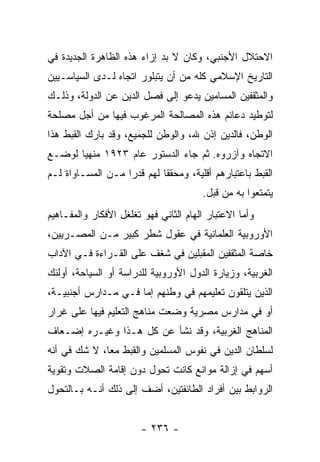 ‫ﺍﻻﺤﺘﻼل ﺍﻷﺠﻨﺒﻲ، ﻭﻜﺎﻥ ﻻ ﺒﺩ ﺇﺯﺍﺀ ﻫﺫﻩ ﺍﻟﻅﺎﻫﺭﺓ ﺍﻟﺠﺩﻴﺩﺓ ﻓﻲ‬
‫ﺍﻟﺘﺎﺭﻴﺦ ﺍﻹﺴﻼﻤﻲ ﻜﻠﻪ ﻤﻥ ﺃﻥ ﻴﺘﺒﻠﻭﺭ ﺍﺘﺠﺎﻩ ﻟـﺩﻯ ﺍﻟﺴﻴﺎﺴـﻴﻴﻥ‬
‫ﻭﺍﻟﻤﺜﻘﻔﻴﻥ ﺍﻟﻤﺴﺎﻤﻴﻥ ﻴﺩﻋﻭ ﺇﻟﻰ ﻓﺼل ﺍﻟﺩﻴﻥ ﻋﻥ ﺍﻟﺩﻭﻟﺔ، ﻭﺫﻟـﻙ‬
‫ﻟﺘﻭﻁﻴﺩ ﺩﻋﺎﺌﻡ ﻫﺫﻩ ﺍﻟﻤﺼﺎﻟﺤﺔ ﺍﻟﻤﺭﻏﻭﺏ ﻓﻴﻬﺎ ﻤﻥ ﺃﺠل ﻤﺼﻠﺤﺔ‬
‫ﺍﻟﻭﻁﻥ، ﻓﺎﻟﺩﻴﻥ ﺇﺫﻥ ﷲ، ﻭﺍﻟﻭﻁﻥ ﻟﻠﺠﻤﻴﻊ، ﻭﻗﺩ ﺒﺎﺭﻙ ﺍﻟﻘﺒﻁ ﻫﺫﺍ‬
‫ﺍﻻﺘﺠﺎﻩ ﻭﺁﺯﺭﻭﻩ. ﺜﻡ ﺠﺎﺀ ﺍﻟﺩﺴﺘﻭﺭ ﻋﺎﻡ ٣٢٩١ ﻤﻨﻬﻴﺎ ﻟﻭﻀـﻊ‬
       ‫‪‬‬
‫ﺍﻟﻘﺒﻁ ﺒﺎﻋﺘﺒﺎﺭﻫﻡ ﺃﻗﻠﻴﺔ، ﻭﻤﺤﻘﻘﺎ ﻟﻬﻡ ﻗﺩﺭﺍ ﻤـﻥ ﺍﻟﻤﺴـﺎﻭﺍﺓ ﻟـﻡ‬
                   ‫‪‬‬        ‫ﹰ‬
                                       ‫ﻴﺘﻤﺘﻌﻭﺍ ﺒﻪ ﻤﻥ ﻗﺒل.‬
‫ﻭﺃﻤﺎ ﺍﻻﻋﺘﺒﺎﺭ ﺍﻟﻬﺎﻡ ﺍﻟﺜﺎﻨﻲ ﻓﻬﻭ ﺘﻐﻠﻐل ﺍﻷﻓﻜﺎﺭ ﻭﺍﻟﻤﻔـﺎﻫﻴﻡ‬
‫ﺍﻷﻭﺭﻭﺒﻴﺔ ﺍﻟﻌﻠﻤﺎﻨﻴﺔ ﻓﻲ ﻋﻘﻭل ﺸﻁﺭ ﻜﺒﻴﺭ ﻤـﻥ ﺍﻟﻤﺼـﺭﻴﻴﻥ،‬
‫ﺨﺎﺼﺔ ﺍﻟﻤﺜﻘﻔﻴﻥ ﺍﻟﻤﻘﺒﻠﻴﻥ ﻓﻲ ﺸﻐﻑ ﻋﻠﻰ ﺍﻟﻘـﺭﺍﺀﺓ ﻓـﻲ ﺍﻵﺩﺍﺏ‬
‫ﺍﻟﻐﺭﺒﻴﺔ، ﻭﺯﻴﺎﺭﺓ ﺍﻟﺩﻭل ﺍﻷﻭﺭﻭﺒﻴﺔ ﻟﻠﺩﺭﺍﺴﺔ ﺃﻭ ﺍﻟﺴﻴﺎﺤﺔ، ﺃﻭﻟﺌﻙ‬
‫ﺍﻟﺫﻴﻥ ﻴﺘﻠﻘﻭﻥ ﺘﻌﻠﻴﻤﻬﻡ ﻓﻲ ﻭﻁﻨﻬﻡ ﺇﻤﺎ ﻓـﻲ ﻤـﺩﺍﺭﺱ ﺃﺠﻨﺒﻴـﺔ،‬
‫ﺃﻭ ﻓﻲ ﻤﺩﺍﺭﺱ ﻤﺼﺭﻴﺔ ﻭﻀﻌﺕ ﻤﻨﺎﻫﺞ ﺍﻟﺘﻌﻠﻴﻡ ﻓﻴﻬﺎ ﻋﻠﻰ ﻏﺭﺍﺭ‬
‫ﺍﻟﻤﻨﺎﻫﺞ ﺍﻟﻐﺭﺒﻴﺔ، ﻭﻗﺩ ﻨﺸﺄ ﻋﻥ ﻜل ﻫـﺫﺍ ﻭﻏﻴـﺭﻩ ﺇﻀـﻌﺎﻑ‬
‫ﻟﺴﻠﻁﺎﻥ ﺍﻟﺩﻴﻥ ﻓﻲ ﻨﻔﻭﺱ ﺍﻟﻤﺴﻠﻤﻴﻥ ﻭﺍﻟﻘﺒﻁ ﻤﻌﺎ، ﻻ ﺸﻙ ﻓﻲ ﺃﻨﻪ‬
              ‫‪‬‬
‫ﺃﺴﻬﻡ ﻓﻲ ﺇﺯﺍﻟﺔ ﻤﻭﺍﻨﻊ ﻜﺎﻨﺕ ﺘﺤﻭل ﺩﻭﻥ ﺇﻗﺎﻤﺔ ﺍﻟﺼﻼﺕ ﻭﺘﻘﻭﻴﺔ‬
‫ﺍﻟﺭﻭﺍﺒﻁ ﺒﻴﻥ ﺃﻓﺭﺍﺩ ﺍﻟﻁﺎﺌﻔﺘﻴﻥ، ﺃﻀﻑ ﺇﻟﻰ ﺫﻟﻙ ﺃﻨـﻪ ﺒـﺎﻟﺘﺤﻭل‬


                        ‫- ٦٣٢ -‬
 