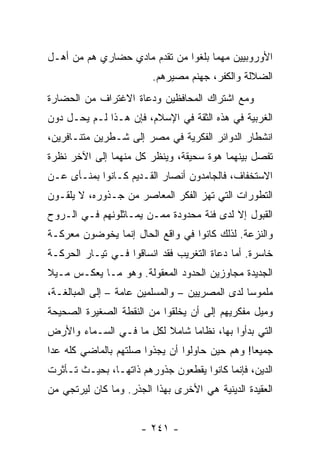 ‫ﺍﻷﻭﺭﻭﺒﻴﻴﻥ ﻤﻬﻤﺎ ﺒﻠﻐﻭﺍ ﻤﻥ ﺘﻘﺩﻡ ﻤﺎﺩﻱ ﺤﻀﺎﺭﻱ ﻫﻡ ﻤﻥ ﺃﻫـل‬
                         ‫ﺍﻟﻀﻼﻟﺔ ﻭﺍﻟﻜﻔﺭ، ﺠﻬﻨﻡ ﻤﺼﻴﺭﻫﻡ.‬
‫ﻭﻤﻊ ﺍﺸﺘﺭﺍﻙ ﺍﻟﻤﺤﺎﻓﻅﻴﻥ ﻭﺩﻋﺎﺓ ﺍﻻﻏﺘﺭﺍﻑ ﻤﻥ ﺍﻟﺤﻀﺎﺭﺓ‬
‫ﺍﻟﻐﺭﺒﻴﺔ ﻓﻲ ﻫﺫﻩ ﺍﻟﺜﻘﺔ ﻓﻲ ﺍﻹﺴﻼﻡ، ﻓﺈﻥ ﻫـﺫﺍ ﻟـﻡ ﻴﺤـل ﺩﻭﻥ‬
‫ﺍﻨﺸﻁﺎﺭ ﺍﻟﺩﻭﺍﺌﺭ ﺍﻟﻔﻜﺭﻴﺔ ﻓﻲ ﻤﺼﺭ ﺇﻟﻰ ﺸـﻁﺭﻴﻥ ﻤﺘﻨـﺎﻓﺭﻴﻥ،‬
‫ﺘﻔﺼل ﺒﻴﻨﻬﻤﺎ ﻫﻭﺓ ﺴﺤﻴﻘﺔ، ﻭﻴﻨﻅﺭ ﻜل ﻤﻨﻬﻤﺎ ﺇﻟﻰ ﺍﻵﺨﺭ ﻨﻅﺭﺓ‬
‫ﺍﻻﺴﺘﺨﻔﺎﻑ، ﻓﺎﻟﺠﺎﻤﺩﻭﻥ ﺃﻨﺼﺎﺭ ﺍﻟﻘـﺩﻴﻡ ﻜـﺎﻨﻭﺍ ﺒﻤﻨـﺄﻯ ﻋـﻥ‬
‫ﺍﻟﺘﻁﻭﺭﺍﺕ ﺍﻟﺘﻲ ﺘﻬﺯ ﺍﻟﻔﻜﺭ ﺍﻟﻤﻌﺎﺼﺭ ﻤﻥ ﺠـﺫﻭﺭﻩ، ﻻ ﻴﻠﻘـﻭﻥ‬
‫ﺍﻟﻘﺒﻭل ﺇﻻ ﻟﺩﻯ ﻓﺌﺔ ﻤﺤﺩﻭﺩﺓ ﻤﻤـﻥ ﻴﻤـﺎﺜﻠﻭﻨﻬﻡ ﻓـﻲ ﺍﻟـﺭﻭﺡ‬
‫ﻭﺍﻟﻨﺯﻋﺔ. ﻟﺫﻟﻙ ﻜﺎﻨﻭﺍ ﻓﻲ ﻭﺍﻗﻊ ﺍﻟﺤﺎل ﺇﻨﻤﺎ ﻴﺨﻭﻀﻭﻥ ﻤﻌﺭﻜـﺔ‬
‫ﺨﺎﺴﺭﺓ. ﺃﻤﺎ ﺩﻋﺎﺓ ﺍﻟﺘﻐﺭﻴﺏ ﻓﻘﺩ ﺍﻨﺴﺎﻗﻭﺍ ﻓـﻲ ﺘﻴـﺎﺭ ﺍﻟﺤﺭﻜـﺔ‬
‫ﺍﻟﺠﺩﻴﺩﺓ ﻤﺠﺎﻭﺯﻴﻥ ﺍﻟﺤﺩﻭﺩ ﺍﻟﻤﻌﻘﻭﻟﺔ. ﻭﻫﻭ ﻤـﺎ ﻴﻌﻜـﺱ ﻤـﻴﻼ‬
‫ﹰ‬
‫ﻤﻠﻤﻭﺴﺎ ﻟﺩﻯ ﺍﻟﻤﺼﺭﻴﻴﻥ – ﻭﺍﻟﻤﺴﻠﻤﻴﻥ ﻋﺎﻤﺔ – ﺇﻟﻰ ﺍﻟﻤﺒﺎﻟﻐـﺔ،‬
                                                ‫‪‬‬
‫ﻭﻤﻴل ﻤﻔﻜﺭﻴﻬﻡ ﺇﻟﻰ ﺃﻥ ﻴﺨﻠﻘﻭﺍ ﻤﻥ ﺍﻟﻨﻘﻁﺔ ﺍﻟﺼﻐﻴﺭﺓ ﺍﻟﺼﺤﻴﺤﺔ‬
‫ﺍﻟﺘﻲ ﺒﺩﺃﻭﺍ ﺒﻬﺎ، ﻨﻅﺎﻤﺎ ﺸﺎﻤﻼ ﻟﻜل ﻤﺎ ﻓـﻲ ﺍﻟﺴـﻤﺎﺀ ﻭﺍﻷﺭﺽ‬
                         ‫ﹰ‬     ‫‪‬‬
‫ﺠﻤﻴﻌﺎ! ﻭﻫﻡ ﺤﻴﻥ ﺤﺎﻭﻟﻭﺍ ﺃﻥ ﻴﺠﺫﻭﺍ ﺼﻠﺘﻬﻡ ﺒﺎﻟﻤﺎﻀﻲ ﻜﻠﻪ ﻋﺩﺍ‬
                                                ‫‪‬‬
‫ﺍﻟﺩﻴﻥ، ﻓﺈﻨﻤﺎ ﻜﺎﻨﻭﺍ ﻴﻘﻁﻌﻭﻥ ﺠﺫﻭﺭﻫﻡ ﺫﺍﺘﻬـﺎ، ﺒﺤﻴـﺙ ﺘـﺄﺜﺭﺕ‬
‫ﺍﻟﻌﻘﻴﺩﺓ ﺍﻟﺩﻴﻨﻴﺔ ﻫﻲ ﺍﻷﺨﺭﻯ ﺒﻬﺫﺍ ﺍﻟﺠﺫﺭ. ﻭﻤﺎ ﻜﺎﻥ ﻟﻴﺭﺘﺠﻲ ﻤﻥ‬


                      ‫- ١٤٢ -‬
 