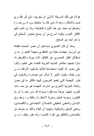 ‫ﻫﺅﻻﺀ ﻓﻲ ﺘﻠﻙ ﺍﻟﻤﺭﺤﻠﺔ ﺍﻷﻭﻟﻰ ﺃﻥ ﻴﺨﺭﺠﻭﺍ ﺒﺄﻱ ﺃﺜﺭ ﻓﻜـﺭﻱ‬
‫ﻴﺘﺴﻡ ﺒﺎﻻﺒﺘﻜﺎﺭ، ﻭﻫﻡ ﺍﻟـﺫﻴﻥ ﻅﻠـﻭﺍ ﻴﺘﺨﺒﻁـﻭﻥ ﻓـﻲ ﺤﻴـﺭﺓ‬
‫ﻭﺍﻀﻁﺭﺍﺏ ﻨﺠﻤﺎ ﻋﻥ ﻫﺫﻩ ﺍﻟﺜﻭﺭﺓ ﺍﻟﻤﻔﺎﺠﺌﺔ، ﻭﻜـﺎﻥ ﺍﻨﺘﺤـﺎﻟﻬﻡ‬
‫ﻷﻓﻜﺎﺭ ﺍﻟﻐﺭﺏ ﻭﻗﻴﻤﻪ ﺃﺴﺭﻉ ﻤﻥ ﺃﻥ ﻴﺴﻤﺢ ﺒﺘﺠﺎﻭﺯ ﺍﻟﺴﻁﺢ ﺇﻟﻰ‬
                                     ‫ﻤﺎ ﻫﻭ ﺃﺒﻌﺩ ﻤﻥ ﺍﻟﺴﻁﺢ.‬
‫ﻭﻤﻨﺫ ﺃﻥ ﻗﺎل ﺍﻟﺨﺩﻴﻭﻱ ﺇﺴﻤﺎﻋﻴل ﺃﻥ ﻤﺼﺭ ﺃﻀﺤﺕ ﻗﻁﻌﺔ‬
‫ﻤﻥ ﺃﻭﺭﻭﺒﺎ. ﻨﻬﻀﺕ ﻨﺨﺒﺔ ﻤﻥ ﺍﻟﻤﻔﻜﺭﻴﻥ ﺒﻤﻬﻤﺔ ﺍﻟﺘﻌﺒﻴـﺭ ﻋـﻥ‬
‫ﺍﺴﺘﻘﻼل ﺍﻟﻔﻜﺭ ﺍﻟﻤﺼﺭﻱ ﻋﻥ ﺍﻟﺘﻘﺎﻟﻴﺩ ﺍﻵﺴـﻴﻭﻴﺔ ﻭﺍﻹﻓﺭﻴﻘﻴـﺔ،‬
‫ﺒﺩﺃﻭﺍ ﺒﺘﻤﺠﻴﺩ ﻤﻅﺎﻫﺭ ﺍﻟﻤﺩﻨﻴﺔ ﺍﻟﻐﺭﺒﻴﺔ ﺍﻟﻘﺎﺌﻤﺔ ﻋﻠﻰ ﺍﻟﻌﻠﻡ، ﻭﺃﺜﻨﻭﺍ‬
‫ﻋﻠﻰ ﻤﺼﺭ ﺇﺫﺍ ﺃﺜﺒﺘﺕ ﺍﺴﺘﻌﺩﺍﺩﻫﺎ ﻟﻸﺨﺫ ﺒﺄﺴﺎﻟﻴﺏ ﺍﻻﺭﺘﻘﺎﺀ ﻤـﻥ‬
‫ﺩﻭﻥ ﺠﻠﺒﺔ، ﻭﻗﺒﻭل ﺍﻟﺨﻴﺭ ﻻ ﺘﺴﺄل ﻋﻥ ﻤﺼﺩﺭﻩ، ﻭﺍﻟﺩﺨﻭل ﻓﻲ‬
‫ﻁﻭﺭ ﺍﻟﻨﻬﻀﺔ ﺍﻟﺘﻲ ﺩﻓﻌﻬﺎ ﺍﻟﻐﺭﺒﻴﻭﻥ ﺇﻟﻴﻬﺎ، ﻓﺄﻜﺜﺭ ﻤﺎ ﻓﻲ ﻤﺼﺭ‬
‫ﻭﺍﻟﺒﻼﺩ ﺍﻟﻌﺭﺒﻴﺔ ﺍﻷﺨﺭﻯ ﻤﻥ ﺃﻤﺎﺭﺍﺕ ﺍﻟﻨﻬﻀﺔ ﻫﻭ ﻤﻥ ﺤﺴـﻨﺎﺕ‬
‫ﺍﻟﻐﺭﺏ ﻋﻠﻴﻬﺎ، ﻋﺭﻓﻨﺎ ﻤﻨﻪ ﻓﻜﺭﺓ ﻤﺴﺎﻭﺍﺓ ﺍﻟﻨـﺎﺱ ﻋﺎﻤـﺔ ﺃﻤـﺎﻡ‬
‫ﺍﻟﻘﺎﻨﻭﻥ، ﻭﺤﺭﻴﺔ ﺍﻟﻌﻤل ﻭﺤﺭﻴﺔ ﺍﻻﻋﺘﻘـﺎﺩ ﻭﺍﻟﻔﻜـﺭ، ﻭﺤﻘـﻭﻕ‬
‫ﺍﻹﻨﺴﺎﻥ ﻭﺍﻟﻤﻌﻨﻰ ﺍﻟﺤﻘﻴﻘﻲ ﻟﻺﺼﻼﺡ ﺍﻻﺠﺘﻤﺎﻋﻲ ﻭﺍﻻﻗﺘﺼﺎﺩﻱ،‬
‫ﻭﻤﻌﻨﻰ ﺍﻟﻭﻁﻥ ﻭﺍﻟﻭﻁﻨﻴﺔ، ﻭﻓﻬﻤﻨﺎ ﺃﻥ ﺍﻟﺒﻘﺎﺀ ﻭﺍﻟﺘﻘـﺩﻡ ﻤﻨﻭﻁـﺎﻥ‬
‫ﺒﺎﻟﺘﻀﺎﻤﻥ ﻭﺍﻟﺘﻜﺎﻓل ﺒﻴﻥ ﺃﻓﺭﺍﺩ ﺍﻟﺸﻌﺏ، ﻭﺃﻨﻪ ﺒﻘﺩﺭ ﺤﻅﻨـﺎ ﻤـﻥ‬


                        ‫- ٢٤٢ -‬
 