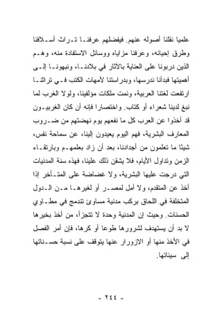 ‫ﻋﻠﻤﻴﺎ ﻨﻘﻠﻨﺎ ﺃﺼﻭﻟﻪ ﻋﻨﻬﻡ. ﻓﻴﻔﻀﻠﻬﻡ ﻋﺭﻓﻨـﺎ ﺘـﺭﺍﺙ ﺃﺴـﻼﻓﻨﺎ‬
                                                ‫‪‬‬
‫ﻭﻁﺭﻕ ﺇﺤﻴﺎﺌﻪ، ﻭﻋﺭﻓﻨﺎ ﻤﺯﺍﻴﺎﻩ ﻭﻭﺴﺎﺌل ﺍﻻﺴﺘﻔﺎﺩﺓ ﻤﻨﻪ، ﻭﻫـﻡ‬
‫ﺍﻟﺫﻴﻥ ﺩﺭﺒﻭﻨﺎ ﻋﻠﻰ ﺍﻟﻌﻨﺎﻴﺔ ﺒﺎﻵﺜﺎﺭ ﻓﻲ ﺒﻼﺩﻨـﺎ، ﻭﻨﺒﻬﻭﻨـﺎ ﺇﻟـﻰ‬
‫ﺃﻫﻤﻴﺘﻬﺎ ﻓﺒﺩﺃﻨﺎ ﻨﺩﺭﺴﻬﺎ، ﻭﺒﺩﺭﺍﺴﺘﻨﺎ ﻷﻤﻬﺎﺕ ﺍﻟﻜﺘﺏ ﻓـﻲ ﺘﺭﺍﺜﻨـﺎ‬
‫ﺍﺭﺘﻔﻌﺕ ﻟﻐﺘﻨﺎ ﺍﻟﻌﺭﺒﻴﺔ، ﻭﻨﻤﺕ ﻤﻠﻜﺎﺕ ﻤﺅﻟﻔﻴﻨﺎ، ﻭﻟﻭﻻ ﺍﻟﻐﺭﺏ ﻟﻤﺎ‬
‫ﻨﺒﻎ ﻟﺩﻴﻨﺎ ﺸﻌﺭﺍﺀ ﺃﻭ ﻜﺘﺎﺏ. ﻭﺍﺨﺘﺼﺎﺭﺍ ﻓﺈﻨﻪ ﺃﻥ ﻜﺎﻥ ﺍﻟﻐﺭﺒﻴـﻭﻥ‬
                       ‫‪‬‬
‫ﻗﺩ ﺃﺨﺫﻭﺍ ﻋﻥ ﺍﻟﻌﺭﺏ ﻜل ﻤﺎ ﻨﻔﻌﻬﻡ ﻴﻭﻡ ﻨﻬﻀﺘﻬﻡ ﻤﻥ ﻀـﺭﻭﺏ‬
‫ﺍﻟﻤﻌﺎﺭﻑ ﺍﻟﺒﺸﺭﻴﺔ، ﻓﻬﻡ ﺍﻟﻴﻭﻡ ﻴﻌﻴﺩﻭﻥ ﺇﻟﻴﻨﺎ، ﻋﻥ ﺴﻤﺎﺤﺔ ﻨﻔﺱ،‬
‫ﺸﻴﺌﺎ ﻤﺎ ﺘﻌﻠﻤﻭﻥ ﻤﻥ ﺃﺠﺩﺍﺩﻨﺎ، ﺒﻌﺩ ﺃﻥ ﺯﺍﺩ ﺒﻌﻠﻤﻬـﻡ ﻭﺒﺎﺭﺘﻘـﺎﺀ‬
                                                    ‫ً‬
‫ﺍﻟﺯﻤﻥ ﻭﺘﺩﺍﻭل ﺍﻷﻴﺎﻡ، ﻓﻼ ﻴﺸﻘﻥ ﺫﻟﻙ ﻋﻠﻴﻨﺎ، ﻓﻬﺫﻩ ﺴﻨﺔ ﺍﻟﻤﺩﻨﻴﺎﺕ‬
‫ﺍﻟﺘﻲ ﺩﺭﺠﺕ ﻋﻠﻴﻬﺎ ﺍﻟﺒﺸﺭﻴﺔ، ﻭﻻ ﻏﻀﺎﻀﺔ ﻋﻠﻰ ﺍﻟﻤﺘـﺄﺨﺭ ﺇﺫﺍ‬
‫ﺃﺨﺫ ﻋﻥ ﺍﻟﻤﺘﻘﺩﻡ، ﻭﻻ ﺃﻤل ﻟﻤﺼـﺭ ﺃﻭ ﻟﻐﻴﺭﻫـﺎ ﻤـﻥ ﺍﻟـﺩﻭل‬
‫ﺍﻟﻤﺘﺨﻠﻔﺔ ﻓﻲ ﺍﻟﻠﺤﺎﻕ ﺒﺭﻜﺏ ﻤﺩﻨﻴﺔ ﻤﺴﺎﻭﺉ ﺘﻨﺩﻤﺞ ﻓﻲ ﻤﻁـﺎﻭﻱ‬
‫ﺍﻟﺤﺴﻨﺎﺕ. ﻭﺤﻴﺙ ﺇﻥ ﺍﻟﻤﺩﻨﻴﺔ ﻭﺤﺩﺓ ﻻ ﺘﺘﺠﺯﺃ، ﻤﻥ ﺃﺨﺫ ﺒﺨﻴﺭﻫﺎ‬
‫ﻻ ﺒﺩ ﺃﻥ ﻴﺴﺘﻬﺩﻑ ﻟﺸﺭﻭﺭﻫﺎ ﻁﻭﻋﺎ ﺃﻭ ﻜﺭﻫﺎ، ﻓﺈﻥ ﺃﻤﺭ ﺍﻟﻔﺼل‬
                ‫‪‬‬       ‫‪‬‬
‫ﻓﻲ ﺍﻷﺨﺫ ﻤﻨﻬﺎ ﺃﻭ ﺍﻻﺯﻭﺭﺍﺭ ﻋﻨﻬﺎ ﻴﺘﻭﻗﻑ ﻋﻠﻰ ﻨﺴﺒﺔ ﺤﺴـﻨﺎﺘﻬﺎ‬
                                            ‫ﺇﻟﻰ ﺴﻴﺌﺎﺘﻬﺎ.‬




                       ‫- ٤٤٢ -‬
 