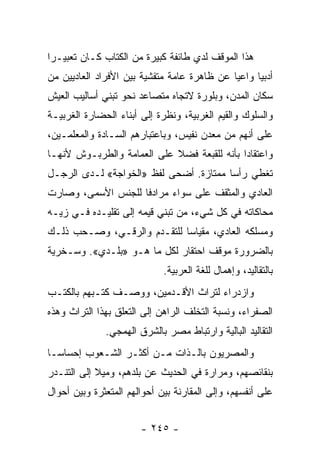 ‫ﻫﺫﺍ ﺍﻟﻤﻭﻗﻑ ﻟﺩﻱ ﻁﺎﺌﻔﺔ ﻜﺒﻴﺭﺓ ﻤﻥ ﺍﻟﻜﺘﺎﺏ ﻜـﺎﻥ ﺘﻌﺒﻴـﺭﺍ‬
 ‫‪‬‬
‫ﺃﺩﺒﻴﺎ ﻭﺍﻋﻴﺎ ﻋﻥ ﻅﺎﻫﺭﺓ ﻋﺎﻤﺔ ﻤﺘﻔﺸﻴﺔ ﺒﻴﻥ ﺍﻷﻓﺭﺍﺩ ﺍﻟﻌﺎﺩﻴﻴﻥ ﻤﻥ‬
                                             ‫‪‬‬     ‫‪‬‬
‫ﺴﻜﺎﻥ ﺍﻟﻤﺩﻥ، ﻭﺒﻠﻭﺭﺓ ﻻﺘﺠﺎﻩ ﻤﺘﺼﺎﻋﺩ ﻨﺤﻭ ﺘﺒﻨﻲ ﺃﺴﺎﻟﻴﺏ ﺍﻟﻌﻴﺵ‬
‫ﻭﺍﻟﺴﻠﻭﻙ ﻭﺍﻟﻘﻴﻡ ﺍﻟﻐﺭﺒﻴﺔ، ﻭﻨﻅﺭﺓ ﺇﻟﻰ ﺃﺒﻨﺎﺀ ﺍﻟﺤﻀﺎﺭﺓ ﺍﻟﻐﺭﺒﻴـﺔ‬
‫ﻋﻠﻰ ﺃﻨﻬﻡ ﻤﻥ ﻤﻌﺩﻥ ﻨﻔﻴﺱ، ﻭﺒﺎﻋﺘﺒﺎﺭﻫﻡ ﺍﻟﺴـﺎﺩﺓ ﻭﺍﻟﻤﻌﻠﻤـﻴﻥ،‬
‫ﻭﺍﻋﺘﻘﺎﺩﺍ ﺒﺄﻨﻪ ﻟﻠﻘﺒﻌﺔ ﻓﻀﻼ ﻋﻠﻰ ﺍﻟﻌﻤﺎﻤﺔ ﻭﺍﻟﻁﺭﺒـﻭﺵ ﻷﻨﻬـﺎ‬
                            ‫ﹰ‬                ‫‪‬‬
‫ﺘﻐﻁﻲ ﺭﺃﺴﺎ ﻤﻤﺘﺎﺯﺓ. ﺃﻀﺤﻰ ﻟﻔﻅ »ﺍﻟﺨﻭﺍﺠﺔ« ﻟـﺩﻯ ﺍﻟﺭﺠـل‬
                                        ‫‪‬‬
‫ﺍﻟﻌﺎﺩﻱ ﻭﺍﻟﻤﺜﻘﻑ ﻋﻠﻰ ﺴﻭﺍﺀ ﻤﺭﺍﺩﻓﺎ ﻟﻠﺠﻨﺱ ﺍﻷﺴﻤﻰ، ﻭﺼﺎﺭﺕ‬
                    ‫ﹰ‬
‫ﻤﺤﺎﻜﺎﺘﻪ ﻓﻲ ﻜل ﺸﻲﺀ، ﻤﻥ ﺘﺒﻨﻲ ﻗﻴﻤﻪ ﺇﻟﻰ ﺘﻘﻠﻴـﺩﻩ ﻓـﻲ ﺯﻴـﻪ‬
‫ﻭﻤﺴﻠﻜﻪ ﺍﻟﻌﺎﺩﻱ، ﻤﻘﻴﺎﺴﺎ ﻟﻠﺘﻘـﺩﻡ ﻭﺍﻟﺭﻗـﻲ، ﻭﺼـﺤﺏ ﺫﻟـﻙ‬
                             ‫‪‬‬
‫ﺒﺎﻟﻀﺭﻭﺭﺓ ﻤﻭﻗﻑ ﺍﺤﺘﻘﺎﺭ ﻟﻜل ﻤﺎ ﻫـﻭ »ﺒﻠـﺩﻱ«. ﻭﺴـﺨﺭﻴﺔ‬
                             ‫ﺒﺎﻟﺘﻘﺎﻟﻴﺩ، ﻭﺇﻫﻤﺎل ﻟﻠﻐﺔ ﺍﻟﻌﺭﺒﻴﺔ.‬
‫ﻭﺍﺯﺩﺭﺍﺀ ﻟﺘﺭﺍﺙ ﺍﻷﻗـﺩﻤﻴﻥ، ﻭﻭﺼـﻑ ﻜﺘـﺒﻬﻡ ﺒﺎﻟﻜﺘـﺏ‬
‫ﺍﻟﺼﻔﺭﺍﺀ، ﻭﻨﺴﺒﺔ ﺍﻟﺘﺨﻠﻑ ﺍﻟﺭﺍﻫﻥ ﺇﻟﻰ ﺍﻟﺘﻌﻠﻕ ﺒﻬﺫﺍ ﺍﻟﺘﺭﺍﺙ ﻭﻫﺫﻩ‬
              ‫ﺍﻟﺘﻘﺎﻟﻴﺩ ﺍﻟﺒﺎﻟﻴﺔ ﻭﺍﺭﺘﺒﺎﻁ ﻤﺼﺭ ﺒﺎﻟﺸﺭﻕ ﺍﻟﻬﻤﺠﻲ.‬
‫ﻭﺍﻟﻤﺼﺭﻴﻭﻥ ﺒﺎﻟـﺫﺍﺕ ﻤـﻥ ﺃﻜﺜـﺭ ﺍﻟﺸـﻌﻭﺏ ﺇﺤﺴﺎ ‪‬ـﺎ‬
  ‫ﺴ‬
‫ﺒﻨﻘﺎﺌﺼﻬﻡ، ﻭﻤﺭﺍﺭﺓ ﻓﻲ ﺍﻟﺤﺩﻴﺙ ﻋﻥ ﺒﻠﺩﻫﻡ، ﻭﻤﻴﻼ ﺇﻟﻰ ﺍﻟﺘﻨـﺩﺭ‬
            ‫ﹰ‬
‫ﻋﻠﻰ ﺃﻨﻔﺴﻬﻡ، ﻭﺇﻟﻰ ﺍﻟﻤﻘﺎﺭﻨﺔ ﺒﻴﻥ ﺃﺤﻭﺍﻟﻬﻡ ﺍﻟﻤﺘﻌﺜﺭﺓ ﻭﺒﻴﻥ ﺃﺤﻭﺍل‬


                       ‫- ٥٤٢ -‬
 