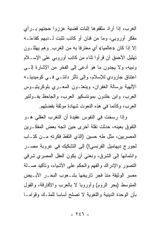 ‫ﺍﻟﻐﺭﺏ، ﺇﺫﺍ ﺃﺭﺍﺩ ﻤﺜﻘﻔﻭﻫﺎ ﺇﺜﺒﺎﺕ ﻗﻀﻴﺔ ﻋﺯﺯﻭﺍ ﺤﺠﺘﻬﻡ ﺒـﺭﺃﻱ‬
‫ﻤﻔﻜﺭ ﺃﻭﺭﻭﺒﻲ، ﻭﻤﺎ ﻤﻥ ﻓﻨﺎﻥ ﺃﻭ ﻜﺎﺘﺏ ﺘﺜﺒﺕ ﻟـﺩﻴﻬﻡ ﻜﻔﺎﺀﺘـﻪ‬
‫ﺇﻻ ﺇﺫﺍ ﻜﺎﻥ »ﻋﺎﻟﻤﻴﺎ« ﺃﻱ ﻤﻌﺘﺭﻓﺎ ﺒﻪ ﻤﻥ ﺍﻟﻐﺭﺏ. ﻭﻫﻡ ﻴﻬﻠﻠـﻭﻥ‬
                          ‫ﹰ‬          ‫‪‬‬
‫ﺘﻬﻠﻴل ﺍﻷﺤﻤﻕ ﺃﻥ ﻗﺭﺃﻭﺍ ﺜﻨﺎﺀ ﻤﻥ ﻜﺎﺘﺏ ﺃﻭﺭﻭﺒﻲ ﻋﻠﻰ ﺍﻹﺴـﻼﻡ‬
‫ﻭﻨﺒﻴﻪ، ﻭﻻ ﻴﺠﺩﻭﻥ ﻤﺎ ﻫﻭ ﺃﺩﻋﻰ ﺇﻟﻰ ﺍﻟﻔﺨﺭ ﻤﻥ ﺍﻹﺸﺎﺭﺓ ﺇﻟـﻰ‬
‫ﺍﻋﺘﻨﺎﻕ ﺠﺎﺭﻭﺩﻱ ﻟﻺﺴﻼﻡ، ﻭﺇﻟﻰ ﺘﺄﺜﺭ ﺩﺍﻨﺘـﻲ ﻓـﻲ ﻜﻭﻤﻴﺩﻴﺘـﻪ‬
‫ﺍﻹﻟﻬﻴﺔ ﺒﺭﺴﺎﻟﺔ ﺍﻟﻐﻔﺭﺍﻥ، ﻭﻴﻨﻌﺘـﻭﻥ ﺍﻟﻤﻌـﺭﻱ ﺒﻠﻭﻜﺭﻴﺘﻴـﻭﺱ‬
‫ﺍﻟﻌﺭﺏ، ﻭﺍﺒﻥ ﺨﻠﺩﻭﻥ ﺒﻤﻭﻨﺘﺴﻜﻴﻭ ﺍﻟﻌﺭﺏ، ﻭﺍﻟﺠﺎﺤﻅ ﺒﻔـﻭﻟﺘﻴﺭ‬
       ‫ﺍﻟﻌﺭﺏ، ﻭﻜﺄﻨﻤﺎ ﻓﻲ ﻫﺫﻩ ﺍﻟﻨﻌﻭﺕ ﺸﻬﺎﺩﺓ ﻤﻭﺜﻘﺔ ﺒﻔﻀﻠﻬﻡ.‬
‫ﻭﺇﺫﺍ ﺭﺴﺨﺕ ﻓﻲ ﺍﻟﻨﻔﻭﺱ ﻋﻘﻴﺩﺓ ﺃﻥ ﺍﻟﺘﻐﺭﺏ ﺍﻟﻌﻘﻠﻲ ﻫـﻭ‬
‫ﺍﻟﺘﻔﻭﻕ ﺒﻌﻴﻨﻪ، ﺤﺩﺜﺕ ﻨﻘﻠﺔ ﺃﺨﺭﻯ ﺤﻴﻥ ﺍﺘﺠﻪ ﺒﻌﺽ ﺍﻟﻤﻔﻜـﺭﻴﻥ‬
‫ﺍﻟﻤﺼﺭﻴﻴﻥ، ﻤﺜل ﻁﻪ ﺤﺴﻴﻥ )ﺍﻟﺫﻱ ﺍﻟﺘﻘﻁ ﻓﻜﺭﺘﻪ ﻤـﻥ ﻜﺘـﺎﺏ‬
‫ﻟﺠﻭﺭﺝ ﺩﻴﻬﺎﻤﻴل ﺍﻟﻔﺭﻨﺴﻲ!( ﺇﻟﻰ ﺍﻟﺘﺸﻜﻴﻙ ﻓﻲ ﻋﺭﻭﺒﺔ ﻤﺼـﺭ‬
‫ﻭﺍﻨﺘﻤﺎﺌﻬﺎ ﺇﻟﻰ ﺍﻟﺸﺭﻕ، ﻭﻨﻌﻨﻲ ﺃﻥ ﻴﻜﻭﻥ ﺍﻟﻌﻘل ﺍﻟﻤﺼﺭﻱ ﺸﺭﻗﻲ‬
‫ﺍﻟﺘﺼﻭﺭ ﻭﺍﻹﺩﺭﺍﻙ ﻭﺍﻟﻔﻬﻡ ﻭﺍﻟﺤﻜﻡ ﻋﻠﻰ ﺍﻷﺸﻴﺎﺀ، ﻭﺘﺄﻜﻴﺩ ﺼـﻠﺔ‬
‫ﻤﺼﺭ ﺍﻟﻭﺜﻴﻘﺔ ﻤﻨﺫ ﻓﺠﺭ ﺘﺎﺭﻴﺨﻬﺎ ﺒﺸـﻌﻭﺏ ﺍﻟﺒﺤـﺭ ﺍﻷﺒـﻴﺽ‬
‫ﺍﻟﻤﺘﻭﺴﻁ )ﺒﺤﺭ ﺍﻟﺭﻭﻡ( ﻭﺃﻭﺭﻭﺒﺎ ﻻ ﺒﺎﻟﻌﺭﺏ ﻭﺍﻷﻓﺎﺭﻗﺔ، ﻭﺍﻟﻘﻭل‬
‫ﺒﺄﻥ ﺍﻟﻭﺤﺩﺓ ﺍﻟﺩﻴﻨﻴﺔ ﻭﺍﻟﻠﻐﻭﻴﺔ ﻻ ﺘﺼﻠﺢ ﺃﺴﺎﺴﺎ ﻟﻠﻤﻠـﻙ ﻭﻗﻭﺍ ‪‬ـﺎ‬
  ‫ﻤ‬              ‫‪‬‬


                       ‫- ٦٤٢ -‬
 