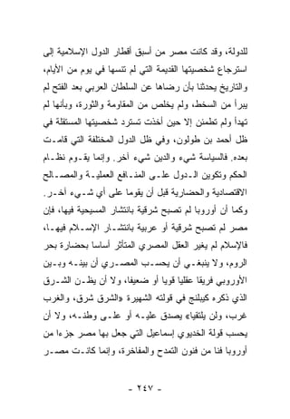 ‫ﻟﻠﺩﻭﻟﺔ، ﻭﻗﺩ ﻜﺎﻨﺕ ﻤﺼﺭ ﻤﻥ ﺃﺴﺒﻕ ﺃﻗﻁﺎﺭ ﺍﻟﺩﻭل ﺍﻹﺴﻼﻤﻴﺔ ﺇﻟﻰ‬
‫ﺍﺴﺘﺭﺠﺎﻉ ﺸﺨﺼﻴﺘﻬﺎ ﺍﻟﻘﺩﻴﻤﺔ ﺍﻟﺘﻲ ﻟﻡ ﺘﻨﺴﻬﺎ ﻓﻲ ﻴﻭﻡ ﻤﻥ ﺍﻷﻴﺎﻡ،‬
‫ﻭﺍﻟﺘﺎﺭﻴﺦ ﻴﺤﺩﺜﻨﺎ ﺒﺄﻥ ﺭﻀﺎﻫﺎ ﻋﻥ ﺍﻟﺴﻠﻁﺎﻥ ﺍﻟﻌﺭﺒﻲ ﺒﻌﺩ ﺍﻟﻔﺘﺢ ﻟﻡ‬
‫ﻴﺒﺭﺃ ﻤﻥ ﺍﻟﺴﺨﻁ، ﻭﻟﻡ ﻴﺨﻠﺹ ﻤﻥ ﺍﻟﻤﻘﺎﻭﻤﺔ ﻭﺍﻟﺜﻭﺭﺓ، ﻭﺒﺄﻨﻬﺎ ﻟﻡ‬
‫ﺘﻬﺩﺃ ﻭﻟﻡ ﺘﻁﻤﺌﻥ ﺇﻻ ﺤﻴﻥ ﺃﺨﺫﺕ ﺘﺴﺘﺭﺩ ﺸﺨﺼﻴﺘﻬﺎ ﺍﻟﻤﺴﺘﻘﻠﺔ ﻓﻲ‬
‫ﻅل ﺃﺤﻤﺩ ﺒﻥ ﻁﻭﻟﻭﻥ، ﻭﻓﻲ ﻅل ﺍﻟﺩﻭل ﺍﻟﻤﺨﺘﻠﻔﺔ ﺍﻟﺘﻲ ﻗﺎﻤـﺕ‬
‫ﺒﻌﺩﻩ. ﻓﺎﻟﺴﻴﺎﺴﺔ ﺸﻲﺀ ﻭﺍﻟﺩﻴﻥ ﺸﻲﺀ ﺁﺨﺭ. ﻭﺇﻨﻤﺎ ﻴﻘـﻭﻡ ﻨﻅـﺎﻡ‬
‫ﺍﻟﺤﻜﻡ ﻭﺘﻜﻭﻴﻥ ﺍﻟـﺩﻭل ﻋﻠـﻰ ﺍﻟﻤﻨـﺎﻓﻊ ﺍﻟﻌﻤﻠﻴـﺔ ﻭﺍﻟﻤﺼـﺎﻟﺢ‬
‫ﺍﻻﻗﺘﺼﺎﺩﻴﺔ ﻭﺍﻟﺤﻀﺎﺭﻴﺔ ﻗﺒل ﺃﻥ ﻴﻘﻭﻤﺎ ﻋﻠﻰ ﺃﻱ ﺸـﻲﺀ ﺁﺨـﺭ.‬
‫ﻭﻜﻤﺎ ﺃﻥ ﺃﻭﺭﻭﺒﺎ ﻟﻡ ﺘﺼﺒﺢ ﺸﺭﻗﻴﺔ ﺒﺎﻨﺘﺸﺎﺭ ﺍﻟﻤﺴﻴﺤﻴﺔ ﻓﻴﻬﺎ، ﻓﺈﻥ‬
‫ﻤﺼﺭ ﻟﻡ ﺘﺼﺒﺢ ﺸﺭﻗﻴﺔ ﺃﻭ ﻋﺭﺒﻴﺔ ﺒﺎﻨﺘﺸـﺎﺭ ﺍﻹﺴـﻼﻡ ﻓﻴﻬـﺎ،‬
‫ﻓﺎﻹﺴﻼﻡ ﻟﻡ ﻴﻐﻴﺭ ﺍﻟﻌﻘل ﺍﻟﻤﺼﺭﻱ ﺍﻟﻤﺘﺄﺜﺭ ﺃﺴﺎﺴﺎ ﺒﺤﻀﺎﺭﺓ ﺒﺤﺭ‬
            ‫‪‬‬
‫ﺍﻟﺭﻭﻡ، ﻭﻻ ﻴﻨﺒﻐـﻲ ﺃﻥ ﻴﺤﺴـﺏ ﺍﻟﻤﺼـﺭﻱ ﺃﻥ ﺒﻴﻨـﻪ ﻭﺒـﻴﻥ‬
‫ﺍﻷﻭﺭﻭﺒﻲ ﻓﺭﻴﻘﺎ ﻋﻘﻠﻴﺎ ﻗﻭﻴﺎ ﺃﻭ ﻀﻌﻴﻔﺎ، ﻭﻻ ﺃﻥ ﻴﻅـﻥ ﺍﻟﺸـﺭﻕ‬
                    ‫ﹰ‬        ‫‪ ‬‬        ‫ﹰ‬
‫ﺍﻟﺫﻱ ﺫﻜﺭﻩ ﻜﻴﺒﻠﻨﺞ ﻓﻲ ﻗﻭﻟﺘﻪ ﺍﻟﺸﻬﻴﺭﺓ »ﺍﻟﺸﺭﻕ ﺸﺭﻕ، ﻭﺍﻟﻐﺭﺏ‬
‫ﻏﺭﺏ، ﻭﻟﻥ ﻴﻠﺘﻘﻴﺎ« ﻴﺼﺩﻕ ﻋﻠﻴـﻪ ﺃﻭ ﻋﻠـﻰ ﻭﻁﻨـﻪ، ﻭﻻ ﺃﻥ‬
‫ﻴﺤﺴﺏ ﻗﻭﻟﺔ ﺍﻟﺨﺩﻴﻭﻱ ﺇﺴﻤﺎﻋﻴل ﺍﻟﺘﻲ ﺠﻌل ﺒﻬﺎ ﻤﺼﺭ ﺠﺯﺀﺍ ﻤﻥ‬
    ‫‪‬‬
‫ﺃﻭﺭﻭﺒﺎ ﻓﻨﺎ ﻤﻥ ﻓﻨﻭﻥ ﺍﻟﺘﻤﺩﺡ ﻭﺍﻟﻤﻔﺎﺨﺭﺓ، ﻭﺇﻨﻤﺎ ﻜﺎﻨـﺕ ﻤﺼـﺭ‬
                                            ‫ﹰ‬


                       ‫- ٧٤٢ -‬
 