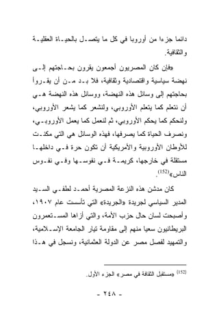 ‫ﺩﺍﺌﻤﺎ ﺠﺯﺀﺍ ﻤﻥ ﺃﻭﺭﻭﺒﺎ ﻓﻲ ﻜل ﻤﺎ ﻴﺘﺼـل ﺒﺎﻟﺤﻴـﺎﺓ ﺍﻟﻌﻘﻠﻴـﺔ‬
                                            ‫‪‬‬    ‫‪‬‬
                                                 ‫ﻭﺍﻟﺜﻘﺎﻓﻴﺔ.‬
‫»ﻓﺈﻥ ﻜﺎﻥ ﺍﻟﻤﺼﺭﻴﻭﻥ ﺃﺠﻤﻌﻭﻥ ﻴﻘﺭﻭﻥ ﺒﺤـﺎﺠﺘﻬﻡ ﺇﻟـﻰ‬
‫ﻨﻬﻀﺔ ﺴﻴﺎﺴﻴﺔ ﻭﺍﻗﺘﺼﺎﺩﻴﺔ ﻭﺜﻘﺎﻓﻴﺔ، ﻓﻼ ﺒـﺩ ﻤـﻥ ﺃﻥ ﻴﻘـﺭﻭﺃ‬
‫ﺒﺤﺎﺠﺘﻬﻡ ﺇﻟﻰ ﻭﺴﺎﺌل ﻫﺫﻩ ﺍﻟﻨﻬﻀﺔ، ﻭﻭﺴﺎﺌل ﻫﺫﻩ ﺍﻟﻨﻬﻀﺔ ﻫـﻲ‬
‫ﺃﻥ ﻨﺘﻌﻠﻡ ﻜﻤﺎ ﻴﺘﻌﻠﻡ ﺍﻷﻭﺭﻭﺒﻲ، ﻭﻟﻨﺸﻌﺭ ﻜﻤﺎ ﻴﺸﻌﺭ ﺍﻷﻭﺭﻭﺒﻲ،‬
‫ﻭﻟﻨﺤﻜﻡ ﻜﻤﺎ ﻴﺤﻜﻡ ﺍﻷﻭﺭﻭﺒﻲ، ﺜﻡ ﻟﻨﻌﻤل ﻜﻤﺎ ﻴﻌﻤل ﺍﻷﻭﺭﻭﺒـﻲ،‬
‫ﻭﻨﺼﺭﻑ ﺍﻟﺤﻴﺎﺓ ﻜﻤﺎ ﻴﺼﺭﻓﻬﺎ، ﻓﻬﺫﻩ ﺍﻟﻭﺴﺎﺌل ﻫﻲ ﺍﻟﺘﻲ ﻤﻜﻨـﺕ‬
‫ﻟﻸﻭﻁﺎﻥ ﺍﻷﻭﺭﻭﺒﻴﺔ ﻭﺍﻷﻤﺭﻴﻜﻴﺔ ﺃﻥ ﺘﻜﻭﻥ ﺤﺭﺓ ﻓـﻲ ﺩﺍﺨﻠﻬـﺎ‬
‫ﻤﺴﺘﻘﻠﺔ ﻓﻲ ﺨﺎﺭﺠﻬﺎ، ﻜﺭﻴﻤـﺔ ﻓـﻲ ﻨﻔﻭﺴـﻬﺎ ﻭﻓـﻲ ﻨﻔـﻭﺱ‬
                                              ‫ﺍﻟﻨﺎﺱ«)251(.‬
‫ﻜﺎﻥ ﻤﺩﺸﻥ ﻫﺫﻩ ﺍﻟﻨﺯﻋﺔ ﺍﻟﻤﺼﺭﻴﺔ ﺃﺤﻤـﺩ ﻟﻁﻔـﻲ ﺍﻟﺴـﻴﺩ‬
‫ﺍﻟﻤﺩﻴﺭ ﺍﻟﺴﻴﺎﺴﻲ ﻟﺠﺭﻴﺩﺓ »ﺍﻟﺠﺭﻴﺩﺓ« ﺍﻟﺘﻲ ﺘﺄﺴﺴﺕ ﻋﺎﻡ ٧٠٩١،‬
‫ﻭﺃﺼﺒﺤﺕ ﻟﺴﺎﻥ ﺤﺎل ﺤﺯﺏ ﺍﻷﻤﺔ، ﻭﺍﻟﺘﻲ ﺃﺯﺍﻫﺎ ﺍﻟﻤﺴـﺘﻌﻤﺭﻭﻥ‬
‫ﺍﻟﺒﺭﻴﻁﺎﻨﻴﻭﻥ ﺴﻌﻴﺎ ﻤﻨﻬﻡ ﺇﻟﻰ ﻤﻘﺎﻭﻤﺔ ﺘﻴﺎﺭ ﺍﻟﺠﺎﻤﻌﺔ ﺍﻹﺴـﻼﻤﻴﺔ،‬
                                        ‫‪‬‬
‫ﻭﺍﻟﺘﻤﻬﻴﺩ ﻟﻔﺼل ﻤﺼﺭ ﻋﻥ ﺍﻟﺩﻭﻟﺔ ﺍﻟﻌﺜﻤﺎﻨﻴﺔ، ﻭﻨﺴﺠل ﻓﻲ ﻫـﺫﺍ‬


                                                         ‫)251(‬
                   ‫»ﻤﺴﺘﻘﺒل ﺍﻟﺜﻘﺎﻓﺔ ﻓﻲ ﻤﺼﺭ« ﺍﻟﺠﺯﺀ ﺍﻷﻭل.‬

                       ‫- ٨٤٢ -‬
 