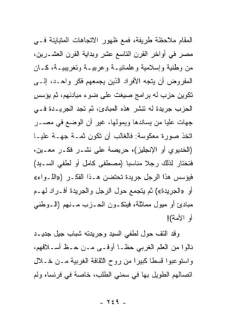 ‫ﺍﻟﻤﻘﺎﻡ ﻤﻼﺤﻅﺔ ﻁﺭﻴﻔﺔ، ﻓﻤﻊ ﻅﻬﻭﺭ ﺍﻻﺘﺠﺎﻫﺎﺕ ﺍﻟﻤﺘﺒﺎﻴﻨﺔ ﻓـﻲ‬
‫ﻤﺼﺭ ﻓﻲ ﺃﻭﺍﺨﺭ ﺍﻟﻘﺭﻥ ﺍﻟﺘﺎﺴﻊ ﻋﺸﺭ ﻭﺒﺩﺍﻴﺔ ﺍﻟﻘﺭﻥ ﺍﻟﻌﺸـﺭﻴﻥ،‬
‫ﻤﻥ ﻭﻁﻨﻴﺔ ﻭﺇﺴﻼﻤﻴﺔ ﻭﻋﻠﻤﺎﻨﻴـﺔ ﻭﻋﺭﺒﻴـﺔ ﻭﺘﻐﺭﻴﺒﻴـﺔ، ﻜـﺎﻥ‬
‫ﺍﻟﻤﻔﺭﻭﺽ ﺃﻥ ﻴﺘﺠﻪ ﺍﻷﻓﺭﺍﺩ ﺍﻟﺫﻴﻥ ﻴﺠﻤﻌﻬﻡ ﻓﻜﺭ ﻭﺍﺤـﺩ، ﺇﻟـﻰ‬
‫ﺘﻜﻭﻴﻥ ﺤﺯﺏ ﻟﻪ ﺒﺭﺍﻤﺞ ﺼﻴﻐﺕ ﻋﻠﻰ ﻀﻭﺀ ﻤﺒﺎﺩﺌﻬﻡ، ﺜﻡ ﻴﺅﺴﺱ‬
‫ﺍﻟﺤﺯﺏ ﺠﺭﻴﺩﺓ ﻟﻪ ﺘﻨﺸﺭ ﻫﺫﻩ ﺍﻟﻤﺒﺎﺩﺉ، ﺜﻡ ﺘﺠﺩ ﺍﻟﺠﺭﻴـﺩﺓ ﻓـﻲ‬
‫ﺠﻬﺎﺕ ﻋﻠﻴﺎ ﻤﻥ ﻴﺴﺎﻨﺩﻫﺎ ﻭﻴﻤﻭﻟﻬﺎ، ﻏﻴﺭ ﺃﻥ ﺍﻟﻭﻀﻊ ﻓﻲ ﻤﺼـﺭ‬
‫ﺍﺘﺨﺫ ﺼﻭﺭﺓ ﻤﻌﻜﻭﺴﺔ: ﻓﺎﻟﻐﺎﻟﺏ ﺃﻥ ﺘﻜﻭﻥ ﺜﻤـﺔ ﺠﻬـﺔ ﻋﻠﻴـﺎ‬
‫)ﺍﻟﺨﺩﻴﻭﻱ ﺃﻭ ﺍﻹﻨﺠﻠﻴﺯ(، ﺤﺭﻴﺼﺔ ﻋﻠﻰ ﻨﺸـﺭ ﻓﻜـﺭ ﻤﻌـﻴﻥ،‬
‫ﻓﺘﺨﺘﺎﺭ ﻟﺫﻟﻙ ﺭﺠﻼ ﻤﻨﺎﺴﺒﺎ )ﻤﺼﻁﻔﻰ ﻜﺎﻤل ﺃﻭ ﻟﻁﻔﻲ ﺍﻟﺴـﻴﺩ(‬
                             ‫‪‬‬     ‫ﹰ‬
‫ﻓﻴﺅﺴﺱ ﻫﺫﺍ ﺍﻟﺭﺠل ﺠﺭﻴﺩﺓ ﺘﺤﺘﻀﻥ ﻫـﺫﺍ ﺍﻟﻔﻜـﺭ )»ﺍﻟﻠـﻭﺍﺀ«‬
‫ﺃﻭ »ﺍﻟﺠﺭﻴﺩﺓ«( ﺜﻡ ﻴﺘﺠﻤﻊ ﺤﻭل ﺍﻟﺭﺠل ﻭﺍﻟﺠﺭﻴﺩﺓ ﺃﻓـﺭﺍﺩ ﻟﻬـﻡ‬
‫ﻤﺒﺎﺩﺉ ﺃﻭ ﻤﻴﻭل ﻤﻤﺎﺜﻠﺔ، ﻓﻴﺘﻜـﻭﻥ ﺍﻟﺤـﺯﺏ ﻤـﻨﻬﻡ )ﺍﻟـﻭﻁﻨﻲ‬
                                            ‫ﺃﻭ ﺍﻷﻤﺔ(!‬
‫ﻭﻗﺩ ﺍﻟﺘﻑ ﺤﻭل ﻟﻁﻔﻲ ﺍﻟﺴﻴﺩ ﻭﺠﺭﻴﺩﺘﻪ ﺸﺒﺎﺏ ﺠﻴل ﺠﺩﻴـﺩ‬
‫ﻨﺎﻟﻭﺍ ﻤﻥ ﺍﻟﻌﻠﻡ ﺍﻟﻐﺭﺒﻲ ﺤ ﹰـﺎ ﺃﻭﻓـﻰ ﻤـﻥ ﺤـﻅ ﺃﺴـﻼﻓﻬﻡ،‬
                         ‫ﻅ‬
‫ﻭﺍﺴﺘﻭﻋﺒﻭﺍ ﻗﺴﻁﺎ ﻜﺒﻴﺭﺍ ﻤﻥ ﺭﻭﺡ ﺍﻟﺜﻘﺎﻓﺔ ﺍﻟﻐﺭﺒﻴﺔ ﻤـﻥ ﺨـﻼل‬
                                 ‫‪‬‬     ‫ﹰ‬
‫ﺍﺘﺼﺎﻟﻬﻡ ﺍﻟﻁﻭﻴل ﺒﻬﺎ ﻓﻲ ﺴﻤﻨﻲ ﺍﻟﻁﻠﺏ، ﺨﺎﺼﺔ ﻓﻲ ﻓﺭﻨﺴﺎ، ﻭﻟﻡ‬


                     ‫- ٩٤٢ -‬
 