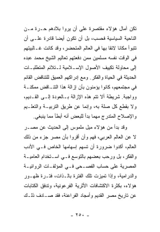 ‫ﺘﻜﻥ ﺁﻤﺎل ﻫﺅﻻﺀ ﻤﻘﺘﺼﺭﺓ ﻋﻠﻰ ﺃﻥ ﻴﺭﻭﺍ ﺒﻼﺩﻫﻡ ﺤـﺭﺓ ﻤـﻥ‬
‫ﺍﻟﻨﺎﺤﻴﺔ ﺍﻟﺴﻴﺎﺴﻴﺔ ﻓﺤﺴﺏ، ﺒل ﺃﻥ ﺘﻜﻭﻥ ﺃﻴﻀﺎ ﻗﺎﺩﺭﺓ ﻋﻠـﻰ ﺃﻥ‬
               ‫‪‬‬
‫ﺘﺘﺒﻭﺃ ﻤﻜﺎﻨﺎ ﻻﺌﻘﺎ ﺒﻬﺎ ﻓﻲ ﺍﻟﻌﺎﻟﻡ ﺍﻟﻤﺘﺤﻀﺭ، ﻭﻗﺩ ﻜﺎﻨﺕ ﻏـﺎﻟﺒﻴﺘﻬﻡ‬
                                           ‫ﹰ ﹰ‬
‫ﻓﻲ ﺍﻟﻭﻗﺕ ﻨﻔﺴﻪ ﻤﺴﻠﻤﻴﻥ ﻤﻤﻥ ﺩﻓﻌﺘﻬﻡ ﺘﻌﺎﻟﻴﻡ ﺍﻟﺸﻴﺦ ﻤﺤﻤﺩ ﻋﺒﺩﻩ‬
‫ﺇﻟﻰ ﻤﺤﺎﻭﻟﺔ ﺘﻜﻴﻴﻑ ﺍﻷﺼﻭل ﺍﻹﺴـﻼﻤﻴﺔ ﻟـﺘﻼﺌﻡ ﺍﻟﻤﺘﻁﻠﺒـﺎﺕ‬
‫ﺍﻟﺤﺩﻴﺜﺔ ﻓﻲ ﺍﻟﺤﻴﺎﺓ ﻭﺍﻟﻔﻜﺭ. ﻭﻤﻊ ﺇﺩﺭﺍﻜﻬﻡ ﺍﻟﻌﻤﻴﻕ ﻟﻠﺘﻨﺎﻗﺽ ﺍﻟﻘﺎﺌﻡ‬
‫ﻓﻲ ﻤﺠﺘﻤﻌﻬﻡ، ﻜﺎﻨﻭﺍ ﻴﺅﻤﻨﻭﻥ ﺒﺄﻥ ﺇﺯﺍﻟﺔ ﻫﺫﺍ ﺍﻟﺘﻨـﺎﻗﺽ ﻤﻤﻜﻨـﺔ‬
‫ﻭﻭﺍﺠﺒﺔ. ﺸﺭﻴﻁﺔ ﺃﻻ ﺘﺘﻡ ﻫﺫﻩ ﺍﻹﺯﺍﻟﺔ ﺒـﺎﻟﻌﻭﺩﺓ ﺇﻟـﻰ ﺍﻟﻘـﺩﻴﻡ،‬
‫ﻭﻻ ﺒﻘﻁﻊ ﻜل ﺼﻠﺔ ﺒﻪ، ﻭﺇﻨﻤﺎ ﻋﻥ ﻁﺭﻴﻕ ﺍﻟﺘﺭﺒﻴـﺔ ﻭﺍﻟﺘﻌﻠـﻴﻡ‬
    ‫ﻭﺍﻹﺼﻼﺡ ﺍﻟﻤﺘﺩﺭﺝ ﻤﻬﻤﺎ ﺒﺩﺃ ﻟﻠﺒﻌﺽ ﺃﻨﻪ ﺃﺒﻁﺄ ﻤﻤﺎ ﻴﻨﺒﻐﻲ.‬
‫ﻭﻗﺩ ﺒﺩﺃ ﻤﻥ ﻫﺅﻻﺀ ﻤﻴل ﻤﻠﻤﻭﺱ ﺇﻟﻰ ﺍﻟﺤﺩﻴﺙ ﻋﻥ ﻤﺼـﺭ‬
‫ﻻ ﻋﻥ ﺍﻟﻌﺎﻟﻡ ﺍﻟﻌﺭﺒﻲ، ﻓﻬﻡ ﻭﺃﻥ ﺃﻗﺭﻭﺍ ﺒﺄﻥ ﻤﺼﺭ ﺠﺯﺀ ﻤﻥ ﺫﻟﻙ‬
‫ﺍﻟﻌﺎﻟﻡ، ﺃﻜﺩﻭﺍ ﻀﺭﻭﺭﺓ ﺃﻥ ﺘﺴﻬﻡ ﺇﺴﻬﺎﻤﻬﺎ ﺍﻟﺨﺎﺹ ﻓـﻲ ﺍﻷﺩﺏ‬
‫ﻭﺍﻟﻔﻜﺭ، ﺒل ﻭﺭﺤﺏ ﺒﻌﻀﻬﻡ ﺒﺎﻟﺘﻭﺴﻊ ﻓـﻲ ﺍﺴـﺘﺨﺩﺍﻡ ﺍﻟﻌﺎﻤﻴـﺔ‬
‫ﺍﻟﻤﺼﺭﻴﺔ ﻋﻠﻰ ﺤﺴﺎﺏ ﺍﻟﻔﺼـﺤﻰ ﻓـﻲ ﺍﻟﻤﺅﻟﻔـﺎﺕ ﺍﻟﺭﻭﺍﺌﻴـﺔ‬
‫ﻭﺍﻟﺩﺭﺍﻤﻴﺔ، ﻭﺇﺫﺍ ﺘﻤﻴﺯﺕ ﺘﻠﻙ ﺍﻟﻔﺘﺭﺓ ﺒﺎﻟـﺫﺍﺕ، ﻓﺘـﺭﺓ ﻅﻬـﻭﺭ‬
‫ﻫﺅﻻﺀ، ﺒﻜﺜﺭﺓ ﺍﻻﻜﺘﺸﺎﻓﺎﺕ ﺍﻷﺜﺭﻴﺔ ﺍﻟﻔﺭﻋﻭﻨﻴﺔ، ﻭﺘﺩﻓﻕ ﺍﻟﻜﺘﺎﺒﺎﺕ‬
‫ﻋﻥ ﺘﺎﺭﻴﺦ ﻤﺼﺭ ﺍﻟﻘﺩﻴﻡ ﻭﺃﻤﺠﺎﺩ ﺍﻟﻔﺭﺍﻋﻨﺔ، ﻓﻘﺩ ﺼـﺎﺩﻑ ﺫﻟـﻙ‬


                        ‫- ٠٥٢ -‬
 