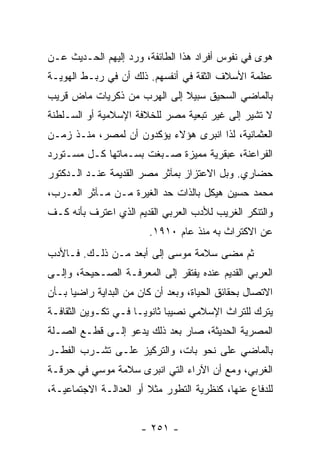 ‫ﻫﻭﻯ ﻓﻲ ﻨﻔﻭﺱ ﺃﻓﺭﺍﺩ ﻫﺫﺍ ﺍﻟﻁﺎﺌﻔﺔ، ﻭﺭﺩ ﺇﻟﻴﻬﻡ ﺍﻟﺤـﺩﻴﺙ ﻋـﻥ‬
‫ﻋﻅﻤﺔ ﺍﻷﺴﻼﻑ ﺍﻟﺜﻘﺔ ﻓﻲ ﺃﻨﻔﺴﻬﻡ. ﺫﻟﻙ ﺃﻥ ﻓﻲ ﺭﺒـﻁ ﺍﻟﻬﻭﻴـﺔ‬
‫ﺒﺎﻟﻤﺎﻀﻲ ﺍﻟﺴﺤﻴﻕ ﺴﺒﻴﻼ ﺇﻟﻰ ﺍﻟﻬﺭﺏ ﻤﻥ ﺫﻜﺭﻴﺎﺕ ﻤﺎﺽ ﻗﺭﻴﺏ‬
                             ‫ﹰ‬
‫ﻻ ﺘﺸﻴﺭ ﺇﻟﻰ ﻏﻴﺭ ﺘﺒﻌﻴﺔ ﻤﺼﺭ ﻟﻠﺨﻼﻓﺔ ﺍﻹﺴﻼﻤﻴﺔ ﺃﻭ ﺍﻟﺴـﻠﻁﻨﺔ‬
‫ﺍﻟﻌﺜﻤﺎﻨﻴﺔ، ﻟﺫﺍ ﺍﻨﺒﺭﻯ ﻫﺅﻻﺀ ﻴﺅﻜﺩﻭﻥ ﺃﻥ ﻟﻤﺼﺭ، ﻤﻨـﺫ ﺯﻤـﻥ‬
‫ﺍﻟﻔﺭﺍﻋﻨﺔ، ﻋﺒﻘﺭﻴﺔ ﻤﻤﻴﺯﺓ ﺼـﺒﻐﺕ ﺒﺴـﻤﺎﺘﻬﺎ ﻜـل ﻤﺴـﺘﻭﺭﺩ‬
‫ﺤﻀﺎﺭﻱ. ﻭﺒل ﺍﻻﻋﺘﺯﺍﺯ ﺒﻤﺂﺜﺭ ﻤﺼﺭ ﺍﻟﻘﺩﻴﻤﺔ ﻋﻨـﺩ ﺍﻟـﺩﻜﺘﻭﺭ‬
‫ﻤﺤﻤﺩ ﺤﺴﻴﻥ ﻫﻴﻜل ﺒﺎﻟﺫﺍﺕ ﺤﺩ ﺍﻟﻐﻴﺭﺓ ﻤـﻥ ﻤـﺂﺜﺭ ﺍﻟﻌـﺭﺏ،‬
‫ﻭﺍﻟﺘﻨﻜﺭ ﺍﻟﻐﺭﻴﺏ ﻟﻸﺩﺏ ﺍﻟﻌﺭﺒﻲ ﺍﻟﻘﺩﻴﻡ ﺍﻟﺫﻱ ﺍﻋﺘﺭﻑ ﺒﺄﻨﻪ ﻜـﻑ‬
                        ‫ﻋﻥ ﺍﻻﻜﺘﺭﺍﺙ ﺒﻪ ﻤﻨﺫ ﻋﺎﻡ ٠١٩١.‬
‫ﺜﻡ ﻤﻀﻰ ﺴﻼﻤﺔ ﻤﻭﺴﻰ ﺇﻟﻰ ﺃﺒﻌﺩ ﻤـﻥ ﺫﻟـﻙ. ﻓـﺎﻷﺩﺏ‬
‫ﺍﻟﻌﺭﺒﻲ ﺍﻟﻘﺩﻴﻡ ﻋﻨﺩﻩ ﻴﻔﺘﻘﺭ ﺇﻟﻰ ﺍﻟﻤﻌﺭﻓـﺔ ﺍﻟﺼـﺤﻴﺤﺔ، ﻭﺇﻟـﻰ‬
‫ﺍﻻﺘﺼﺎل ﺒﺤﻘﺎﺌﻕ ﺍﻟﺤﻴﺎﺓ، ﻭﺒﻌﺩ ﺃﻥ ﻜﺎﻥ ﻤﻥ ﺍﻟﺒﺩﺍﻴﺔ ﺭﺍﻀﻴﺎ ﺒـﺄﻥ‬
      ‫‪‬‬
‫ﻴﺘﺭﻙ ﻟﻠﺘﺭﺍﺙ ﺍﻹﺴﻼﻤﻲ ﻨﺼﻴﺒﺎ ﺜﺎﻨﻭ ‪‬ـﺎ ﻓـﻲ ﺘﻜـﻭﻴﻥ ﺍﻟﺜﻘﺎﻓـﺔ‬
                      ‫ﻴ‬       ‫‪‬‬
‫ﺍﻟﻤﺼﺭﻴﺔ ﺍﻟﺤﺩﻴﺜﺔ، ﺼﺎﺭ ﺒﻌﺩ ﺫﻟﻙ ﻴﺩﻋﻭ ﺇﻟـﻰ ﻗﻁـﻊ ﺍﻟﺼـﻠﺔ‬
‫ﺒﺎﻟﻤﺎﻀﻲ ﻋﻠﻰ ﻨﺤﻭ ﺒﺎﺕ، ﻭﺍﻟﺘﺭﻜﻴﺯ ﻋﻠـﻰ ﺘﺸـﺭﺏ ﺍﻟﻔﻁـﺭ‬
‫ﺍﻟﻐﺭﺒﻲ، ﻭﻤﻊ ﺃﻥ ﺍﻵﺭﺍﺀ ﺍﻟﺘﻲ ﺍﻨﺒﺭﻯ ﺴﻼﻤﺔ ﻤﻭﺴﻲ ﻓﻲ ﺤﺭﻗـﺔ‬
‫ﻟﻠﺩﻓﺎﻉ ﻋﻨﻬﺎ، ﻜﻨﻅﺭﻴﺔ ﺍﻟﺘﻁﻭﺭ ﻤﺜﻼ ﺃﻭ ﺍﻟﻌﺩﺍﻟـﺔ ﺍﻻﺠﺘﻤﺎﻋﻴـﺔ،‬
                        ‫ﹰ‬


                      ‫- ١٥٢ -‬
 