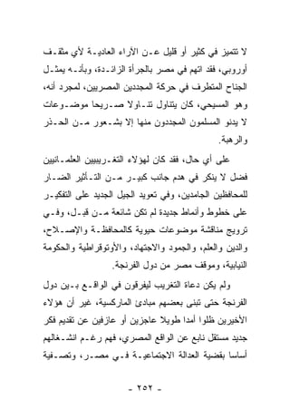 ‫ﻻ ﺘﺘﻤﻴﺯ ﻓﻲ ﻜﺜﻴﺭ ﺃﻭ ﻗﻠﻴل ﻋـﻥ ﺍﻵﺭﺍﺀ ﺍﻟﻌﺎﺩﻴـﺔ ﻷﻱ ﻤﺜﻘـﻑ‬
‫ﺃﻭﺭﻭﺒﻲ، ﻓﻘﺩ ﺍﺘﻬﻡ ﻓﻲ ﻤﺼﺭ ﺒﺎﻟﺠﺭﺃﺓ ﺍﻟﺯﺍﺌـﺩﺓ، ﻭﺒﺄﻨـﻪ ﻴﻤﺜـل‬
‫ﺍﻟﺠﻨﺎﺡ ﺍﻟﻤﺘﻁﺭﻑ ﻓﻲ ﺤﺭﻜﺔ ﺍﻟﻤﺠﺩﺩﻴﻥ ﺍﻟﻤﺼﺭﻴﻴﻥ، ﻟﻤﺠﺭﺩ ﺃﻨﻪ،‬
‫ﻭﻫﻭ ﺍﻟﻤﺴﻴﺤﻲ، ﻜﺎﻥ ﻴﺘﻨﺎﻭل ﺘﻨـﺎﻭﻻ ﺼـﺭﻴﺤﺎ ﻤﻭﻀـﻭﻋﺎﺕ‬
          ‫‪‬‬     ‫ﹰ‬
‫ﻻ ﻴﺩﻨﻭ ﺍﻟﻤﺴﻠﻤﻭﻥ ﺍﻟﻤﺠﺩﺩﻭﻥ ﻤﻨﻬﺎ ﺇﻻ ﺒﺸـﻌﻭﺭ ﻤـﻥ ﺍﻟﺤـﺫﺭ‬
                                               ‫ﻭﺍﻟﺭﻫﺒﺔ.‬
‫ﻋﻠﻰ ﺃﻱ ﺤﺎل، ﻓﻘﺩ ﻜﺎﻥ ﻟﻬﺅﻻﺀ ﺍﻟﺘﻐـﺭﻴﺒﻴﻴﻥ ﺍﻟﻌﻠﻤـﺎﻨﻴﻴﻥ‬
‫ﻓﻀل ﻻ ﻴﻨﻜﺭ ﻓﻲ ﻫﺩﻡ ﺠﺎﻨﺏ ﻜﺒﻴـﺭ ﻤـﻥ ﺍﻟﺘـﺄﺜﻴﺭ ﺍﻟﻀـﺎﺭ‬
‫ﻟﻠﻤﺤﺎﻓﻅﻴﻥ ﺍﻟﺠﺎﻤﺩﻴﻥ، ﻭﻓﻲ ﺘﻌﻭﻴﺩ ﺍﻟﺠﻴل ﺍﻟﺠﺩﻴﺩ ﻋﻠﻰ ﺍﻟﺘﻔﻜﻴـﺭ‬
‫ﻋﻠﻰ ﺨﻁﻭﻁ ﻭﺃﻨﻤﺎﻁ ﺠﺩﻴﺩﺓ ﻟﻡ ﺘﻜﻥ ﺸﺎﺌﻌﺔ ﻤـﻥ ﻗﺒـل، ﻭﻓـﻲ‬
‫ﺘﺭﻭﻴﺞ ﻤﻨﺎﻗﺸﺔ ﻤﻭﻀﻭﻋﺎﺕ ﺤﻴﻭﻴﺔ ﻜﺎﻟﻤﺤﺎﻓﻅـﺔ ﻭﺍﻹﺼـﻼﺡ،‬
‫ﻭﺍﻟﺩﻴﻥ ﻭﺍﻟﻌﻠﻡ، ﻭﺍﻟﺠﻤﻭﺩ ﻭﺍﻻﺠﺘﻬﺎﺩ، ﻭﺍﻷﻭﺘﻭﻗﺭﺍﻁﻴﺔ ﻭﺍﻟﺤﻜﻭﻤﺔ‬
                  ‫ﺍﻟﻨﻴﺎﺒﻴﺔ، ﻭﻤﻭﻗﻑ ﻤﺼﺭ ﻤﻥ ﺩﻭل ﺍﻟﻔﺭﻨﺠﺔ.‬
‫ﻭﻟﻡ ﻴﻜﻥ ﺩﻋﺎﺓ ﺍﻟﺘﻐﺭﻴﺏ ﻟﻴﻔﺭﻗﻭﻥ ﻓﻲ ﺍﻟﻭﺍﻗـﻊ ﺒـﻴﻥ ﺩﻭل‬
‫ﺍﻟﻔﺭﻨﺠﺔ ﺤﺘﻰ ﺘﺒﻨﻰ ﺒﻌﻀﻬﻡ ﻤﺒﺎﺩﺉ ﺍﻟﻤﺎﺭﻜﺴﻴﺔ، ﻏﻴﺭ ﺃﻥ ﻫﺅﻻﺀ‬
‫ﺍﻷﺨﻴﺭﻴﻥ ﻅﻠﻭﺍ ﺃﻤﺩﺍ ﻁﻭﻴﻼ ﻋﺎﺠﺯﻴﻥ ﺃﻭ ﻋﺎﺯﻓﻴﻥ ﻋﻥ ﺘﻘﺩﻴﻡ ﻓﻜﺭ‬
                              ‫ﹰ‬     ‫‪‬‬
‫ﺠﺩﻴﺩ ﻤﺴﺘﻘل ﻨﺎﺒﻊ ﻋﻥ ﺍﻟﻭﺍﻗﻊ ﺍﻟﻤﺼﺭﻱ، ﻓﻬﻡ ﺭﻏـﻡ ﺍﻨﺸـﻐﺎﻟﻬﻡ‬
‫ﺃﺴﺎﺴﺎ ﺒﻘﻀﻴﺔ ﺍﻟﻌﺩﺍﻟﺔ ﺍﻻﺠﺘﻤﺎﻋﻴـﺔ ﻓـﻲ ﻤﺼـﺭ، ﻭﺘﺼـﻔﻴﺔ‬
                                            ‫‪‬‬


                      ‫- ٢٥٢ -‬
 