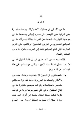 ‫٨‬
                        ‫ﺨﺎﺘﻤﺔ‬
‫ﻤﺎ ﻤﻥ ﺸﻙ ﻓﻲ ﺃﻥ ﻤﺴﺘﻘﺒل ﺍﻷﻤﺔ ﻴﺘﻭﻗﻑ ﺒﺼﻔﺔ ﺃﺴﺎﺴـﻴﺔ‬
‫ﻋﻠﻰ ﻗﺩﺭﺘﻬﺎ ﻋﻠﻰ ﺍﻟﺘﻭﺼل ﺇﻟﻰ ﻤﻔﻬﻭﻡ ﺇﻴﺠﺎﺒﻲ ﻴﺴﺎﻋﺩﻫﺎ ﻋﻠـﻰ‬
‫ﻤﻭﺍﺠﻬﺔ ﺍﻟﺘﻭﺘﺭﺍﺕ ﺍﻟﻨﺎﺠﻤﺔ ﻋﻥ ﺘﻐﻴﺭﺍﺕ ﻫﺎﺌﻠﺔ ﻁـﺭﺃﺕ ﻋﻠـﻰ‬
‫ﺍﻟﻤﺠﺘﻤﻊ ﺍﻟﻤﺼﺭﻱ ﻓﻲ ﺍﻟﻘﺭﻨﻴﻥ ﺍﻟﻤﺎﻀﻴﻴﻥ، ﻭﺍﻟﺘﻐﻠﺏ ﻋﻠﻰ ﺍﻟﻘﻭﻯ‬
‫ﺍﻟﻤﺨﺭﺒﺔ ﺍﻟﺘﻲ ﺘﺩﻓﻊ ﺍﻟﻤﺠﺘﻤﻊ ﺩﻓﻌﺎ ﺇﻟﻰ ﺍﻟﻤﺯﻴـﺩ ﻓﺎﻟﻤﺯﻴـﺩ ﻤـﻥ‬
                          ‫‪‬‬
                                         ‫ﺍﻟﺘﻔﻜﻙ ﻭﺍﻟﺘﺤﻠل.‬
‫ﻜﺫﻟﻙ ﻓﺈﻨﻪ ﻤﺎ ﻤﻥ ﺸﻙ ﻋﻨﺩﻱ ﻓﻲ ﺃﻥ ﻜﺎﻓﺔ ﺍﻟﺤﻠﻭل ﺍﻟﺘـﻲ‬
‫ﻁﺭﺤﺕ ﺨﻼل ﺍﻟﻤﺎﺌﺔ ﺴﻨﺔ ﺍﻷﺨﻴﺭﺓ، ﻭﺍﻟﺘﻲ ﻋﺭﻀﻨﺎ ﻟﻬﺎ ﻓﻲ ﻫﺫﺍ‬
                                   ‫ﺍﻟﺒﺤﺙ، ﻤﻌﻴﺒﺔ ﻗﺎﺼﺭﺓ:‬
‫• ﻓﺎﻟﻤﺤﺎﻓﻅﻭﻥ ﺍﻟﺭﺍﻓﻀﻭﻥ ﻟﻜل ﺘﺠﺩﻴـﺩ ﻭﻟﻜـل ﻤﺴـﺎﺱ‬
‫ﺒﺎﻷﻓﻜﺎﺭ ﻭﺍﻟﻤﻌﺘﻘﺩﺍﺕ ﺍﻟﻤﻭﺭﻭﺜﺔ، ﻗـﺩ ﻓﻘـﺩﻭﺍ ﺼـﻠﺘﻬﻡ‬
‫ﺒﺎﻟﻌﺼﺭ ﻭﺍﺤﺘﻴﺎﺠﺎﺘﻪ، ﻭﻟﻡ ﺘﻌﺩ ﺤﺠﺠﻬﻡ ﺒﺎﻟﻘﺎﺩﺭﺓ ﻋﻠـﻰ‬
‫ﺇﻗﻨﺎﻉ ﺍﻟﻤﺜﻘﻔﻴﻥ، ﻭﻫﻲ ﺍﻟﺘﻲ ﻴﺼﻭﻏﻭﻨﻬﺎ ﺩﻭﻤﺎ ﻓﻲ ﻗﻭﺍﻟﺏ‬
          ‫‪‬‬
‫ﻓﻜﺭﻴﺔ ﺸﻜﻠﻴﺔ ﺘﺴﺘﻨﺩ ﺍﺴﺘﻨﺎﺩﺍ ﻜﺎﻤﻼ ﺇﻟﻰ ﺃﻗﻭﺍل ﺍﻟﺴـﻠﻑ،‬
                  ‫ﹰ‬     ‫‪‬‬
‫ﻤﻤﺎ ﻻ ﻴﻤﻜﻥ ﺃﻥ ﻴﺘﺠﺎﻭﺏ ﺍﻟﻤﺤﺩﺜﻭﻥ ﻤﻌﻪ. ﺒـل ﺇﻨﻬـﻡ‬


                      ‫- ٤٥٢ -‬
 