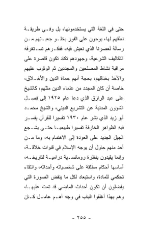 ‫ﺤﺘﻰ ﻓﻲ ﺍﻟﻠﻐﺔ ﺍﻟﺘﻲ ﻴﺴﺘﺨﺩﻤﻭﻨﻬﺎ، ﺒل ﻭﻓـﻲ ﻁﺭﻴﻘـﺔ‬
‫ﻨﻁﻘﻬﻡ ﻟﻬﺎ، ﻴﻭﺤﻭﻥ ﻋﻠﻰ ﺍﻟﻔﻭﺭ ﺒﺨﻠـﻭ ﺠﻌﺒـﺘﻬﻡ ﻤـﻥ‬
‫ﺭﺴﺎﻟﺔ ﻟﻌﺼﺭﻨﺎ ﺍﻟﺫﻱ ﻨﻌﻴﺵ ﻓﻴﻪ، ﻓﻔﻜـﺭﻫﻡ ﺘﺴـﺘﻐﺭﻗﻪ‬
‫ﺍﻟﺘﻜﺎﻟﻴﻑ ﺍﻟﺸﺭﻋﻴﺔ، ﻭﺠﻬﻭﺩﻫﻡ ﺘﻜﺎﺩ ﺘﻜﻭﻥ ﻗﺎﺼﺭﺓ ﻋﻠﻰ‬
‫ﻤﺭﺍﻗﺒﺔ ﻨﺸﺎﻁ ﺍﻟﻤﺼﻠﺤﻴﻥ ﻭﺍﻟﻤﺠﺩﺩﻴﻥ ﺜﻡ ﺍﻟﻭﺜﻭﺏ ﻋﻠﻴﻬﻡ‬
‫ﻭﺍﻷﺨﺫ ﺒﺨﻨﺎﻗﻬﻡ، ﺒﺤﺠﺔ ﺃﻨﻬﻡ ﺤﻤﺎﺓ ﺍﻟﺩﻴﻥ ﻭﺍﻷﺨـﻼﻕ،‬
‫ﺨﺎﺼﺔ ﺃﻥ ﻜﺎﻥ ﺍﻟﻤﺠﺩﺩ ﻤﻥ ﻋﻠﻤﺎﺀ ﺍﻟﺩﻴﻥ ﻤﺜﻠﻬﻡ، ﻜﺎﻟﺸﻴﺦ‬
‫ﻋﻠﻰ ﻋﺒﺩ ﺍﻟﺭﺍﺯﻕ ﺍﻟﺫﻱ ﺩﻋﺎ ﻋﺎﻡ ٥٢٩١ ﺇﻟﻰ ﻓﺼـل‬
‫ﺍﻟﺸﺅﻭﻥ ﺍﻟﻤﺩﻨﻴﺔ ﻋﻥ ﺍﻟﺘﺸﺭﻴﻊ ﺍﻟﺩﻴﻨﻲ، ﻭﺍﻟﺸﻴﺦ ﻤﺤﻤـﺩ‬
‫ﺃﺒﻭ ﺯﻴﺩ ﺍﻟﺫﻱ ﻨﺸﺭ ﻋﺎﻡ ٠٣٩١ ﺘﻔﺴﻴﺭﺍ ﻟﻠﻘﺭﺁﻥ ﻴﻔﺴـﺭ‬
              ‫‪‬‬
‫ﻓﻴﻪ ﺍﻟﻅﻭﺍﻫﺭ ﺍﻟﺨﺎﺭﻗﺔ ﺘﻔﺴﻴﺭﺍ ﻁﺒﻴﻌ ‪‬ـﺎ ﺤﺘـﻰ ﻴﺸـﺠﻊ‬
             ‫ﻴ‬       ‫‪‬‬
‫ﺍﻟﺠﻴل ﺍﻟﺠﺩﻴﺩ ﻋﻠﻰ ﺍﻟﻌﻭﺩﺓ ﺇﻟﻰ ﺍﻻﻫﺘﻤﺎﻡ ﺒﻪ، ﻭﻤﺎ ﻤـﻥ‬
‫ﺃﺤﺩ ﻤﻨﻬﻡ ﺤﺎﻭل ﺃﻥ ﻴﻭﺠﻪ ﺍﻹﺴﻼﻡ ﻓﻲ ﻗﻨﻭﺍﺕ ﺨﻼﻗـﺔ،‬
‫ﻭﺇﻨﻤﺎ ﻴﻘﻴﺩﻭﻥ ﺒﻨﻅﺭﺓ ﺭﻭﻤﺎﻨﺴـﻴﺔ ﺩﺭﺍﻤﻴـﺔ ﻟﺘﺎﺭﻴﺨـﻪ،‬
‫ﺃﺴﺎﺴﻬﺎ ﺃﺤﻜﺎﻡ ﻤﻁﻠﻘﺔ ﻋﻠﻰ ﺸﺨﺼﻴﺎﺘﻪ ﻭﺃﺤﺩﺍﺜﻪ، ﻭﺍﻨﺘﻘﺎﺀ‬
‫ﺘﺤﻜﻤﻲ ﻟﻠﻤﺎﺩﺓ، ﻭﺍﺴﺘﺒﻌﺎﺩ ﻟﻜل ﻤﺎ ﻴﻨﻘﺽ ﺍﻟﺼﻭﺭﺓ ﺍﻟﺘﻲ‬
‫ﻴﻔﻀﻠﻭﻥ ﺃﻥ ﺘﻜﻭﻥ ﺃﺤﺩﺍﺙ ﺍﻟﻤﺎﻀﻲ ﻗﺩ ﺘﻤﺕ ﻋﻠﻴﻬـﺎ،‬
‫ﻭﻫﻡ ﺒﻬﺫﺍ ﺃﻏﻠﻘﻭﺍ ﺍﻟﺒﺎﺏ ﻓﻲ ﻭﺠﻪ ﺃﻫـﻡ ﻋﺎﻤـل ﻜـﺎﻥ‬


                      ‫- ٥٥٢ -‬
 