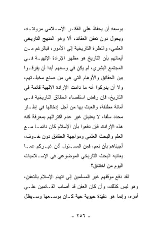 ‫ﺒﻭﺴﻌﻪ ﺃﻥ ﻴﺤﻔﻅ ﻋﻠﻰ ﺍﻟﻔﻜـﺭ ﺍﻹﺴـﻼﻤﻲ ﻤﺭﻭﻨﺘـﻪ،‬
‫ﻭﻴﺤﻭل ﺩﻭﻥ ﺘﻌﻔﻥ ﺍﻟﻌﻘﺎﺌﺩ، ﺃﻻ ﻭﻫﻭ ﺍﻟﻤﻨﻬﺞ ﺍﻟﺘﺎﺭﻴﺨﻲ‬
‫ﺍﻟﻌﻠﻤﻲ، ﻭﺍﻟﻨﻅﺭﺓ ﺍﻟﺘﺎﺭﻴﺨﻴﺔ ﺇﻟﻰ ﺍﻷﻤﻭﺭ، ﻓﺒﺎﻟﺭﻏﻡ ﻤـﻥ‬
‫ﺃﻴﻤﺎﻨﻬﻡ ﺒﺄﻥ ﺍﻟﺘﺎﺭﻴﺦ ﻫﻭ ﻤﻅﻬﺭ ﺍﻹﺭﺍﺩﺓ ﺍﻹﻟﻬﻴـﺔ ﻓـﻲ‬
‫ﺍﻟﻤﺠﺘﻤﻊ ﺍﻟﺒﺸﺭﻱ، ﻟﻡ ﻴﻜﻥ ﻓﻲ ﻭﺴﻌﻬﻡ ﺃﺒﺩﺍ ﺃﻥ ﻴﻔﺭﻗـﻭﺍ‬
            ‫‪‬‬
‫ﺒﻴﻥ ﺍﻟﺤﻘﺎﺌﻕ ﻭﺍﻷﻭﻫﺎﻡ ﺍﻟﺘﻲ ﻫﻲ ﻤﻥ ﺼﻨﻊ ﻤﺨﻴﻠـﺘﻬﻡ،‬
‫ﻭﻻ ﺃﻥ ﻴﺩﺭﻜﻭﺍ ﺃﻨﻪ ﻤﺎ ﺩﺍﻤﺕ ﺍﻹﺭﺍﺩﺓ ﺍﻹﻟﻬﻴﺔ ﻗﺎﺌﻤﺔ ﻓﻲ‬
‫ﺍﻟﺘﺎﺭﻴﺦ، ﻓﺈﻥ ﺭﻓﺽ ﺍﺴﺘﻘﺼﺎﺀ ﺍﻟﺤﻘﺎﺌﻕ ﺍﻟﺘﺎﺭﻴﺨﻴﺔ ﻓـﻲ‬
‫ﺃﻤﺎﻨﺔ ﻤﻁﻠﻘﺔ، ﻭﺍﻟﻌﺒﺙ ﺒﻬﺎ ﻤﻥ ﺃﺠل ﺇﺩﺨﺎﻟﻬﺎ ﻓﻲ ﺇﻁـﺎﺭ‬
‫ﻤﺤﺩﺩ ﺴﻠﻔﺎ، ﻻ ﻴﻌﻨﻴﺎﻥ ﻏﻴﺭ ﻋﺩﻡ ﺍﻜﺘﺭﺍﺜﻬﻡ ﺒﻤﻌﺭﻓﺔ ﻜﻨﻪ‬
                                       ‫ﹰ‬
‫ﻫﺫﻩ ﺍﻹﺭﺍﺩﺓ، ﻓﺈﻥ ﺩﻓﻌﻭﺍ ﺒﺄﻥ ﺍﻹﺴﻼﻡ ﻜﺎﻥ ﺩﺍﺌ ‪‬ـﺎ ﻤـﻊ‬
      ‫ﻤ‬
‫ﺍﻟﻌﻠﻡ ﻭﺍﻟﺒﺤﺙ ﺍﻟﻌﻠﻤﻲ ﻭﻤﻭﺍﺠﻬﺔ ﺍﻟﺤﻘﺎﺌﻕ ﺩﻭﻥ ﺨـﻭﻑ،‬
‫ﺃﺠﺒﻨﺎﻫﻡ ﺒﺄﻥ ﻨﻌﻡ، ﻓﻤﻥ ﺍﻟﻤﺴـﺌﻭل ﺃﺫﻥ ﻏﻴـﺭﻜﻡ ﻋﻤـﺎ‬
‫ﻴﻌﺎﻨﻴﻪ ﺍﻟﺒﺤﺙ ﺍﻟﺘﺎﺭﻴﺨﻲ ﺍﻟﻤﻭﻀﻭﻋﻲ ﻓﻲ ﺍﻹﺴـﻼﻤﻴﺎﺕ‬
                                 ‫ﺍﻟﻴﻭﻡ ﻤﻥ ﺍﺨﺘﻨﺎﻕ؟‬
‫ﻟﻘﺩ ﺩﻓﻊ ﻤﻭﻗﻔﻬﻡ ﻏﻴﺭ ﺍﻟﻤﺴﻠﻤﻴﻥ ﺇﻟﻰ ﺍﺘﻬﺎﻡ ﺍﻹﺴﻼﻡ ﺒﺎﻟﺘﻌﻔﻥ،‬
‫ﻭﻫﻭ ﻟﻴﺱ ﻜﺫﻟﻙ، ﻭﺃﻥ ﻜﺎﻥ ﺍﻟﻌﻔﻥ ﻗﺩ ﺃﺼﺎﺏ ﺍﻟﻘـﺎﺌﻤﻴﻥ ﻋﻠـﻰ‬
‫ﺃﻤﺭﻩ، ﻭﺇﻨﻤﺎ ﻫﻭ ﻋﻘﻴﺩﺓ ﺤﻴﻭﻴﺔ ﺤﻴﺔ ﻜـﺎﻥ ﺒﻭﺴـﻌﻬﺎ ﻭﺴـﻴﻅل‬


                       ‫- ٦٥٢ -‬
 