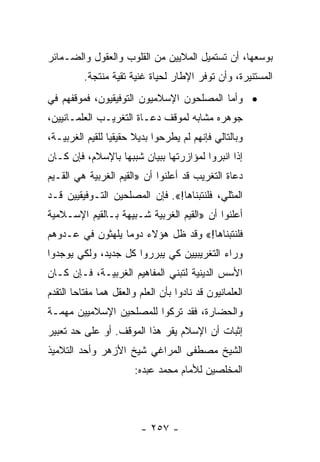 ‫ﺒﻭﺴﻌﻬﺎ، ﺃﻥ ﺘﺴﺘﻤﻴل ﺍﻟﻤﻼﻴﻴﻥ ﻤﻥ ﺍﻟﻘﻠﻭﺏ ﻭﺍﻟﻌﻘﻭل ﻭﺍﻟﻀـﻤﺎﺌﺭ‬
          ‫ﺍﻟﻤﺴﺘﻨﻴﺭﺓ، ﻭﺃﻥ ﺘﻭﻓﺭ ﺍﻹﻁﺎﺭ ﻟﺤﻴﺎﺓ ﻏﻨﻴﺔ ﺘﻘﻴﺔ ﻤﻨﺘﺠﺔ.‬
‫• ﻭﺃﻤﺎ ﺍﻟﻤﺼﻠﺤﻭﻥ ﺍﻹﺴﻼﻤﻴﻭﻥ ﺍﻟﺘﻭﻓﻴﻘﻴﻭﻥ، ﻓﻤﻭﻗﻔﻬﻡ ﻓﻲ‬
‫ﺠﻭﻫﺭﻩ ﻤﺸﺎﺒﻪ ﻟﻤﻭﻗﻑ ﺩﻋـﺎﺓ ﺍﻟﺘﻐﺭﻴـﺏ ﺍﻟﻌﻠﻤـﺎﻨﻴﻴﻥ،‬
‫ﻭﺒﺎﻟﺘﺎﻟﻲ ﻓﺈﻨﻬﻡ ﻟﻡ ﻴﻁﺭﺤﻭﺍ ﺒﺩﻴﻼ ﺤﻘﻴﻘﻴﺎ ﻟﻠﻘﻴﻡ ﺍﻟﻐﺭﺒﻴـﺔ،‬
                 ‫‪‬‬     ‫ﹰ‬
‫ﺇﺫﺍ ﺍﻨﺒﺭﻭﺍ ﻟﻤﺅﺍﺯﺭﺘﻬﺎ ﺒﺒﻴﺎﻥ ﺸﺒﺒﻬﺎ ﺒﺎﻹﺴﻼﻡ، ﻓﺈﻥ ﻜـﺎﻥ‬
‫ﺩﻋﺎﺓ ﺍﻟﺘﻐﺭﻴﺏ ﻗﺩ ﺃﻋﻠﻨﻭﺍ ﺃﻥ »ﺍﻟﻘﻴﻡ ﺍﻟﻐﺭﺒﻴﺔ ﻫﻲ ﺍﻟﻘـﻴﻡ‬
‫ﺍﻟﻤﺜﻠﻲ، ﻓﻠﻨﺘﺒﻨﺎﻫﺎ!«. ﻓﺈﻥ ﺍﻟﻤﺼﻠﺤﻴﻥ ﺍﻟﺘـﻭﻓﻴﻘﻴﻴﻥ ﻗـﺩ‬
‫ﺃﻋﻠﻨﻭﺍ ﺃﻥ »ﺍﻟﻘﻴﻡ ﺍﻟﻐﺭﺒﻴﺔ ﺸـﺒﻴﻬﺔ ﺒـﺎﻟﻘﻴﻡ ﺍﻹﺴـﻼﻤﻴﺔ‬
‫ﻓﻠﻨﺘﺒﻨﺎﻫﺎ!« ﻭﻗﺩ ﻅل ﻫﺅﻻﺀ ﺩﻭﻤﺎ ﻴﻠﻬﺜﻭﻥ ﻓﻲ ﻋـﺩﻭﻫﻡ‬
                  ‫‪‬‬
‫ﻭﺭﺍﺀ ﺍﻟﺘﻐﺭﻴﺒﻴﻴﻥ ﻜﻲ ﻴﺒﺭﺭﻭﺍ ﻜل ﺠﺩﻴﺩ، ﻭﻟﻜﻲ ﻴﻭﺠﺩﻭﺍ‬
‫ﺍﻷﺴﺱ ﺍﻟﺩﻴﻨﻴﺔ ﻟﺘﺒﻨﻲ ﺍﻟﻤﻔﺎﻫﻴﻡ ﺍﻟﻐﺭﺒﻴـﺔ، ﻓـﺈﻥ ﻜـﺎﻥ‬
‫ﺍﻟﻌﻠﻤﺎﻨﻴﻭﻥ ﻗﺩ ﻨﺎﺩﻭﺍ ﺒﺄﻥ ﺍﻟﻌﻠﻡ ﻭﺍﻟﻌﻘل ﻫﻤﺎ ﻤﻔﺘﺎﺤﺎ ﺍﻟﺘﻘﺩﻡ‬
‫ﻭﺍﻟﺤﻀﺎﺭﺓ، ﻓﻘﺩ ﺘﺭﻜﻭﺍ ﻟﻠﻤﺼﻠﺤﻴﻥ ﺍﻹﺴﻼﻤﻴﻴﻥ ﻤﻬﻤـﺔ‬
‫ﺇﺜﺒﺎﺕ ﺃﻥ ﺍﻹﺴﻼﻡ ﻴﻘﺭ ﻫﺫﺍ ﺍﻟﻤﻭﻗﻑ. ﺃﻭ ﻋﻠﻰ ﺤﺩ ﺘﻌﺒﻴﺭ‬
‫ﺍﻟﺸﻴﺦ ﻤﺼﻁﻔﻰ ﺍﻟﻤﺭﺍﻏﻲ ﺸﻴﺦ ﺍﻷﺯﻫﺭ ﻭﺃﺤﺩ ﺍﻟﺘﻼﻤﻴﺫ‬
                        ‫ﺍﻟﻤﺨﻠﺼﻴﻥ ﻟﻸﻤﺎﻡ ﻤﺤﻤﺩ ﻋﺒﺩﻩ:‬




                         ‫- ٧٥٢ -‬
 