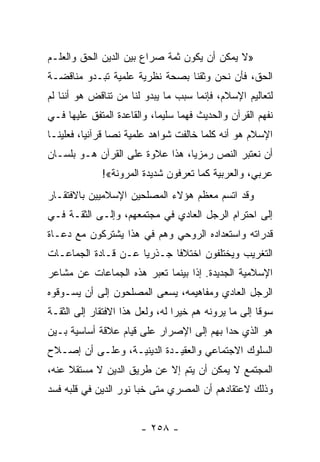 ‫»ﻻ ﻴﻤﻜﻥ ﺃﻥ ﻴﻜﻭﻥ ﺜﻤﺔ ﺼﺭﺍﻉ ﺒﻴﻥ ﺍﻟﺩﻴﻥ ﺍﻟﺤﻕ ﻭﺍﻟﻌﻠـﻡ‬
‫ﺍﻟﺤﻕ، ﻓﺄﻥ ﻨﺤﻥ ﻭﺜﻘﻨﺎ ﺒﺼﺤﺔ ﻨﻅﺭﻴﺔ ﻋﻠﻤﻴﺔ ﺘﺒـﺩﻭ ﻤﻨﺎﻗﻀـﺔ‬
‫ﻟﺘﻌﺎﻟﻴﻡ ﺍﻹﺴﻼﻡ، ﻓﺈﻨﻤﺎ ﺴﺒﺏ ﻤﺎ ﻴﺒﺩﻭ ﻟﻨﺎ ﻤﻥ ﺘﻨﺎﻗﺽ ﻫﻭ ﺃﻨﻨﺎ ﻟﻡ‬
‫ﻨﻔﻬﻡ ﺍﻟﻘﺭﺁﻥ ﻭﺍﻟﺤﺩﻴﺙ ﻓﻬﻤﺎ ﺴﻠﻴﻤﺎ، ﻭﺍﻟﻘﺎﻋﺩﺓ ﺍﻟﻤﺘﻔﻕ ﻋﻠﻴﻬﺎ ﻓـﻲ‬
                            ‫‪‬‬     ‫‪‬‬
‫ﺍﻹﺴﻼﻡ ﻫﻭ ﺃﻨﻪ ﻜﻠﻤﺎ ﺨﺎﻟﻔﺕ ﺸﻭﺍﻫﺩ ﻋﻠﻤﻴﺔ ﻨﺼﺎ ﻗﺭﺁﻨﻴﺎ، ﻓﻌﻠﻴﻨـﺎ‬
          ‫‪‬‬      ‫‪‬‬
‫ﺃﻥ ﻨﻌﺘﺒﺭ ﺍﻟﻨﺹ ﺭﻤﺯﻴﺎ، ﻫﺫﺍ ﻋﻼﻭﺓ ﻋﻠﻰ ﺍﻟﻘﺭﺁﻥ ﻫـﻭ ﺒﻠﺴـﺎﻥ‬
                                 ‫‪‬‬
             ‫ﻋﺭﺒﻲ، ﻭﺍﻟﻌﺭﺒﻴﺔ ﻜﻤﺎ ﺘﻌﺭﻓﻭﻥ ﺸﺩﻴﺩﺓ ﺍﻟﻤﺭﻭﻨﺔ«!‬
‫ﻭﻗﺩ ﺍﺘﺴﻡ ﻤﻌﻅﻡ ﻫﺅﻻﺀ ﺍﻟﻤﺼﻠﺤﻴﻥ ﺍﻹﺴﻼﻤﻴﻴﻥ ﺒﺎﻻﻓﺘﻘـﺎﺭ‬
‫ﺇﻟﻰ ﺍﺤﺘﺭﺍﻡ ﺍﻟﺭﺠل ﺍﻟﻌﺎﺩﻱ ﻓﻲ ﻤﺠﺘﻤﻌﻬﻡ، ﻭﺇﻟـﻰ ﺍﻟﺜﻘـﺔ ﻓـﻲ‬
‫ﻗﺩﺭﺍﺘﻪ ﻭﺍﺴﺘﻌﺩﺍﺩﻩ ﺍﻟﺭﻭﺤﻲ ﻭﻫﻡ ﻓﻲ ﻫﺫﺍ ﻴﺸﺘﺭﻜﻭﻥ ﻤﻊ ﺩﻋـﺎﺓ‬
‫ﺍﻟﺘﻐﺭﻴﺏ ﻭﻴﺨﺘﻠﻔﻭﻥ ﺍﺨﺘﻼﻓﺎ ﺠـﺫﺭﻴﺎ ﻋـﻥ ﻗـﺎﺩﺓ ﺍﻟﺠﻤﺎﻋـﺎﺕ‬
                     ‫‪‬‬      ‫ﹰ‬
‫ﺍﻹﺴﻼﻤﻴﺔ ﺍﻟﺠﺩﻴﺩﺓ. ﺇﺫﺍ ﺒﻴﻨﻤﺎ ﺘﻌﺒﺭ ﻫﺫﻩ ﺍﻟﺠﻤﺎﻋﺎﺕ ﻋﻥ ﻤﺸﺎﻋﺭ‬
‫ﺍﻟﺭﺠل ﺍﻟﻌﺎﺩﻱ ﻭﻤﻔﺎﻫﻴﻤﻪ، ﻴﺴﻌﻰ ﺍﻟﻤﺼﻠﺤﻭﻥ ﺇﻟﻰ ﺃﻥ ﻴﺴـﻭﻗﻭﻩ‬
‫ﺴﻭﻗﺎ ﺇﻟﻰ ﻤﺎ ﻴﺭﻭﻨﻪ ﻫﻡ ﺨﻴﺭﺍ ﻟﻪ، ﻭﻟﻌل ﻫﺫﺍ ﺍﻻﻓﺘﻘﺎﺭ ﺇﻟﻰ ﺍﻟﺜﻘـﺔ‬
                                 ‫‪‬‬                    ‫ﹰ‬
‫ﻫﻭ ﺍﻟﺫﻱ ﺤﺩﺍ ﺒﻬﻡ ﺇﻟﻰ ﺍﻹﺼﺭﺍﺭ ﻋﻠﻰ ﻗﻴﺎﻡ ﻋﻼﻗﺔ ﺃﺴﺎﺴﻴﺔ ﺒـﻴﻥ‬
‫ﺍﻟﺴﻠﻭﻙ ﺍﻻﺠﺘﻤﺎﻋﻲ ﻭﺍﻟﻌﻘﻴـﺩﺓ ﺍﻟﺩﻴﻨﻴـﺔ، ﻭﻋﻠـﻰ ﺃﻥ ﺇﺼـﻼﺡ‬
‫ﺍﻟﻤﺠﺘﻤﻊ ﻻ ﻴﻤﻜﻥ ﺃﻥ ﻴﺘﻡ ﺇﻻ ﻋﻥ ﻁﺭﻴﻕ ﺍﻟﺩﻴﻥ ﻻ ﻤﺴﺘﻘﻼ ﻋﻨﻪ،‬
     ‫ﹰ‬
‫ﻭﺫﻟﻙ ﻻﻋﺘﻘﺎﺩﻫﻡ ﺃﻥ ﺍﻟﻤﺼﺭﻱ ﻤﺘﻰ ﺨﺒﺎ ﻨﻭﺭ ﺍﻟﺩﻴﻥ ﻓﻲ ﻗﻠﺒﻪ ﻓﺴﺩ‬


                       ‫- ٨٥٢ -‬
 