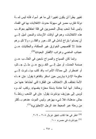 ‫ﺘﻐﻴﻴﺭ ﻴﻁﺭﺃ ﻟﻥ ﻴﻜﻭﻥ ﺘﻐﻴﻴﺭﺍ ﺇﻟﻰ ﻤﺎ ﻫﻭ ﺃﺴﻭﺃ، ﻓﺄﻨﻪ ﻟﻴﺱ ﺜﻤـﺔ‬
                               ‫‪‬‬
‫ﺩﻭﻟﺔ ﺘﻘﺎﺭﺏ ﻤﺼﺭ ﻓﻲ ﺴﻬﻭﻟﺔ ﺤﺩﻭﺙ ﺍﻻﻨﻘﻼﺒﺎﺕ ﺒﻬﺎ ﻓﻲ ﺍﻟﻘﻤﺔ،‬
‫ﻭﻟﻴﺱ ﺜﻤﺔ ﺸﻌﺏ ﻴﻤﺎﺜل ﺍﻟﻤﺼﺭﻴﻴﻥ ﻓﻲ ﻗﻠﺔ ﺍﺤﺘﻔﺎﻟﻬﻡ ﺒﻌﻭﺍﻗـﺏ‬
‫ﻫﺫﻩ ﺍﻻﻨﻘﻼﺒﺎﺕ، ﻭﻫﻡ ﻓﻲ ﺃﻭﻗﺎﺕ ﺍﻷﺯﻤﺎﺕ ﻭﺍﻟﻤﺤﻥ ﺃﻤﻴل ﺇﻟـﻰ‬
‫ﺃﻥ ﻴﺼﺎﺒﻭﺍ ﺒﺘﺭﺍﺥ ﺸﺎﻤل ﻓﻲ ﺍﻟﺸـﻌﻭﺭ ﻭﺍﻟﻔﻜـﺭ، ﻭﻻ ﺘﺜﻴـﺭﻫﻡ‬
‫ﻋﻨﺩﺌﺫ ﺇﻻ ﺃﻗﺎﺼﻴﺹ ﺍﻟﺨﻭﺍﺭﻕ ﻏﻴﺭ ﺍﻟﻤﻤﻜﻨﺔ، ﻭﺍﻟﺤﻜﺎﻴﺎﺕ ﻋـﻥ‬
             ‫ﻋﺠﺎﺌﺏ ﺍﻟﻤﺎﻀﻲ ﻭﻏﺭﺍﺌﺏ ﺍﻷﻗﻁﺎﺭ ﺍﻟﺒﻌﻴﺩﺓ«)03(.‬
‫ﻭﺇﻨﻤﺎ ﻜﺎﻥ ﺍﻟﺼﻴﺎﺡ ﻭﺍﻟﺼﺭﺍﺥ ﻨﺎﺒﻌﻴﻥ ﻓﻲ ﺍﻟﻐﺎﻟـﺏ ﻋـﻥ‬
‫ﺼﺩﻤﺔ ﺍﻟﺤﺩﺙ، ﺃﻭ ﻤﻴل ﺇﻟـﻰ ﺍﻟﺘﻔـﺭﻴﺞ ﻋـﻥ ﻤﻠـل ﺠـﺎﺜﻡ،‬
‫ﺃﻭ ﺍﻀﻁﺭﺍﺭ ﺇﻟﻰ ﻤﻤﺎﻷﺓ ﺍﻷﻤﺭﺍﺀ، ﻭﻗﺩ ﻜﺘﺏ ﺒﻭﻨـﺎﺒﺭﺕ ﺇﻟـﻰ‬
‫ﺤﻜﻭﻤﺔ ﺍﻹﺩﺍﺭﺓ ﺒﺒﺎﺭﻴﺱ ﺤﻴﻥ ﺍﺴﺘﻘﺭ ﺒﺎﻟﻘﺎﻫﺭﺓ ﻴﻘﻭل: »ﺇﻥ ﻫـﺫﻩ‬
‫ﺍﻷﻤﺔ ﺘﺨﺘﻠﻑ ﻜل ﺍﻻﺨﺘﻼﻑ ﻋﻥ ﺍﻟﻔﻜﺭﺓ ﺍﻟﺘﻲ ﺃﺨﺫﻨﺎﻫﺎ ﻋﻨﻬﺎ ﻤﻥ‬
‫ﺭﺤﺎﻟﺘﻨﺎ. ﺃﻨﻬﺎ ﺃﻤﺔ ﻫﺎﺩﺌﺔ ﺒﺎﺴﻠﺔ ﻤﻌﺘﺯﺓ ﺒﻨﻔﺴﻬﺎ«. ﻭﻜﺘﺏ ﺃﺨـﻭﻩ‬
‫ﻟﻭﻴﺱ ﺇﻟﻰ ﺠﻭﺯﻴﻑ ﺒﻭﻨﺎﺒﺭﺕ ﻴﻘﻭل: »ﺇﻥ ﻓﻲ ﺍﻟﺸﻌﺏ ﺭﺒﺎﻁـﺔ‬
‫ﺠﺎﺵ ﻤﺩﻫﺸﺔ، ﻓﻼ ﺸﻲﺀ ﻴﻬﺯﻫﻡ. ﻭﻟﻴﺱ ﺍﻟﻤﻭﺕ ﻋﻨﺩﻫﻡ ﺒـﺄﻜﺜﺭ‬
         ‫ﻤﻥ ﺭﺤﻠﺔ ﻋﺒﺭ ﺍﻟﻤﺤﻴﻁ ﻋﻨﺩ ﺍﻟﺭﺠل ﺍﻹﻨﺠﻠﻴﺯﻱ«)13(.‬

                                                       ‫)03(‬
              ‫ﺍﻨﻅﺭ ﻓﻲ ﻫﺫﺍ ﻜﺘﺎﺏ ﺸﻔﻴﻕ ﻏﺭﺒﺎل ٨٠٢ – ٩٠٢.‬
                                                       ‫)13(‬
                             ‫»ﺒﻭﻨﺎﺒﺭﺕ ﻓﻲ ﻤﺼﺭ« ٠٠١.‬

                       ‫- ٥٢ -‬
 