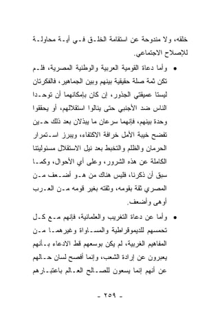 ‫ﺨﻠﻘﻪ، ﻭﻻ ﻤﻨﺩﻭﺤﺔ ﻋﻥ ﺍﺴﺘﻘﺎﻤﺔ ﺍﻟﺨﻠـﻕ ﻓـﻲ ﺃﻴـﺔ ﻤﺤﺎﻭﻟـﺔ‬
                                    ‫ﻟﻺﺼﻼﺡ ﺍﻻﺠﺘﻤﺎﻋﻲ.‬
‫• ﻭﺃﻤﺎ ﺩﻋﺎﺓ ﺍﻟﻘﻭﻤﻴﺔ ﺍﻟﻌﺭﺒﻴﺔ ﻭﺍﻟﻭﻁﻨﻴﺔ ﺍﻟﻤﺼﺭﻴﺔ، ﻓﻠـﻡ‬
‫ﺘﻜﻥ ﺜﻤﺔ ﺼﻠﺔ ﺤﻘﻴﻘﻴﺔ ﺒﻴﻨﻬﻡ ﻭﺒﻴﻥ ﺍﻟﺠﻤﺎﻫﻴﺭ، ﻓﺎﻟﻔﻜﺭﺘﺎﻥ‬
‫ﻟﻴﺴﺘﺎ ﻋﻤﻴﻘﺘﻲ ﺍﻟﺠﺫﻭﺭ، ﺇﻥ ﻜﺎﻥ ﺒﺈﻤﻜﺎﻨﻬﻤﺎ ﺃﻥ ﺘﻭﺤـﺩﺍ‬
‫ﺍﻟﻨﺎﺱ ﻀﺩ ﺍﻷﺠﻨﺒﻲ ﺤﺘﻰ ﻴﻨﺎﻟﻭﺍ ﺍﺴﺘﻘﻼﻟﻬﻡ، ﺃﻭ ﻴﺤﻘﻘﻭﺍ‬
‫ﻭﺤﺩﺓ ﺒﻴﻨﻬﻡ، ﻓﺈﻨﻬﻤﺎ ﺴﺭﻋﺎﻥ ﻤﺎ ﻴﺒﺫﻻﻥ ﺒﻌﺩ ﺫﻟﻙ ﺤـﻴﻥ‬
‫ﺘﻔﻀﺢ ﺨﻴﺒﺔ ﺍﻷﻤل ﺨﺭﺍﻓﺔ ﺍﻻﻜﺘﻔﺎﺀ، ﻭﻴﺒﺭﺯ ﺍﺴـﺘﻤﺭﺍﺭ‬
‫ﺍﻟﺤﺭﻤﺎﻥ ﻭﺍﻟﻅﻠﻡ ﻭﺍﻟﺘﺨﺒﻁ ﺒﻌﺩ ﻨﻴل ﺍﻻﺴﺘﻘﻼل ﻤﺴﺌﻭﻟﻴﺘﻨﺎ‬
‫ﺍﻟﻜﺎﻤﻠﺔ ﻋﻥ ﻫﺫﻩ ﺍﻟﺸﺭﻭﺭ، ﻭﻋﻠﻰ ﺃﻱ ﺍﻷﺤﻭﺍل، ﻭﻜﻤـﺎ‬
‫ﺴﺒﻕ ﺃﻥ ﺫﻜﺭﻨﺎ، ﻓﻠﻴﺱ ﻫﻨﺎﻙ ﻤﻥ ﻫـﻭ ﺃﻀـﻌﻑ ﻤـﻥ‬
‫ﺍﻟﻤﺼﺭﻱ ﺜﻘﺔ ﺒﻘﻭﻤﻪ، ﻭﺜﻘﺘﻪ ﺒﻐﻴﺭ ﻗﻭﻤﻪ ﻤـﻥ ﺍﻟﻌـﺭﺏ‬
                                  ‫ﺃﻭﻫﻰ ﻭﺃﻀﻌﻑ.‬
‫• ﻭﺃﻤﺎ ﻋﻥ ﺩﻋﺎﺓ ﺍﻟﺘﻐﺭﻴﺏ ﻭﺍﻟﻌﻠﻤﺎﻨﻴﺔ، ﻓﺈﻨﻬﻡ ﻤـﻊ ﻜـل‬
‫ﺘﺤﻤﺴﻬﻡ ﻟﻠﺩﻴﻤﻭﻗﺭﺍﻁﻴﺔ ﻭﺍﻟﻤﺴـﺎﻭﺍﺓ ﻭﻏﻴﺭﻫﻤـﺎ ﻤـﻥ‬
‫ﺍﻟﻤﻔﺎﻫﻴﻡ ﺍﻟﻐﺭﺒﻴﺔ، ﻟﻡ ﻴﻜﻥ ﺒﻭﺴﻌﻬﻡ ﻗﻁ ﺍﻻﺩﻋﺎﺀ ﺒـﺄﻨﻬﻡ‬
‫ﻴﻌﺒﺭﻭﻥ ﻋﻥ ﺇﺭﺍﺩﺓ ﺍﻟﺸﻌﺏ، ﻭﺇﻨﻤﺎ ﺃﻓﺼﺢ ﻟﺴﺎﻥ ﺤـﺎﻟﻬﻡ‬
‫ﻋﻥ ﺃﻨﻬﻡ ﺇﻨﻤﺎ ﻴﺴﻌﻭﻥ ﻟﻠﺼـﺎﻟﺢ ﺍﻟﻌـﺎﻟﻡ ﺒﺎﻋﺘﺒـﺎﺭﻫﻡ‬


                       ‫- ٩٥٢ -‬
 