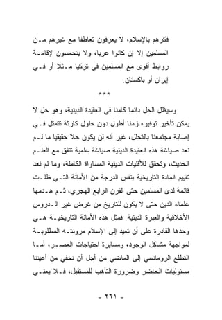 ‫ﻓﻜﺭﻫﻡ ﺒﺎﻹﺴﻼﻡ، ﻻ ﻴﻌﺭﻓﻭﻥ ﺘﻌﺎﻁﻔﺎ ﻤﻊ ﻏﻴﺭﻫﻡ ﻤـﻥ‬
              ‫ﹰ‬
‫ﺍﻟﻤﺴﻠﻤﻴﻥ ﺇﻻ ﺇﻥ ﻜﺎﻨﻭﺍ ﻋﺭﺒﺎ، ﻭﻻ ﻴﺘﺤﻤﺴﻭﻥ ﻹﻗﺎﻤـﺔ‬
                    ‫‪‬‬
‫ﺭﻭﺍﺒﻁ ﺃﻗﻭﻯ ﻤﻊ ﺍﻟﻤﺴﻠﻤﻴﻥ ﻓﻲ ﺘﺭﻜﻴﺎ ﻤـﺜﻼ ﺃﻭ ﻓـﻲ‬
       ‫ﹰ‬
                                 ‫ﺇﻴﺭﺍﻥ ﺃﻭ ﺒﺎﻜﺴﺘﺎﻥ.‬
                        ‫***‬
‫ﻭﺴﻴﻅل ﺍﻟﺤل ﺩﺍﺌﻤﺎ ﻜﺎﻤﻨﺎ ﻓﻲ ﺍﻟﻌﻘﻴﺩﺓ ﺍﻟﺩﻴﻨﻴﺔ، ﻭﻫﻭ ﺤل ﻻ‬
                              ‫ﹰ‬     ‫‪‬‬
‫ﻴﻤﻜﻥ ﺘﺄﺨﻴﺭ ﺘﻭﻓﻴﺭﻩ ﺯﻤﻨﺎ ﺃﻁﻭل ﺩﻭﻥ ﺤﻠﻭل ﻜﺎﺭﺜﺔ ﺘﺘﻤﺜل ﻓـﻲ‬
                               ‫ﹰ‬
‫ﺇﺼﺎﺒﺔ ﻤﺠﺘﻤﻌﻨﺎ ﺒﺎﻟﺘﺤﻠل، ﻏﻴﺭ ﺃﻨﻪ ﻟﻥ ﻴﻜﻭﻥ ﺤﻼ ﺤﻘﻴﻘﻴﺎ ﻤﺎ ﻟـﻡ‬
        ‫‪‬‬     ‫ﹰ‬
‫ﻨﻌﺩ ﺼﻴﺎﻏﺔ ﻫﺫﻩ ﺍﻟﻌﻘﻴﺩﺓ ﺍﻟﺩﻴﻨﻴﺔ ﺼﻴﺎﻏﺔ ﻋﻠﻤﻴﺔ ﺘﺘﻔﻕ ﻤﻊ ﺍﻟﻌﻠـﻡ‬
‫ﺍﻟﺤﺩﻴﺙ، ﻭﺘﺤﻘﻕ ﻟﻸﻗﻠﻴﺎﺕ ﺍﻟﺩﻴﻨﻴﺔ ﺍﻟﻤﺴﺎﻭﺍﺓ ﺍﻟﻜﺎﻤﻠﺔ، ﻭﻤﺎ ﻟﻡ ﻨﻌﺩ‬
  ‫ﹸ‬
‫ﺘﻘﻴﻴﻡ ﺍﻟﻤﺎﺩﺓ ﺍﻟﺘﺎﺭﻴﺨﻴﺔ ﺒﻨﻔﺱ ﺍﻟﺩﺭﺠﺔ ﻤﻥ ﺍﻷﻤﺎﻨﺔ ﺍﻟﺘـﻲ ﻅﻠـﺕ‬
‫ﻗﺎﺌﻤﺔ ﻟﺩﻯ ﺍﻟﻤﺴﻠﻤﻴﻥ ﺤﺘﻰ ﺍﻟﻘﺭﻥ ﺍﻟﺭﺍﺒﻊ ﺍﻟﻬﺠﺭﻱ، ﺜـﻡ ﻫـﺩﻤﻬﺎ‬
‫ﻋﻠﻤﺎﺀ ﺍﻟﺩﻴﻥ ﺤﺘﻰ ﻻ ﻴﻜﻭﻥ ﻟﻠﺘﺎﺭﻴﺦ ﻤﻥ ﻏﺭﺽ ﻏﻴﺭ ﺍﻟـﺩﺭﻭﺱ‬
‫ﺍﻷﺨﻼﻗﻴﺔ ﻭﺍﻟﻌﺒﺭﺓ ﺍﻟﺩﻴﻨﻴﺔ. ﻓﻤﺜل ﻫﺫﻩ ﺍﻷﻤﺎﻨﺔ ﺍﻟﺘﺎﺭﻴﺨﻴـﺔ ﻫـﻲ‬
‫ﻭﺤﺩﻫﺎ ﺍﻟﻘﺎﺩﺭﺓ ﻋﻠﻰ ﺃﻥ ﺘﻌﻴﺩ ﺇﻟﻰ ﺍﻹﺴﻼﻡ ﻤﺭﻭﻨﺘـﻪ ﺍﻟﻤﻁﻠﻭﺒـﺔ‬
‫ﻟﻤﻭﺍﺠﻬﺔ ﻤﺸﺎﻜل ﺍﻟﻭﺠﻭﺩ، ﻭﻤﺴﺎﻴﺭﺓ ﺍﺤﺘﻴﺎﺠﺎﺕ ﺍﻟﻌﺼـﺭ، ﺃﻤـﺎ‬
‫ﺍﻟﺘﻁﻠﻊ ﺍﻟﺭﻭﻤﺎﻨﺴﻲ ﺇﻟﻰ ﺍﻟﻤﺎﻀﻲ ﻤﻥ ﺃﺠل ﺃﻥ ﻨﺨﻔﻲ ﻤﻥ ﺃﻋﻴﻨﻨﺎ‬
‫ﻤﺴﺌﻭﻟﻴﺎﺕ ﺍﻟﺤﺎﻀﺭ ﻭﻀﺭﻭﺭﺓ ﺍﻟﺘﺄﻫﺏ ﻟﻠﻤﺴﺘﻘﺒل، ﻓـﻼ ﻴﻌﻨـﻲ‬


                        ‫- ١٦٢ -‬
 