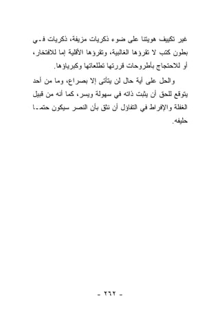 ‫ﻏﻴﺭ ﺘﻜﻴﻴﻑ ﻫﻭﻴﺘﻨﺎ ﻋﻠﻰ ﻀﻭﺀ ﺫﻜﺭﻴﺎﺕ ﻤﺯﻴﻔﺔ، ﺫﻜﺭﻴﺎﺕ ﻓـﻲ‬
‫ﺒﻁﻭﻥ ﻜﺘﺏ ﻻ ﺘﻘﺭﺅﻫﺎ ﺍﻟﻐﺎﻟﺒﻴﺔ، ﻭﺘﻘﺭﺅﻫﺎ ﺍﻷﻗﻠﻴﺔ ﺇﻤﺎ ﻟﻼﻓﺘﺨﺎﺭ،‬
       ‫ﺃﻭ ﻟﻼﺤﺘﺠﺎﺝ ﺒﺄﻁﺭﻭﺤﺎﺕ ﻗﺭﺭﺘﻬﺎ ﺘﻁﻠﻌﺎﺘﻬﺎ ﻭﻜﺒﺭﻴﺎﺅﻫﺎ.‬
‫ﻭﺍﻟﺤل ﻋﻠﻰ ﺃﻴﺔ ﺤﺎل ﻟﻥ ﻴﺘﺄﺘﻰ ﺇﻻ ﺒﺼﺭﺍﻉ، ﻭﻤﺎ ﻤﻥ ﺃﺤﺩ‬
‫ﻴﺘﻭﻗﻊ ﻟﻠﺤﻕ ﺃﻥ ﻴﺜﺒﺕ ﺫﺍﺘﻪ ﻓﻲ ﺴﻬﻭﻟﺔ ﻭﻴﺴﺭ، ﻜﻤﺎ ﺃﻨﻪ ﻤﻥ ﻗﺒﻴل‬
‫ﺍﻟﻐﻔﻠﺔ ﻭﺍﻹﻓﺭﺍﻁ ﻓﻲ ﺍﻟﺘﻔﺎﺅل ﺃﻥ ﻨﺜﻕ ﺒﺄﻥ ﺍﻟﻨﺼﺭ ﺴﻴﻜﻭﻥ ﺤﺘ ‪‬ـﺎ‬
  ‫ﻤ‬
                                                 ‫ﺤﻠﻴﻔﻪ.‬




                      ‫- ٢٦٢ -‬
 