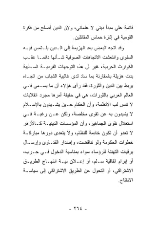 ‫ﻗﺎﺌﻤﺔ ﻋﻠﻰ ﻤﺒﺩﺃ ﺩﻴﻨﻲ ﻻ ﻋﻠﻤﺎﻨﻲ، ﻭﻷﻥ ﺍﻟﺩﻴﻥ ﺃﺼﻠﺢ ﻤﻥ ﻓﻜﺭﺓ‬
                         ‫ﺍﻟﻘﻭﻤﻴﺔ ﻓﻲ ﺇﺜﺎﺭﺓ ﺤﻤﺎﺱ ﺍﻟﻤﻘﺎﺘﻠﻴﻥ.‬
‫ﻭﻗﺩ ﺍﺘﺠﻪ ﺍﻟﺒﻌﺽ ﺒﻌﺩ ﺍﻟﻬﺯﻴﻤﺔ ﺇﻟﻰ ﺍﻟـﺩﻴﻥ ﻴﻠـﺘﻤﺱ ﻓﻴـﻪ‬
‫ﺍﻟﺴﻠﻭﻯ ﻭﺍﻨﺘﻌﺸﺕ ﺍﻻﺘﺠﺎﻫﺎﺕ ﺍﻟﺼﻭﻓﻴﺔ ﺸـﺄﻨﻬﺎ ﺩﺍﺌ ‪‬ـﺎ ﻋﻘـﺏ‬
       ‫ﻤ‬
‫ﺍﻟﻜﻭﺍﺭﺙ ﺍﻟﺤﺭﺒﻴﺔ، ﻏﻴﺭ ﺃﻥ ﻫﺫﻩ ﺍﻟﺘﻭﺠﻬﺎﺕ ﺍﻟﻔﺭﺩﻴـﺔ ﺍﻟﺴـﻠﺒﻴﺔ‬
‫ﺒﺩﺕ ﻫﺯﻴﻠﺔ ﺒﺎﻟﻤﻘﺎﺭﻨﺔ ﺒﻤﺎ ﺴﺎﺩ ﻟﺩﻯ ﻏﺎﻟﺒﻴﺔ ﺍﻟﺸﺒﺎﺏ ﻤﻥ ﺍﺘﺠـﺎﻩ‬
‫ﻴﺭﺒﻁ ﺒﻴﻥ ﺍﻟﺩﻴﻥ ﻭﺍﻟﺜﻭﺭﺓ، ﻓﻘﺩ ﺭﺃﻯ ﻫﺅﻻﺀ ﺃﻥ ﻤﺎ ﻴﺴـﻤﻰ ﻓـﻲ‬
‫ﺍﻟﻌﺎﻟﻡ ﺍﻟﻌﺭﺒﻲ ﺒﺎﻟﺜﻭﺭﺍﺕ، ﻫﻲ ﻓﻲ ﺤﻘﻴﻘﺔ ﺃﻤﺭﻫﺎ ﻤﺠﺭﺩ ﺍﻨﻘﻼﺒﺎﺕ‬
‫ﻻ ﺘﻤﺱ ﻟﺏ ﺍﻷﻨﻅﻤﺔ، ﻭﺃﻥ ﺍﻟﺤﻜﺎﻡ ﺤـﻴﻥ ﻴﺸـﻴﺩﻭﻥ ﺒﺎﻹﺴـﻼﻡ‬
‫ﻻ ﻴﺸﻴﺩﻭﻥ ﺒﻪ ﻋﻥ ﺘﻘﻭﻯ ﻤﺨﻠﺼﺔ، ﻭﻟﻜﻥ ﻋـﻥ ﺭﻏﺒـﺔ ﻓـﻲ‬
‫ﺍﺴﺘﻐﻼل ﺘﻘﻭﻯ ﺍﻟﺠﻤﺎﻫﻴﺭ، ﻭﺃﻥ ﺍﻟﻤﺅﺴﺴﺎﺕ ﺍﻟﺩﻴﻨﻴـﺔ ﻜـﺎﻷﺯﻫﺭ‬
‫ﻻ ﺘﻌﺩﻭ ﺃﻥ ﺘﻜﻭﻥ ﺨﺎﺩﻤﺔ ﻟﻠﻨﻅﺎﻡ، ﻭﻻ ﻴﺘﻌﺩﻯ ﺩﻭﺭﻫﺎ ﻤﺒﺎﺭﻜـﺔ‬
‫ﺨﻁﻭﺍﺕ ﺍﻟﺤﻜﻭﻤﺔ ﻭﻟﻭ ﺘﻨﺎﻗﻀﺕ، ﻭﺇﺼﺩﺍﺭ ﺍﻟﻔﺘـﺎﻭﻯ ﻭﺇﺭﺴـﺎل‬
‫ﺒﺭﻗﻴﺎﺕ ﺍﻟﺘﻬﻨﺌﺔ ﻟﻠﺭﺅﺴﺎﺀ ﺴﻭﺍﺀ ﺒﻤﻨﺎﺴﺒﺔ ﺍﻟﺩﺨﻭل ﻓـﻲ ﺤـﺭﺏ،‬
‫ﺃﻭ ﺇﺒﺭﺍﻡ ﺍﺘﻔﺎﻗﻴﺔ ﺴـﻠﻡ، ﺃﻭ ﺇﻋـﻼﻥ ﻨﻴـﺔ ﺍﻨﺘﻬـﺎﺝ ﺍﻟﻁﺭﻴـﻕ‬
‫ﺍﻻﺸﺘﺭﺍﻜﻲ، ﺃﻭ ﺍﻟﺘﺤﻭل ﻋﻥ ﺍﻟﻁﺭﻴﻕ ﺍﻻﺸﺘﺭﺍﻜﻲ ﺇﻟﻰ ﺴﻴﺎﺴـﺔ‬
                                                 ‫ﺍﻻﻨﻔﺘﺎﺡ.‬




                      ‫- ٤٦٢ -‬
 