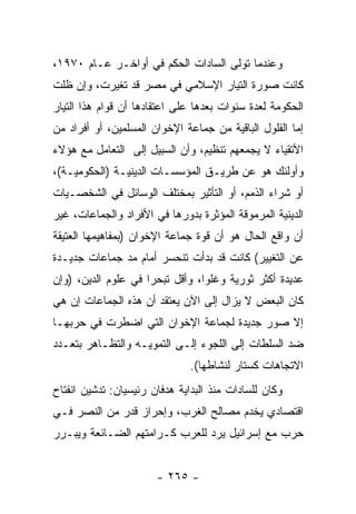 ‫ﻭﻋﻨﺩﻤﺎ ﺘﻭﻟﻰ ﺍﻟﺴﺎﺩﺍﺕ ﺍﻟﺤﻜﻡ ﻓﻲ ﺃﻭﺍﺨـﺭ ﻋـﺎﻡ ٠٧٩١،‬
‫ﻜﺎﻨﺕ ﺼﻭﺭﺓ ﺍﻟﺘﻴﺎﺭ ﺍﻹﺴﻼﻤﻲ ﻓﻲ ﻤﺼﺭ ﻗﺩ ﺘﻐﻴﺭﺕ، ﻭﺇﻥ ﻅﻠﺕ‬
‫ﺍﻟﺤﻜﻭﻤﺔ ﻟﻌﺩﺓ ﺴﻨﻭﺍﺕ ﺒﻌﺩﻫﺎ ﻋﻠﻰ ﺍﻋﺘﻘﺎﺩﻫﺎ ﺃﻥ ﻗﻭﺍﻡ ﻫﺫﺍ ﺍﻟﺘﻴﺎﺭ‬
‫ﺇﻤﺎ ﺍﻟﻔﻠﻭل ﺍﻟﺒﺎﻗﻴﺔ ﻤﻥ ﺠﻤﺎﻋﺔ ﺍﻹﺨﻭﺍﻥ ﺍﻟﻤﺴﻠﻤﻴﻥ، ﺃﻭ ﺃﻓﺭﺍﺩ ﻤﻥ‬
‫ﺍﻷﺘﻘﻴﺎﺀ ﻻ ﻴﺠﻤﻌﻬﻡ ﺘﻨﻅﻴﻡ، ﻭﺃﻥ ﺍﻟﺴﺒﻴل ﺇﻟﻰ ﺍﻟﺘﻌﺎﻤل ﻤﻊ ﻫﺅﻻﺀ‬
‫ﻭﺃﻭﻟﺌﻙ ﻫﻭ ﻋﻥ ﻁﺭﻴـﻕ ﺍﻟﻤﺅﺴﺴـﺎﺕ ﺍﻟﺩﻴﻨﻴـﺔ )ﺍﻟﺤﻜﻭﻤﻴـﺔ(،‬
‫ﺃﻭ ﺸﺭﺍﺀ ﺍﻟﺫﻤﻡ، ﺃﻭ ﺍﻟﺘﺄﺜﻴﺭ ﺒﻤﺨﺘﻠﻑ ﺍﻟﻭﺴﺎﺌل ﻓﻲ ﺍﻟﺸﺨﺼـﻴﺎﺕ‬
‫ﺍﻟﺩﻴﻨﻴﺔ ﺍﻟﻤﺭﻤﻭﻗﺔ ﺍﻟﻤﺅﺜﺭﺓ ﺒﺩﻭﺭﻫﺎ ﻓﻲ ﺍﻷﻓﺭﺍﺩ ﻭﺍﻟﺠﻤﺎﻋﺎﺕ، ﻏﻴﺭ‬
‫ﺃﻥ ﻭﺍﻗﻊ ﺍﻟﺤﺎل ﻫﻭ ﺃﻥ ﻗﻭﺓ ﺠﻤﺎﻋﺔ ﺍﻹﺨﻭﺍﻥ )ﺒﻤﻔﺎﻫﻴﻤﻬﺎ ﺍﻟﻌﺘﻴﻘﺔ‬
‫ﻋﻥ ﺍﻟﺘﻐﻴﻴﺭ( ﻜﺎﻨﺕ ﻗﺩ ﺒﺩﺃﺕ ﺘﻨﺤﺴﺭ ﺃﻤﺎﻡ ﻤﺩ ﺠﻤﺎﻋﺎﺕ ﺠﺩﻴـﺩﺓ‬
‫ﻋﺩﻴﺩﺓ ﺃﻜﺜﺭ ﺜﻭﺭﻴﺔ ﻭﻏﻠﻭﺍ، ﻭﺃﻗل ﺘﺒﺤﺭﺍ ﻓﻲ ﻋﻠﻭﻡ ﺍﻟﺩﻴﻥ، )ﻭﺇﻥ‬
                     ‫‪‬‬           ‫‪‬‬
‫ﻜﺎﻥ ﺍﻟﺒﻌﺽ ﻻ ﻴﺯﺍل ﺇﻟﻰ ﺍﻵﻥ ﻴﻌﺘﻘﺩ ﺃﻥ ﻫﺫﻩ ﺍﻟﺠﻤﺎﻋﺎﺕ ﺇﻥ ﻫﻲ‬
‫ﺇﻻ ﺼﻭﺭ ﺠﺩﻴﺩﺓ ﻟﺠﻤﺎﻋﺔ ﺍﻹﺨﻭﺍﻥ ﺍﻟﺘﻲ ﺍﻀﻁﺭﺕ ﻓﻲ ﺤﺭﺒﻬـﺎ‬
‫ﻀﺩ ﺍﻟﺴﻠﻁﺎﺕ ﺇﻟﻰ ﺍﻟﻠﺠﻭﺀ ﺇﻟـﻰ ﺍﻟﺘﻤﻭﻴـﻪ ﻭﺍﻟﺘﻅـﺎﻫﺭ ﺒﺘﻌـﺩﺩ‬
                               ‫ﺍﻻﺘﺠﺎﻫﺎﺕ ﻜﺴﺘﺎﺭ ﻟﻨﺸﺎﻁﻬﺎ(.‬
‫ﻭﻜﺎﻥ ﻟﻠﺴﺎﺩﺍﺕ ﻤﻨﺫ ﺍﻟﺒﺩﺍﻴﺔ ﻫﺩﻓﺎﻥ ﺭﺌﻴﺴﻴﺎﻥ: ﺘﺩﺸﻴﻥ ﺍﻨﻔﺘﺎﺡ‬
‫ﺍﻗﺘﺼﺎﺩﻱ ﻴﺨﺩﻡ ﻤﺼﺎﻟﺢ ﺍﻟﻐﺭﺏ، ﻭﺇﺤﺭﺍﺯ ﻗﺩﺭ ﻤﻥ ﺍﻟﻨﺼﺭ ﻓـﻲ‬
‫ﺤﺭﺏ ﻤﻊ ﺇﺴﺭﺍﺌﻴل ﻴﺭﺩ ﻟﻠﻌﺭﺏ ﻜـﺭﺍﻤﺘﻬﻡ ﺍﻟﻀـﺎﺌﻌﺔ ﻭﻴﺒـﺭﺭ‬


                       ‫- ٥٦٢ -‬
 