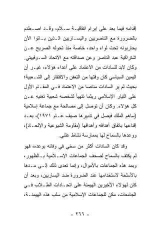 ‫ﺇﻗﺩﺍﻤﻪ ﻓﻴﻤﺎ ﺒﻌﺩ ﻋﻠﻰ ﺇﺒﺭﺍﻡ ﺍﺘﻔﺎﻗﻴـﺔ ﺴـﻼﻡ، ﻭﻗـﺩ ﺍﺼـﻁﺩﻡ‬
‫ﺒﺎﻟﻀﺭﻭﺭﺓ ﻤﻊ ﺍﻟﻨﺎﺼﺭﻴﻴﻥ ﻭﺍﻟﻴﺴـﺎﺭﻴﻴﻥ ﺍﻟـﺫﻴﻥ ﺒـﺎﺘﻭﺍ ﺍﻵﻥ‬
‫ﻴﺤﺎﺭﺒﻭﻨﻪ ﺘﺤﺕ ﻟﻭﺍﺀ ﻭﺍﺤﺩ، ﺨﺎﺼﺔ ﻤﻨﺫ ﺘﺤﻭﻟﻪ ﺍﻟﺼﺭﻴﺢ ﻋـﻥ‬
‫ﺍﺸﺘﺭﺍﻜﻴﺔ ﻋﺒﺩ ﺍﻟﻨﺎﺼﺭ ﻭﻋﻥ ﺼﺩﺍﻗﺘﻪ ﻤﻊ ﺍﻻﺘﺤﺎﺩ ﺍﻟﺴـﻭﻓﻴﻴﺘﻲ.‬
‫ﻭﻜﺎﻥ ﻻﺒﺩ ﻟﻠﺴﺎﺩﺍﺕ ﻤﻥ ﺍﻻﻋﺘﻤﺎﺩ ﻋﻠﻰ ﺃﻋﺩﺍﺀ ﻫﺅﻻﺀ، ﻏﻴـﺭ ﺃﻥ‬
‫ﺍﻟﻴﻤﻴﻥ ﺍﻟﺴﻴﺎﺴﻲ ﻜﺎﻥ ﻭﻗﺘﻬﺎ ﻤﻥ ﺍﻟﺘﻌﻔﻥ ﻭﺍﻻﻓﺘﻘﺎﺭ ﺇﻟﻰ ﺍﻟﺸـﻌﺒﻴﺔ؛‬
‫ﺒﺤﻴﺙ ﻟﻡ ﻴﺭ ﺍﻟﺴﺎﺩﺍﺕ ﻤﻨﺎﺼﺎ ﻤﻥ ﺍﻻﻋﺘﻤﺎﺩ ﻓـﻲ ﺍﻟﻤﻘـﺎﻡ ﺍﻷﻭل‬
                             ‫‪‬‬
‫ﻋﻠﻰ ﺍﻟﺘﻴﺎﺭ ﺍﻹﺴﻼﻤﻲ ﺭﻴﺜﻤﺎ ﺘﺘﻬﻴﺄ ﻟﺸﺨﺼﻪ ﺸﻌﺒﻴﺔ ﺘﻐﻨﻴﻪ ﻋـﻥ‬
‫ﻜل ﻫﺅﻻﺀ. ﻭﻜﺎﻥ ﺃﻥ ﺘﻭﺼل ﺇﻟﻰ ﻤﺼﺎﻟﺤﺔ ﻤﻊ ﺠﻤﺎﻋﺔ ﺇﺴﻼﻤﻴﺔ‬
‫)ﺴﺎﻫﻡ ﺍﻟﻤﻠﻙ ﻓﻴﺼل ﻓﻲ ﺘﺩﺒﻴﺭﻫﺎ ﺼﻴﻑ ﻋـﺎﻡ ١٧٩١(، ﺒﻌـﺩ‬
‫ﺇﻗﻨﺎﻋﻬﺎ ﺒﺎﺘﻔﺎﻕ ﺃﻫﺩﺍﻓﻪ ﻭﺃﻫﺩﺍﻓﻬﺎ )ﻤﻘﺎﻭﻤﺔ ﺍﻟﺸﻴﻭﻋﻴﺔ ﻭﺍﻹﻟﺤـﺎﺩ(،‬
                 ‫ﻭﻭﻋﺩﻫﺎ ﺒﺎﻟﺴﻤﺎﺡ ﻟﻬﺎ ﺒﻤﻤﺎﺭﺴﺔ ﻨﺸﺎﻁ ﻋﻠﻨﻲ.‬
‫ﻭﻗﺩ ﻜﺎﻥ ﺍﻟﺴﺎﺩﺍﺕ ﺃﻜﺜﺭ ﻤﻥ ﺴﺨﻲ ﻓﻲ ﻭﻓﺎﺌﻪ ﺒﻭﻋﺩﻩ، ﻓﻬﻭ‬
‫ﻟﻡ ﻴﻜﺘﻑ ﺒﺎﻟﺴﻤﺎﺡ ﻟﺼﺤﻑ ﺍﻟﺠﻤﺎﻋﺎﺕ ﺍﻹﺴـﻼﻤﻴﺔ ﺒـﺎﻟﻅﻬﻭﺭ،‬
‫ﻭﺒﻤﺩ ﻫﺫﻩ ﺍﻟﺠﻤﺎﻋﺎﺕ ﺒﺎﻷﻤﻭﺍل، ﻭﺇﻨﻤﺎ ﺘﻌﺩﻯ ﺫﻟﻙ ﺇﻟـﻰ ﻤـﺩﻫﺎ‬
‫ﺒﺎﻷﺴﻠﺤﺔ ﻻﺴﺘﺨﺩﺍﻤﻬﺎ ﻋﻨﺩ ﺍﻟﻀﺭﻭﺭﺓ ﻀﺩ ﺍﻟﻴﺴﺎﺭﻴﻴﻥ، ﻭﺒﻌﺩ ﺃﻥ‬
‫ﻜﺎﻥ ﻟﻬﺅﻻﺀ ﺍﻷﺨﻴﺭﻴﻥ ﺍﻟﻬﻴﻤﻨﺔ ﻋﻠﻰ ﺍﺘﺤـﺎﺩﺍﺕ ﺍﻟﻁـﻼﺏ ﻓـﻲ‬
‫ﺍﻟﺠﺎﻤﻌﺎﺕ، ﻤﻜﻥ ﻟﻠﺠﻤﺎﻋﺎﺕ ﺍﻹﺴﻼﻤﻴﺔ ﻤﻥ ﺴﻠﺏ ﻫﺫﻩ ﺍﻟﻬﻴﻤﻨـﺔ،‬


                        ‫- ٦٦٢ -‬
 