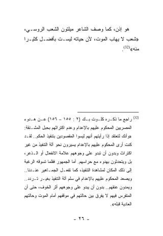 ‫ﻫﻭ ﺇﺫﻥ، ﻜﻤﺎ ﻭﺼﻑ ﺍﻟﺸﺎﻋﺭ ﻤﻴﻠﺘﻭﻥ ﺍﻟﺸﻌﺏ ﺍﻟﺭﻭﺴـﻲ،‬
‫»ﺸﻌﺏ ﻻ ﻴﻬﺎﺏ ﺍﻟﻤﻭﺕ، ﻷﻥ ﺤﻴﺎﺘﻪ ﻟﻴﺴـﺕ ﺒﺄﻓﻀـل ﻜﺜﻴـﺭﺍ‬
 ‫‪‬‬
                                                          ‫ﻤﻨﻪ«)23(.‬




                                                                    ‫)23(‬
‫ﺭﺍﺠﻊ ﻤﺎ ﺫﻜـﺭﻩ ﻜﻠـﻭﺕ ﺒـﻙ )٢ : ٥٥١ – ٦٥١( ﻋـﻥ ﻫـﺩﻭﺀ‬
‫ﺍﻟﻤﺼﺭﻴﻴﻥ ﺍﻟﻤﺤﻜﻭﻡ ﻋﻠﻴﻬﻡ ﺒﺎﻹﻋﺩﺍﻡ ﻭﻋﺩﻡ ﺍﻜﺘﺭﺍﺜﻬﻡ ﺒﺤﺒل ﺍﻟﻤﺸـﻨﻘﺔ:‬
‫»ﻭﺃﻨﻙ ﻟﺘﻌﺘﻘﺩ ﺇﺫﺍ ﺭﺃﻴﺘﻬﻡ ﺃﻨﻬﻡ ﻟﻴﺴﻭﺍ ﺍﻟﻤﻘﺼﻭﺩﻴﻥ ﺒﺘﻨﻔﻴﺫ ﺍﻟﺤﻜﻡ.. ﻟﻘـﺩ‬
‫ﻜﻨﺕ ﺃﺭﻯ ﺍﻟﻤﺤﻜﻭﻡ ﻋﻠﻴﻬﻡ ﺒﺎﻹﻋﺩﺍﻡ ﻴﺴﻴﺭﻭﻥ ﻨﺤﻭ ﺁﻟﺔ ﺍﻟﺘﻨﻔﻴﺫ ﻤﻥ ﻏﻴﺭ‬
‫ﺍﻜﺘﺭﺍﺙ ﻭﺒﺩﻭﻥ ﺃﻥ ﺘﺒﺩﻭ ﻋﻠﻰ ﻭﺠﻭﻫﻬﻡ ﻋﻼﻤﺔ ﺍﻻﻨﻔﻌﺎل ﺃﻭ ﺍﻟـﺫﻋﺭ،‬
‫ﺒل ﻭﻴﺘﺤﺩﺜﻭﻥ ﺒﻬﺩﻭﺀ ﻤﻊ ﺤﺭﺍﺴﻬﻡ. ﺃﻤﺎ ﺍﻟﺠﻤﻬﻭﺭ ﻓﻘﻠﻤﺎ ﺘﺴﻭﻗﻪ ﺍﻟﺭﻏﺒﺔ‬
‫ﺇﻟﻰ ﺫﻟﻙ ﺍﻟﻤﻜﺎﻥ ﻟﻤﺸﺎﻫﺩﺓ ﺍﻟﺘﻨﻔﻴﺫ، ﻜﻤﺎ ﺘﻔﻌـل ﺍﻟﺠﻤـﺎﻫﻴﺭ ﻋﻨـﺩﻨﺎ..‬
‫ﻭﻴﺼﻌﺩ ﺍﻟﻤﺤﻜﻭﻡ ﻋﻠﻴﻬﻡ ﺒﺎﻹﻋﺩﺍﻡ ﻓﻲ ﺴﻠﻡ ﺁﻟﺔ ﺍﻟﺘﻨﻔﻴﺫ ﺒﻐﻴـﺭ ﺘـﺭﺩﺩ..‬
‫ﻭﻴﻤﺩﻭﻥ ﻋﻨﻘﻬﻡ.. ﺒﺩﻭﻥ ﺃﻥ ﻴﺒﺩﻭ ﻋﻠﻰ ﻭﺠﻭﻫﻬﻡ ﺃﺜﺭ ﺍﻟﺨﻭﻑ، ﺤﺘﻰ ﺃﻥ‬
‫ﺍﻟﻤﺘﻔﺭﺱ ﻓﻴﻬﻡ ﻻ ﻴﻔﺭﻕ ﺒﻴﻥ ﺤﺎﻟﺘﻬﻡ ﻓﻲ ﻤﻭﻗﻔﻬﻡ ﺃﻤﺎﻡ ﺍﻟﻤﻭﺕ ﻭﺤﺎﻟﺘﻬﻡ‬
                                                   ‫ﺍﻟﻌﺎﺩﻴﺔ ﻗﺒﻠﻪ«.‬

                             ‫- ٦٢ -‬
 