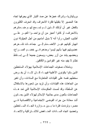 ‫ﺒﺭﻭﻟﻴﺘﺎﺭﻴﺎ، ﻭﺇﺩﺭﺍﻙ ﻋﺠﺯﻫﺎ ﻋﻥ ﺼﺩ ﺍﻟﺘﻴﺎﺭ ﺍﻟﺫﻱ ﻴﺠﺭﻓﻬﺎ ﺘﺠﺎﻩ‬
‫ﻫﺫﺍ ﺍﻟﻤﺼﻴﺭ ﺇﻻ ﺒﺘﻘﺒﻠﻬﺎ ﻓﻜﺭﺓ ﺍﻻﻨﺤﺭﺍﻑ ﻭﻗﺩ ﺍﻨﺤﺭﻑ ﺍﻟﻜﺜﻴﺭﻭﻥ‬
‫ﺒﺎﻟﻔﻌل ﻏﻴﺭ ﺃﻥ ﺃﻭﻟﺌﻙ ﺍﻟـﺫﻴﻥ ﻟـﻡ ﺘﺴـﻤﺢ ﻟﻬـﻡ ﻀـﻤﺎﺌﺭﻫﻡ‬
‫ﺒﺎﻻﻨﺤﺭﺍﻑ، ﺃﻭ ﻜﺎﻨﻭﺍ ﺃﻋﺠﺯ ﻤﻥ ﺃﻥ ﻴﺯﺍﺤﻤـﻭﺍ ﺍﻟﻐﻴـﺭ ﻋﻠـﻰ‬
‫ﺃﻁﺎﻴﺏ ﺍﻟﻌﻴﺵ، ﺭﺃﻭﺍ ﺃﻨﻪ ﻻ ﺒﺩﻴل ﺃﻤﺎﻤﻬﻡ ﻤﻥ ﺃﺠل ﺍﻟﺤﻴﻠﻭﻟﺔ ﺩﻭﻥ‬
‫ﺍﻨﻬﻴﺎﺭ ﻜﻴﺎﻨﻬﻡ ﻏﻴـﺭ ﺍﻻﻨﻀـﻤﺎﻡ ﺇﻟـﻰ ﺠﻤﺎﻋـﺎﺕ ﺘﺸـﻌﺭﻫﻡ‬
‫ﻋﻀﻭﻴﺘﻬﻡ ﻓﻴﻬﺎ ﺒﺄﻨﻬﻡ ﻟﻴﺴﻭﺍ ﻭﺤﺩﻫﻡ ﻓـﻲ ﺨﻀـﻡ ﺍﻟﺼـﺭﺍﻉ،‬
‫ﻭﺒﻌﻀﻬﻡ ﻴﺸﺩ ﻤﻥ ﺃﺯﺭ ﺒﻌﺽ، ﻭﻴﺴﻌﻭﻥ ﺠﻤﻴﻌﺎ ﺇﻟـﻰ ﺇﺴـﻘﺎﻁ‬
             ‫‪‬‬
                  ‫ﻨﻅﺎﻡ ﻻ ﻴﻔﻴﺩ ﻤﻨﻪ ﻏﻴﺭ ﺍﻟﻘﻭﺍﺩﻴﻥ ﻭﺍﻷﻓﺎﻗﻴﻥ.‬
‫ﻭﺒﺎﻤﺘﻼﺀ ﺼﻔﻭﻑ ﺍﻟﺠﻤﺎﻋﺎﺕ ﺍﻹﺴﻼﻤﻴﺔ ﺒﻬﺅﻻﺀ ﺍﻟﺴﺎﺨﻁﻴﻥ‬
‫ﺍﻟﺫﻴﻥ ﺒﺎﺘﻭﺍ ﻴﻜﻭﻨﻭﻥ ﺍﻷﻏﻠﺒﻴﺔ ﻓﻴﻬـﺎ، ﻜـﺎﻥ ﻻﺒـﺩ ﺃﻥ ﻴﻔـﺭﺽ‬
‫ﺴﺨﻁﻬﻡ ﻨﻔﺴﻪ ﻋﻠﻰ ﺍﻟﻘﻴﺎﺩﺍﺕ ﺍﻟﻤﺘﻌﺎﻭﻨﺔ ﻤﻊ ﺍﻟﺴﺎﺩﺍﺕ، ﻭﺃﻥ ﺘﻐﻴﺭ‬
‫ﻤﻥ ﺍﺘﺠﺎﻫﺎﺕ ﻫﺫﻩ ﺍﻟﻘﻴﺎﺩﺍﺕ، ﻭﺃﻥ ﺘﺯﻴﺩ ﻤﻥ ﺸﻌﻭﺭﻫﺎ ﺒﺎﻻﺴﺘﻘﻼل‬
‫ﻋﻥ ﺍﻟﺴﻠﻁﺔ، ﻭﻗﺩ ﻟﻤﺴﺕ ﺍﻟﺤﻜﻭﻤﺎﺕ ﺍﻹﺴﻼﻤﻴﺔ ﺍﻟﺘﻲ ﺘﻤﺩ ﻫـﺫﻩ‬
‫ﺍﻟﺠﻤﺎﻋﺎﺕ ﺒﺎﻟﻌﻭﻥ ﻤﺩﻯ ﺠﺎﺫﺒﻴﺔ ﺍﻹﺴﻼﻡ ﻟﻬﺅﻻﺀ ﺍﻟﺫﻴﻥ ﻴﻌـﺎﻨﻭﻥ‬
‫ﺃﺸﺩ ﻤﻌﺎﻨﺎﺓ ﻤﻥ ﺠﺭﺍﺀ ﺍﻟﻔﻭﻀﻰ ﺍﻻﺠﺘﻤﺎﻋﻴﺔ ﻭﺍﻻﻗﺘﺼﺎﺩﻴﺔ ﻓـﻲ‬
‫ﻤﺼﺭ، ﻭﺘﺭﺩﺩﺕ ﻓﺘﺭﺓ ﻤﺎ ﺒـﻴﻥ ﻤـﺅﺍﺯﺭﺓ ﺍﺘﺠـﺎﻩ ﺍﻟﺴـﺎﺨﻁﻴﻥ‬
‫ﻭﺘﻌﻀﻴﺩ ﺍﺘﺠﺎﻩ ﺍﻟﺴـﺎﺩﺍﺕ ﺍﻟﻤﻨـﺎﻫﺽ ﻟﻼﺸـﺘﺭﺍﻜﻴﺔ ﻭﺍﻻﺘﺤـﺎﺩ‬


                      ‫- ٩٦٢ -‬
 