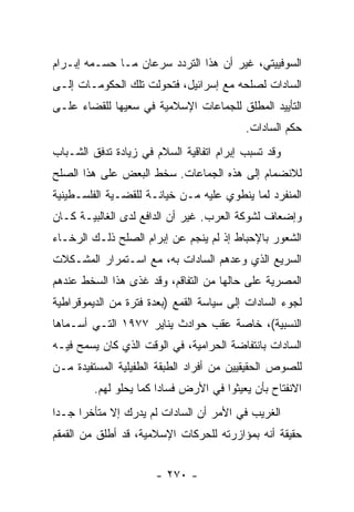 ‫ﺍﻟﺴﻭﻓﻴﻴﺘﻲ، ﻏﻴﺭ ﺃﻥ ﻫﺫﺍ ﺍﻟﺘﺭﺩﺩ ﺴﺭﻋﺎﻥ ﻤـﺎ ﺤﺴـﻤﻪ ﺇﺒـﺭﺍﻡ‬
‫ﺍﻟﺴﺎﺩﺍﺕ ﻟﺼﻠﺤﻪ ﻤﻊ ﺇﺴﺭﺍﺌﻴل، ﻓﺘﺤﻭﻟﺕ ﺘﻠﻙ ﺍﻟﺤﻜﻭﻤـﺎﺕ ﺇﻟـﻰ‬
‫ﺍﻟﺘﺄﻴﻴﺩ ﺍﻟﻤﻁﻠﻕ ﻟﻠﺠﻤﺎﻋﺎﺕ ﺍﻹﺴﻼﻤﻴﺔ ﻓﻲ ﺴﻌﻴﻬﺎ ﻟﻠﻘﻀﺎﺀ ﻋﻠـﻰ‬
                                          ‫ﺤﻜﻡ ﺍﻟﺴﺎﺩﺍﺕ.‬
‫ﻭﻗﺩ ﺘﺴﺒﺏ ﺇﺒﺭﺍﻡ ﺍﺘﻔﺎﻗﻴﺔ ﺍﻟﺴﻼﻡ ﻓﻲ ﺯﻴﺎﺩﺓ ﺘﺩﻓﻕ ﺍﻟﺸـﺒﺎﺏ‬
‫ﻟﻼﻨﻀﻤﺎﻡ ﺇﻟﻰ ﻫﺫﻩ ﺍﻟﺠﻤﺎﻋﺎﺕ. ﺴﺨﻁ ﺍﻟﺒﻌﺽ ﻋﻠﻰ ﻫﺫﺍ ﺍﻟﺼﻠﺢ‬
‫ﺍﻟﻤﻨﻔﺭﺩ ﻟﻤﺎ ﻴﻨﻁﻭﻱ ﻋﻠﻴﻪ ﻤـﻥ ﺨﻴﺎﻨـﺔ ﻟﻠﻘﻀـﻴﺔ ﺍﻟﻔﻠﺴـﻁﻴﻨﻴﺔ‬
‫ﻭﺇﻀﻌﺎﻑ ﻟﺸﻭﻜﺔ ﺍﻟﻌﺭﺏ. ﻏﻴﺭ ﺃﻥ ﺍﻟﺩﺍﻓﻊ ﻟﺩﻯ ﺍﻟﻐﺎﻟﺒﻴـﺔ ﻜـﺎﻥ‬
‫ﺍﻟﺸﻌﻭﺭ ﺒﺎﻹﺤﺒﺎﻁ ﺇﺫ ﻟﻡ ﻴﻨﺠﻡ ﻋﻥ ﺇﺒﺭﺍﻡ ﺍﻟﺼﻠﺢ ﺫﻟـﻙ ﺍﻟﺭﺨـﺎﺀ‬
‫ﺍﻟﺴﺭﻴﻊ ﺍﻟﺫﻱ ﻭﻋﺩﻫﻡ ﺍﻟﺴﺎﺩﺍﺕ ﺒﻪ، ﻤﻊ ﺍﺴـﺘﻤﺭﺍﺭ ﺍﻟﻤﺸـﻜﻼﺕ‬
‫ﺍﻟﻤﺼﺭﻴﺔ ﻋﻠﻰ ﺤﺎﻟﻬﺎ ﻤﻥ ﺍﻟﺘﻔﺎﻗﻡ، ﻭﻗﺩ ﻏﺫﻯ ﻫﺫﺍ ﺍﻟﺴﺨﻁ ﻋﻨﺩﻫﻡ‬
‫ﻟﺠﻭﺀ ﺍﻟﺴﺎﺩﺍﺕ ﺇﻟﻰ ﺴﻴﺎﺴﺔ ﺍﻟﻘﻤﻊ )ﺒﻌﺩﺓ ﻓﺘﺭﺓ ﻤﻥ ﺍﻟﺩﻴﻤﻭﻗﺭﺍﻁﻴﺔ‬
‫ﺍﻟﻨﺴﺒﻴﺔ(، ﺨﺎﺼﺔ ﻋﻘﺏ ﺤﻭﺍﺩﺙ ﻴﻨﺎﻴﺭ ٧٧٩١ ﺍﻟﺘـﻲ ﺃﺴـﻤﺎﻫﺎ‬
‫ﺍﻟﺴﺎﺩﺍﺕ ﺒﺎﻨﺘﻔﺎﻀﺔ ﺍﻟﺤﺭﺍﻤﻴﺔ، ﻓﻲ ﺍﻟﻭﻗﺕ ﺍﻟﺫﻱ ﻜﺎﻥ ﻴﺴﻤﺢ ﻓﻴـﻪ‬
‫ﻟﻠﺼﻭﺹ ﺍﻟﺤﻘﻴﻘﻴﻴﻥ ﻤﻥ ﺃﻓﺭﺍﺩ ﺍﻟﻁﺒﻘﺔ ﺍﻟﻁﻔﻴﻠﻴﺔ ﺍﻟﻤﺴﺘﻔﻴﺩﺓ ﻤـﻥ‬
         ‫ﺍﻻﻨﻔﺘﺎﺡ ﺒﺄﻥ ﻴﻌﻴﺜﻭﺍ ﻓﻲ ﺍﻷﺭﺽ ﻓﺴﺎﺩﺍ ﻜﻤﺎ ﻴﺤﻠﻭ ﻟﻬﻡ.‬
                        ‫‪‬‬
‫ﺍﻟﻐﺭﻴﺏ ﻓﻲ ﺍﻷﻤﺭ ﺃﻥ ﺍﻟﺴﺎﺩﺍﺕ ﻟﻡ ﻴﺩﺭﻙ ﺇﻻ ﻤﺘﺄﺨﺭﺍ ﺠـﺩﺍ‬
 ‫‪‬‬    ‫‪‬‬
‫ﺤﻘﻴﻘﺔ ﺃﻨﻪ ﺒﻤﺅﺍﺯﺭﺘﻪ ﻟﻠﺤﺭﻜﺎﺕ ﺍﻹﺴﻼﻤﻴﺔ، ﻗﺩ ﺃﻁﻠﻕ ﻤﻥ ﺍﻟﻘﻤﻘﻡ‬


                      ‫- ٠٧٢ -‬
 