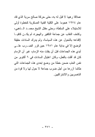 ‫ﻋﻤﻼﻗﺎ ﺭﻫﻴﺒﺎ ﻻ ﻗﺒل ﻟﻪ ﺒﻪ، ﺤﺘﻰ ﺤﺭﻜﺔ ﺼﺎﻟﺢ ﺴﺭﻴﺔ ﺍﻟﺫﻱ ﻗﺎﺩ‬
                                          ‫‪‬‬     ‫ﹰ‬
‫ﻋﺎﻡ ٤٧٩١ ﻫﺠﻭﻤﺎ ﻋﻠﻰ ﺍﻟﻜﻠﻴﺔ ﺍﻟﻔﻨﻴﺔ ﺍﻟﻌﺴﻜﺭﻴﺔ ﻜﺨﻁﻭﺓ ﺃﻭﻟﻰ‬
                                       ‫‪‬‬
‫ﻟﻼﺴﺘﻴﻼﺀ ﻋﻠﻰ ﺍﻟﺴﻠﻁﺔ، ﻭﺤﺘﻰ ﻤﻘﺘل ﺍﻟﺸﻴﺦ ﻤﺤﻤـﺩ ﺍﻟـﺫﻫﺒﻲ،‬
‫ﻭﻜﺸﻑ ﺍﻟﻨﻘﺎﺏ ﻋﻥ ﺠﻤﺎﻋﺔ ﺍﻟﺘﻜﻔﻴﺭ ﻭﺍﻟﻬﺠﺭﺓ، ﻟﻡ ﻴﻜـﻥ ﻜﺎﻓ ‪‬ـﺎ‬
  ‫ﻴ‬
‫ﻹﻗﻨﺎﻋﻪ ﺒﺎﻟﺘﺤﻭل ﻋﻥ ﻫﺫﻩ ﺍﻟﺴﻴﺎﺴﺔ، ﻭﻟﻡ ﻴﺩﺭﻙ ﺍﻟﺴﺎﺩﺍﺕ ﺤﻘﻴﻘﺔ‬
‫ﺍﻟﻭﻀﻊ ﺇﻻ ﻓﻲ ﺒﺩﺍﻴﺔ ﻋﺎﻡ ١٨٩١ ﺤﻴﻥ ﻗﺭﺭ ﺍﻟﻀـﺭﺏ ﻋﻠـﻰ‬
‫ﺃﻴﺩﻱ ﻫﺫﻩ ﺍﻟﺠﻤﺎﻋﺎﺕ ﻗﺒل ﺃﻥ ﻴﻔﻠﺕ ﻤﻨﻪ ﺍﻟﺯﻤﺎﻡ، ﻏﻴﺭ ﺃﻥ ﺍﻟﺯﻤﺎﻡ‬
‫ﻜﺎﻥ ﻗﺩ ﺃﻓﻠﺕ ﺒﺎﻟﻔﻌل، ﻭﻜﺎﻥ ﺍﻏﺘﻴﺎل ﺍﻟﺴﺎﺩﺍﺕ ﻓﻲ ٦ ﺃﻜﺘﻭﺒﺭ ﻤﻥ‬
‫ﻨﻔﺱ ﺍﻟﻌﺎﻡ، ﻀﻤﻥ ﺨﻁﺔ ﻤﻥ ﻭﻀﻊ ﺇﺤﺩﻯ ﻫﺫﻩ ﺍﻟﺠﻤﺎﻋﺎﺕ ﺍﻟﺘﻲ‬
‫ﻁﺎﻟﻤﺎ ﺁﺯﺭﻫﺎ ﻤﻥ ﺃﺠل ﻀﺭﺏ ﺠﻤﺎﻋﺔ ﻻ ﺤﻭل ﻟﻬﺎ ﻭﻻ ﻗﻭﺓ ﻤﻥ‬
                                ‫ﺍﻟﻨﺎﺼﺭﻴﻴﻥ ﻭﺍﻻﺸﺘﺭﺍﻜﻴﻴﻥ.‬




                      ‫- ١٧٢ -‬
 