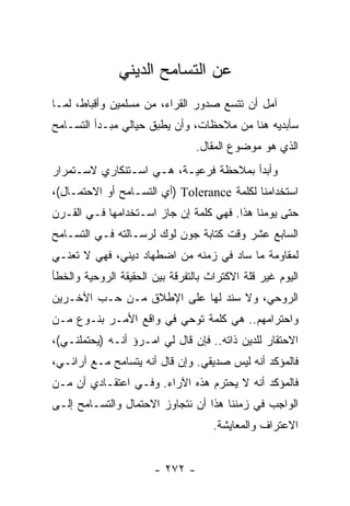 ‫ﻋﻥ ﺍﻟﺘﺴﺎﻤﺢ ﺍﻟﺩﻴﻨﻲ‬
‫ﺁﻤل ﺃﻥ ﺘﺘﺴﻊ ﺼﺩﻭﺭ ﺍﻟﻘﺭﺍﺀ، ﻤﻥ ﻤﺴﻠﻤﻴﻥ ﻭﺃﻗﺒﺎﻁ، ﻟﻤـﺎ‬
‫ﺴﺄﺒﺩﻴﻪ ﻫﻨﺎ ﻤﻥ ﻤﻼﺤﻅﺎﺕ، ﻭﺃﻥ ﻴﻁﺒﻕ ﺤﻴﺎﻟﻲ ﻤﺒـﺩﺃ ﺍﻟﺘﺴـﺎﻤﺢ‬
                                 ‫ﺍﻟﺫﻱ ﻫﻭ ﻤﻭﻀﻭﻉ ﺍﻟﻤﻘﺎل.‬
‫ﻭﺃﺒﺩﺃ ﺒﻤﻼﺤﻅﺔ ﻓﺭﻋﻴـﺔ، ﻫـﻲ ﺍﺴـﺘﻨﻜﺎﺭﻱ ﻻﺴـﺘﻤﺭﺍﺭ‬
‫ﺍﺴﺘﺨﺩﺍﻤﻨﺎ ﻟﻜﻠﻤﺔ ‪) Tolerance‬ﺃﻱ ﺍﻟﺘﺴـﺎﻤﺢ ﺃﻭ ﺍﻻﺤﺘﻤـﺎل(،‬
‫ﺤﺘﻰ ﻴﻭﻤﻨﺎ ﻫﺫﺍ. ﻓﻬﻲ ﻜﻠﻤﺔ ﺇﻥ ﺠﺎﺯ ﺍﺴـﺘﺨﺩﺍﻤﻬﺎ ﻓـﻲ ﺍﻟﻘـﺭﻥ‬
‫ﺍﻟﺴﺎﺒﻊ ﻋﺸﺭ ﻭﻗﺕ ﻜﺘﺎﺒﺔ ﺠﻭﻥ ﻟﻭﻙ ﻟﺭﺴـﺎﻟﺘﻪ ﻓـﻲ ﺍﻟﺘﺴـﺎﻤﺢ‬
‫ﻟﻤﻘﺎﻭﻤﺔ ﻤﺎ ﺴﺎﺩ ﻓﻲ ﺯﻤﻨﻪ ﻤﻥ ﺍﻀﻁﻬﺎﺩ ﺩﻴﻨﻲ، ﻓﻬﻲ ﻻ ﺘﻌﻨـﻲ‬
‫ﺍﻟﻴﻭﻡ ﻏﻴﺭ ﻗﻠﺔ ﺍﻻﻜﺘﺭﺍﺙ ﺒﺎﻟﺘﻔﺭﻗﺔ ﺒﻴﻥ ﺍﻟﺤﻘﻴﻘﺔ ﺍﻟﺭﻭﺤﻴﺔ ﻭﺍﻟﺨﻁﺄ‬
‫ﺍﻟﺭﻭﺤﻲ، ﻭﻻ ﺴﻨﺩ ﻟﻬﺎ ﻋﻠﻰ ﺍﻹﻁﻼﻕ ﻤـﻥ ﺤـﺏ ﺍﻵﺨـﺭﻴﻥ‬
‫ﻭﺍﺤﺘﺭﺍﻤﻬﻡ.. ﻫﻲ ﻜﻠﻤﺔ ﺘﻭﺤﻲ ﻓﻲ ﻭﺍﻗﻊ ﺍﻷﻤـﺭ ﺒﻨـﻭﻉ ﻤـﻥ‬
‫ﺍﻻﺤﺘﻘﺎﺭ ﻟﻠﺩﻴﻥ ﺫﺍﺘﻪ.. ﻓﺈﻥ ﻗﺎل ﻟﻲ ﺍﻤـﺭﺅ ﺃﻨـﻪ )ﻴﺤﺘﻤﻠﻨـﻲ(،‬
‫ﻓﺎﻟﻤﺅﻜﺩ ﺃﻨﻪ ﻟﻴﺱ ﺼﺩﻴﻘﻲ. ﻭﺇﻥ ﻗﺎل ﺃﻨﻪ ﻴﺘﺴﺎﻤﺢ ﻤـﻊ ﺁﺭﺍﺌـﻲ،‬
‫ﻓﺎﻟﻤﺅﻜﺩ ﺃﻨﻪ ﻻ ﻴﺤﺘﺭﻡ ﻫﺫﻩ ﺍﻵﺭﺍﺀ. ﻭﻓـﻲ ﺍﻋﺘﻘـﺎﺩﻱ ﺃﻥ ﻤـﻥ‬
‫ﺍﻟﻭﺍﺠﺏ ﻓﻲ ﺯﻤﻨﻨﺎ ﻫﺫﺍ ﺃﻥ ﻨﺘﺠﺎﻭﺯ ﺍﻻﺤﺘﻤﺎل ﻭﺍﻟﺘﺴـﺎﻤﺢ ﺇﻟـﻰ‬
                                     ‫ﺍﻻﻋﺘﺭﺍﻑ ﻭﺍﻟﻤﻌﺎﻴﺸﺔ.‬


                       ‫- ٢٧٢ -‬
 
