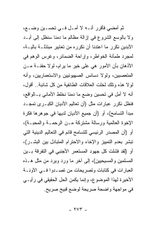 ‫ﺜﻡ ﺃﻤﻀﻲ ﻓﺄﻗﺭﺭ ﺃﻨـﻪ ﻻ ﺃﻤـل ﻓـﻲ ﺘﺤﺴـﻴﻥ ﻭﻀـﻊ،‬
‫ﻭﻻ ﺒﺎﻟﻭﺴﻊ ﺍﻟﺸﺭﻭﻉ ﻓﻲ ﺇﺯﺍﻟﺔ ﻤﻅﺎﻟﻡ ﻤﺎ ﺩﻤﻨﺎ ﺴﻨﻅل ﺇﻟﻰ ﺃﺒـﺩ‬
‫ﺍﻵﺒﺩﻴﻥ ﻨﻜﺭﺭ ﻤﺎ ﺍﻋﺘﺩﻨﺎ ﺃﻥ ﻨﻜﺭﺭﻩ ﻤﻥ ﺘﻌﺎﺒﻴﺭ ﻤﺒﺘﺫﻟـﺔ ﺒﺎﻟﻴـﺔ،‬
‫ﻟﻤﺠﺭﺩ ﻁﻤﺄﻨﺔ ﺍﻟﺨﻭﺍﻁﺭ، ﻭﺇﺭﺍﺤﺔ ﺍﻟﻀﻤﺎﺌﺭ، ﻭﻏﺭﺱ ﺍﻟﻭﻫﻡ ﻓﻲ‬
‫ﺍﻷﺫﻫﺎﻥ ﺒﺄﻥ ﺍﻷﻤﻭﺭ ﻫﻲ ﻋﻠﻰ ﺨﻴﺭ ﻤﺎ ﻴﺭﺍﻡ، ﻟﻭﻻ ﺤﻔﻨـﺔ ﻤـﻥ‬
‫ﺍﻟﻤﺘﻌﺼﺒﻴﻥ، ﻭﻟﻭﻻ ﺩﺴﺎﺌﺱ ﺍﻟﺼﻬﻴﻭﻨﻴﻴﻥ ﻭﺍﻻﺴﺘﻌﻤﺎﺭﻴﻴﻥ، ﻭﺃﻨﻪ‬
‫ﻟﻭﻻ ﻫﺫﻩ ﻭﺘﻠﻙ ﻟﺨﻠﺕ ﺍﻟﻌﻼﻗﺎﺕ ﺍﻟﻁﺎﺌﻔﻴﺔ ﻤﻥ ﻜل ﺸﺎﺌﺒﺔ.. ﺃﻗﻭل،‬
‫ﺃﻨﻪ ﻻ ﺃﻤل ﻓﻲ ﺘﺤﺴﻴﻥ ﻭﻀﻊ ﻤﺎ ﺩﻤﻨﺎ ﻨﺨﻠﻁ ﺍﻷﻤﺎﻨﻲ ﺒـﺎﻟﻭﺍﻗﻊ،‬
‫ﻓﻨﻅل ﻨﻜﺭﺭ ﻋﺒﺎﺭﺍﺕ ﻤﺜل )ﺃﻥ ﺘﻌﺎﻟﻴﻡ ﺍﻷﺩﻴﺎﻥ ﺍﻟﻜﺒـﺭﻯ ﺘﻤﺠـﺩ‬
‫ﻤﺒﺩﺃ ﺍﻟﺘﺴﺎﻤﺢ(، ﺃﻭ )ﺃﻥ ﺠﻤﻴﻊ ﺍﻷﺩﻴﺎﻥ ﻟﺩﻴﻬﺎ ﻓﻲ ﺠﻭﻫﺭﻫﺎ ﻓﻜﺭﺓ‬
‫ﺍﻹﺨﻭﺓ ﺍﻟﻌﺎﻟﻤﻴﺔ ﻭﺭﺴﺎﻟﺔ ﻤﺸﺘﺭﻜﺔ ﻤـﻥ ﺍﻟﺭﺤﻤـﺔ ﻭﺍﻟﻤﺤﺒـﺔ(،‬
‫ﺃﻭ )ﺃﻥ ﺍﻟﻤﺼﺩﺭ ﺍﻟﺭﺌﻴﺴﻲ ﻟﻠﺘﺴﺎﻤﺢ ﻗﺎﺌﻡ ﻓﻲ ﺍﻟﺘﻌﺎﻟﻴﻡ ﺍﻟﺩﻴﻨﻴﺔ ﺍﻟﺘﻲ‬
‫ﺘﺒﺸﺭ ﺒﻌﺩﻡ ﺍﻟﺘﻤﻴﻴﺯ ﻭﺍﻹﺨﺎﺀ ﻭﺍﻻﺤﺘﺭﺍﻡ ﺍﻟﻤﺘﺒﺎﺩل ﺒﻴﻥ ﺍﻟﺒﺸـﺭ(،‬
‫ﺃﻭ )ﻟﻘﺩ ﻓﺸﻠﺕ ﻜل ﺠﻬﻭﺩ ﺍﻟﻤﺴﺘﻌﻤﺭ ﺍﻷﺠﻨﺒﻲ ﻓﻲ ﺍﻟﺘﻔﺭﻗﺔ ﺒـﻴﻥ‬
‫ﺍﻟﻤﺴﻠﻤﻴﻥ ﻭﺍﻟﻤﺴﻴﺤﻴﻴﻥ(، ﺇﻟﻰ ﺁﺨﺭ ﻤﺎ ﻭﺭﺩ ﻭﻴﺭﺩ ﻤﻥ ﻤﺜل ﻫـﺫﻩ‬
‫ﺍﻟﻌﺒﺎﺭﺍﺕ ﻓﻲ ﻜﺘﺎﺒﺎﺕ ﻭﺘﺼﺭﻴﺤﺎﺕ ﻤﻥ ﺘﺼـﺩﻭﺍ ﻓـﻲ ﺍﻵﻭﻨـﺔ‬
‫ﺍﻷﺨﻴﺭﺓ ﻟﻬﺫﺍ ﺍﻟﻤﻭﻀﻭﻉ، ﻭﺇﻨﻤﺎ ﻴﻜﻤﻥ ﺍﻟﺤل ﺍﻟﺤﻘﻴﻘﻲ ﻓﻲ ﺭﺃﻴـﻲ‬
           ‫ﻓﻲ ﻤﻭﺍﺠﻬﺔ ﻭﺍﻀﺤﺔ ﺼﺭﻴﺤﺔ ﻟﻭﻀﻊ ﻗﺒﻴﺢ ﺼﺭﻴﺢ.‬


                        ‫- ٣٧٢ -‬
 