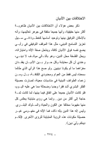 ‫ﺍﻻﺨﺘﻼﻓﺎﺕ ﺒﻴﻥ ﺍﻷﺩﻴﺎﻥ‬
‫ﺫﻜﺭ ﺒﻌﺽ ﻫﺅﻻﺀ ﺃﻥ ﺍﻻﺨﺘﻼﻓﺎﺕ ﺒﻴﻥ ﺍﻷﺩﻴﺎﻥ ﻅﺎﻫﺭﻴـﺔ‬
‫ﺃﻜﺜﺭ ﻤﻨﻬﺎ ﺤﻘﻴﻘﻴﺔ، ﻭﺃﻨﻬﺎ ﺠﻤﻴﻌﺎ ﻤﺘﻔﻘﺔ ﻓﻲ ﺠﻭﻫﺭ ﺘﻌﺎﻟﻴﻤﻬﺎ، ﻭﺃﻨﻪ‬
                              ‫‪‬‬
‫ﺒﺎﻹﻤﻜﺎﻥ ﺍﻟﺘﻭﻓﻴﻕ ﺒﻴﻨﻬﺎ ﻭﺘﻭﺤﻴﺩ ﺃﺴﺎﺴﻬﺎ ﻜﺨﻁـﻭﺓ ﻓـﻲ ﺴـﺒﻴل‬
‫ﺘﻌﺯﻴﺯ ﺍﻟﺘﺴﺎﻤﺢ ﺍﻟﺩﻴﻨﻲ، ﻤﺜل ﻫﺫﺍ ﺍﻟﻤﻭﻗﻑ ﺍﻟﺘﻭﻓﻴﻘﻲ ﻓﻲ ﺭﺃﻴـﻲ‬
‫ﻴﻀﻊ ﻨﻔﺴﻪ ﻓﻭﻕ ﺍﻷﺩﻴﺎﻥ ﻜﺎﻓﺔ، ﻭﻴﻨﺘﺤل ﺼﻔﺔ ﺍﻹﻟﻪ ﻭﺍﻤﺘﻴﺎﺯﺍﺘﻪ،‬
‫ﻭﻴﺤل ﺍﻟﻔﻠﺴﻔﺔ ﻤﺤل ﺍﻟﺩﻴﻥ، ﻭﻫﻭ ﺒﺎﻟﺘـﺎﻟﻲ ﻤﻭﻗـﻑ ﻻ ﺩﻴﻨـﻲ،‬
‫ﻭﻋﻨﺩﻱ ﺃﻥ ﻜل ﻤﻌﺎﻴﺸﺔ ﻭﻜل ﺤـﻭﺍﺭ ﺒـﻴﻥ ﺍﻷﺩﻴـﺎﻥ ﻴﻔﻘـﺩﺍﻥ‬
‫ﻤﻐﺯﺍﻫﻤﺎ ﻤﺎ ﻟﻡ ﻴﻜﻭﻨﺎ ﺩﻴﻨﻴﻴﻥ. ﻭﻟﻭ ﺼﺢ ﻫﺫﺍ ﺍﻟﺭﺃﻱ ﺍﻟﺫﻱ ﻁﺎﻟﻤﺎ‬
‫ﺴﻤﻌﻨﺎﻩ ﻟﻴﺱ ﻓﻘﻁ ﻤﻥ ﺍﻟﻌﻭﺍﻡ ﻭﻤﺤﺩﻭﺩﻱ ﺍﻟﺜﻘﺎﻓـﺔ، ﺒـل ﻭﻤـﻥ‬
‫ﺯﻋﻤﺎﺀ ﺍﻟﻁﻭﺍﺌﻑ ﺍﻟﺩﻴﻨﻴﺔ ﻓﻲ ﻤﻨﺎﺴﺒﺎﺕ ﻤﻌﻴﻨﺔ، ﻟﺼﺎﺭﺕ ﺤﺼﻴﻠﺔ‬
‫ﺍﻟﻔﻜﺭ ﺍﻟﺒﺸﺭﻱ ﺃﺸﺩ ﻓﻘﺭﺍ ﻭﺠﺩﺒﺎ ﻭﻀﺤﺎﻟﺔ ﻤﻤﺎ ﻫﻲ ﻋﻠﻴﻪ ﺍﻟﻴـﻭﻡ،‬
                            ‫‪‬‬     ‫‪‬‬
‫ﻓﻠﻭ ﻜﺎﻨﺕ ﺍﻷﺩﻴﺎﻥ ﺠﻤﻴﻌﺎ ﻋﻠﻰ ﺍﺘﻔﺎﻕ ﻓﻴﻤﺎ ﺒﻴﻨﻬﺎ، ﻟﻤﺎ ﻜﺎﻨﺕ ﺜﻤـﺔ‬
                                     ‫‪‬‬
‫ﺤﺎﺠﺔ ﺇﻟﻰ ﺃﻜﺜﺭ ﻤﻥ ﺩﻴﻥ.. ﻭﺇﻨﻤﺎ ﻫﻲ ﺭﺅﻯ ﻤﺘﺒﺎﻴﻨﺔ ﻴﻌﻜﺱ ﻜل‬
‫ﻤﻨﻬﺎ ﻤﻔﻬﻭﻤﺎ ﻤﺨﺎﻟﻔﺎ ﻋﻥ ﺍﻟﻜﻭﻥ ﻭﺍﻟﺤﻴﺎﺓ ﻭﺍﻟﺴـﻠﻭﻙ ﺍﻟﺒﺸـﺭﻱ.‬
                                    ‫ﹰ‬      ‫‪‬‬
‫ﻭﻟﻴﺱ ﺇﻟﻪ ﻫﺫﺍ ﺍﻟﺩﻴﻥ ﺒﺈﻟﻪ ﺫﺍﻙ، ﻓﻤﺎ ﺍﻹﻟﻪ ﻓﻲ ﻤﻔﻬـﻭﻤﻲ ﻏﻴـﺭ‬
‫ﺤﺼﻴﻠﺔ ﻤﻜﻭﻨﺎﺕ ﻫﺫﻩ ﺍﻟﺭﺅﻴﺔ ﺍﻟﻤﺘﺒﺎﻴﻨﺔ ﻟﻠﺭﺅﻯ ﺍﻷﺨﺭﻯ. ‪‬ﻟ ﹸـﻡ‬
‫ﹶﻜ ‪‬‬
                                         ‫ِﻴﻨﻜﻡ ﻭﻟﻲ ِﻴﻥ‪.‬‬
                                           ‫ﺩ ﹸ ﹸ ‪ َ َِ ‬ﺩ ِ‬


                        ‫- ٤٧٢ -‬
 