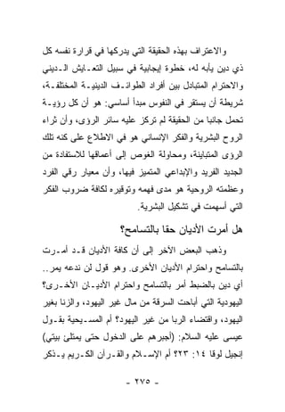 ‫ﻭﺍﻻﻋﺘﺭﺍﻑ ﺒﻬﺫﻩ ﺍﻟﺤﻘﻴﻘﺔ ﺍﻟﺘﻲ ﻴﺩﺭﻜﻬﺎ ﻓﻲ ﻗﺭﺍﺭﺓ ﻨﻔﺴﻪ ﻜل‬
‫ﺫﻱ ﺩﻴﻥ ﻴﺄﺒﻪ ﻟﻪ، ﺨﻁﻭﺓ ﺇﻴﺠﺎﺒﻴﺔ ﻓﻲ ﺴﺒﻴل ﺍﻟﺘﻌـﺎﻴﺵ ﺍﻟـﺩﻴﻨﻲ‬
‫ﻭﺍﻻﺤﺘﺭﺍﻡ ﺍﻟﻤﺘﺒﺎﺩل ﺒﻴﻥ ﺃﻓﺭﺍﺩ ﺍﻟﻁﻭﺍﺌـﻑ ﺍﻟﺩﻴﻨﻴـﺔ ﺍﻟﻤﺨﺘﻠﻔـﺔ،‬
‫ﺸﺭﻴﻁﺔ ﺃﻥ ﻴﺴﺘﻘﺭ ﻓﻲ ﺍﻟﻨﻔﻭﺱ ﻤﺒﺩﺃ ﺃﺴﺎﺴﻲ: ﻫﻭ ﺃﻥ ﻜل ﺭﺅﻴـﺔ‬
‫ﺘﺤﻤل ﺠﺎﻨﺒﺎ ﻤﻥ ﺍﻟﺤﻘﻴﻘﺔ ﻟﻡ ﺘﺭﻜﺯ ﻋﻠﻴﻪ ﺴﺎﺌﺭ ﺍﻟﺭﺅﻯ، ﻭﺃﻥ ﺜﺭﺍﺀ‬
                                              ‫‪‬‬
‫ﺍﻟﺭﻭﺡ ﺍﻟﺒﺸﺭﻴﺔ ﻭﺍﻟﻔﻜﺭ ﺍﻹﻨﺴﺎﻨﻲ ﻫﻭ ﻓﻲ ﺍﻻﻁﻼﻉ ﻋﻠﻰ ﻜﻨﻪ ﺘﻠﻙ‬
‫ﺍﻟﺭﺅﻯ ﺍﻟﻤﺘﺒﺎﻴﻨﺔ، ﻭﻤﺤﺎﻭﻟﺔ ﺍﻟﻐﻭﺹ ﺇﻟﻰ ﺃﻋﻤﺎﻗﻬﺎ ﻟﻼﺴﺘﻔﺎﺩﺓ ﻤﻥ‬
‫ﺍﻟﺠﺩﻴﺩ ﺍﻟﻔﺭﻴﺩ ﻭﺍﻹﺒﺩﺍﻋﻲ ﺍﻟﻤﺘﻤﻴﺯ ﻓﻴﻬﺎ، ﻭﺃﻥ ﻤﻌﻴﺎﺭ ﺭﻗﻲ ﺍﻟﻔﺭﺩ‬
‫ﻭﻋﻅﻤﺘﻪ ﺍﻟﺭﻭﺤﻴﺔ ﻫﻭ ﻤﺩﻯ ﻓﻬﻤﻪ ﻭﺘﻭﻗﻴﺭﻩ ﻟﻜﺎﻓﺔ ﻀﺭﻭﺏ ﺍﻟﻔﻜﺭ‬
                          ‫ﺍﻟﺘﻲ ﺃﺴﻬﻤﺕ ﻓﻲ ﺘﺸﻜﻴل ﺍﻟﺒﺸﺭﻴﺔ.‬

                      ‫ﻫل ﺃﻤﺭﺕ ﺍﻷﺩﻴﺎﻥ ﺤﻘﺎ ﺒﺎﻟﺘﺴﺎﻤﺢ؟‬
                                 ‫ﹰ‬
‫ﻭﺫﻫﺏ ﺍﻟﺒﻌﺽ ﺍﻵﺨﺭ ﺇﻟﻰ ﺃﻥ ﻜﺎﻓﺔ ﺍﻷﺩﻴﺎﻥ ﻗـﺩ ﺃﻤـﺭﺕ‬
‫ﺒﺎﻟﺘﺴﺎﻤﺢ ﻭﺍﺤﺘﺭﺍﻡ ﺍﻷﺩﻴﺎﻥ ﺍﻷﺨﺭﻯ. ﻭﻫﻭ ﻗﻭل ﻟﻥ ﻨﺩﻋﻪ ﻴﻤﺭ..‬
‫ﺃﻱ ﺩﻴﻥ ﺒﺎﻟﻀﺒﻁ ﺃﻤﺭ ﺒﺎﻟﺘﺴﺎﻤﺢ ﻭﺍﺤﺘﺭﺍﻡ ﺍﻷﺩﻴـﺎﻥ ﺍﻷﺨـﺭﻯ؟‬
‫ﺍﻟﻴﻬﻭﺩﻴﺔ ﺍﻟﺘﻲ ﺃﺒﺎﺤﺕ ﺍﻟﺴﺭﻗﺔ ﻤﻥ ﻤﺎل ﻏﻴﺭ ﺍﻟﻴﻬﻭﺩ، ﻭﺍﻟﺯﻨﺎ ﺒﻐﻴﺭ‬
‫ﺍﻟﻴﻬﻭﺩ، ﻭﺍﻗﺘﻀﺎﺀ ﺍﻟﺭﺒﺎ ﻤﻥ ﻏﻴﺭ ﺍﻟﻴﻬﻭﺩ؟ ﺃﻡ ﺍﻟﻤﺴـﻴﺤﻴﺔ ﺒﻘـﻭل‬
‫ﻋﻴﺴﻰ ﻋﻠﻴﻪ ﺍﻟﺴﻼﻡ: )ﺃﺠﺒﺭﻫﻡ ﻋﻠﻰ ﺍﻟﺩﺨﻭل ﺤﺘﻰ ﻴﻤﺘﻠﺊ ﺒﻴﺘﻲ(‬
‫ﺇﻨﺠﻴل ﻟﻭﻗﺎ ٤١: ٣٢؟ ﺃﻡ ﺍﻹﺴـﻼﻡ ﻭﺍﻟﻘـﺭﺁﻥ ﺍﻟﻜـﺭﻴﻡ ﻴـﺫﻜﺭ‬

                       ‫- ٥٧٢ -‬
 