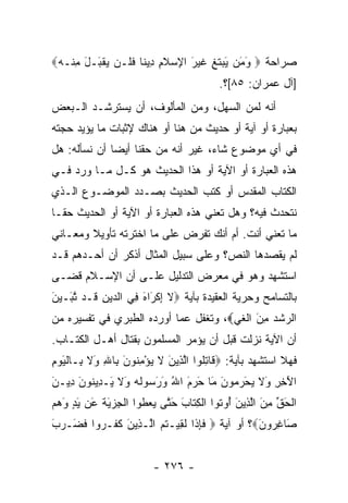 ‫ﺼﺭﺍﺤﺔ ‪ ‬ﻭ َﻥ َﺒﺘ ِ ﻏﻴ َ ﺍ ِﺴﻼ ِ ِﻴ ﹰﺎ ﻓ ﹶـﻥ ﻴﻘ َـل ﻤﻨﹾـﻪ‪‬‬
 ‫َﻤ ﻴ ‪ ‬ﹶﻎ ﹶ ‪‬ﺭ ﻹ ‪ ‬ﹶﻡ ﺩ ﻨ ﹶﻠ ‪  ‬ﹾﺒ َ ِ ‪‬‬
                                         ‫]ﺁل ﻋﻤﺭﺍﻥ: ٥٨[؟.‬
‫ﺃﻨﻪ ﻟﻤﻥ ﺍﻟﺴﻬل، ﻭﻤﻥ ﺍﻟﻤﺄﻟﻭﻑ، ﺃﻥ ﻴﺴﺘﺭﺸـﺩ ﺍﻟـﺒﻌﺽ‬
‫ﺒﻌﺒﺎﺭﺓ ﺃﻭ ﺁﻴﺔ ﺃﻭ ﺤﺩﻴﺙ ﻤﻥ ﻫﻨﺎ ﺃﻭ ﻫﻨﺎﻙ ﻹﺜﺒﺎﺕ ﻤﺎ ﻴﺅﻴﺩ ﺤﺠﺘﻪ‬
‫ﻓﻲ ﺃﻱ ﻤﻭﻀﻭﻉ ﺸﺎﺀ، ﻏﻴﺭ ﺃﻨﻪ ﻤﻥ ﺤﻘﻨﺎ ﺃﻴﻀﺎ ﺃﻥ ﻨﺴﺄﻟﻪ: ﻫل‬
              ‫‪‬‬
‫ﻫﺫﻩ ﺍﻟﻌﺒﺎﺭﺓ ﺃﻭ ﺍﻵﻴﺔ ﺃﻭ ﻫﺫﺍ ﺍﻟﺤﺩﻴﺙ ﻫﻭ ﻜـل ﻤـﺎ ﻭﺭﺩ ﻓـﻲ‬
‫ﺍﻟﻜﺘﺎﺏ ﺍﻟﻤﻘﺩﺱ ﺃﻭ ﻜﺘﺏ ﺍﻟﺤﺩﻴﺙ ﺒﺼـﺩﺩ ﺍﻟﻤﻭﻀـﻭﻉ ﺍﻟـﺫﻱ‬
‫ﻨﺘﺤﺩﺙ ﻓﻴﻪ؟ ﻭﻫل ﺘﻌﻨﻲ ﻫﺫﻩ ﺍﻟﻌﺒﺎﺭﺓ ﺃﻭ ﺍﻵﻴﺔ ﺃﻭ ﺍﻟﺤﺩﻴﺙ ﺤ ﹰـﺎ‬
  ‫ﻘ‬
‫ﻤﺎ ﺘﻌﻨﻲ ﺃﻨﺕ. ﺃﻡ ﺃﻨﻙ ﺘﻔﺭﺽ ﻋﻠﻰ ﻤﺎ ﺍﺨﺘﺭﺘﻪ ﺘﺄﻭﻴﻼ ﻭﻤﻌـﺎﻨﻲ‬
        ‫ﹰ‬
‫ﻟﻡ ﻴﻘﺼﺩﻫﺎ ﺍﻟﻨﺹ؟ ﻭﻋﻠﻰ ﺴﺒﻴل ﺍﻟﻤﺜﺎل ﺃﺫﻜﺭ ﺃﻥ ﺃﺤـﺩﻫﻡ ﻗـﺩ‬
‫ﺍﺴﺘﺸﻬﺩ ﻭﻫﻭ ﻓﻲ ﻤﻌﺭﺽ ﺍﻟﺘﺩﻟﻴل ﻋﻠـﻰ ﺃﻥ ﺍﻹﺴـﻼﻡ ﻗﻀـﻰ‬
‫ﺒﺎﻟﺘﺴﺎﻤﺢ ﻭﺤﺭﻴﺔ ﺍﻟﻌﻘﻴﺩﺓ ﺒﺂﻴﺔ ‪‬ﻻ ﺇﻜ َﺍﻩ ِﻲ ﺍﻟ ‪‬ﻴﻥ ﹶـﺩ ﺘ َـﻴﻥ‬
‫ﹶ ِ ﹾﺭ َ ﻓ ﺩ ِ ﻗ ﱠﺒ ‪َ ‬‬
‫ﺍﻟ ‪‬ﺸﺩ ﻤﻥ ﺍﻟﻐﻲ‪ ،‬ﻭﺘﻐﻔل ﻋﻤﺎ ﺃﻭﺭﺩﻩ ﺍﻟﻁﺒﺭﻱ ﻓﻲ ﺘﻔﺴﻴﺭﻩ ﻤﻥ‬
                                      ‫ﺭ ﹾ‪ َ ِ ‬ﹾﹶ ‪‬‬
‫ﺃﻥ ﺍﻵﻴﺔ ﻨﺯﻟﺕ ﻗﺒل ﺃﻥ ﻴﺅﻤﺭ ﺍﻟﻤﺴﻠﻤﻭﻥ ﺒﻘﺘﺎل ﺃﻫـل ﺍﻟﻜﺘـﺎﺏ.‬
‫ﻓﻬﻼ ﺍﺴﺘﺸﻬﺩ ﺒﺂﻴﺔ: ‪ ‬ﹶﺎﺘﹸﻭﺍ ﺍﻟ ِﻴﻥ ﻻ ﻴﺅﻤ ﹸﻭﻥ ِﺎﷲ َﻻ ِـﺎﻟﻴﻭﻡ‬
‫ﻗ ِﻠ ﱠﺫ َ ﹶ ‪ِ ْ ‬ﻨ َ ﺒ ِ ﻭ ﹶ ﺒ ﹾ َ ‪ِ ‬‬
‫ﺍﻵ ِ ِ َﻻ ﻴﺤﺭ ‪‬ﻭﻥ َﺎ ﺤﺭﻡ ﺍﷲ ﻭﺭ ‪‬ﻭﹸﻪ َﻻ َـ ِﻴ ﹸﻭﻥ ِﻴـﻥ‬
‫َﺨ ﺭ ﻭ ﹶ ‪  َ ‬ﻤ َ ﻤ َ ‪ َ َ ُ َ ‬ﺴ ﻟ ‪ ‬ﻭ ﹶ ﻴ ﺩ ﻨ َ ﺩ َ‬
‫ﺍﻟﺤﻕ ﻤﻥ ﺍﻟ ِﻴﻥ ُﻭ ﹸﻭﺍ ﺍﻟﻜ ﹶﺎﺏ ﺤ ﱠﻰ ﻴﻌ ﹸﻭﺍ ﺍﻟ ِﺯ َﺔ َﻥ ﻴﺩ ﻭﻫﻡ‬
‫ﹾ َ ﱢ ِ َ ﱠﺫ َ ﺃ ﺘ ﹾ ِﺘ َ َﺘ ‪ ‬ﻁ ﹾﺠ ‪‬ﻴ ﹶ ﻋ َ ٍ َ ‪ ‬‬
‫َﺎﻏ ‪‬ﻭﻥ‪‬؟ ﺃﻭ ﺁﻴﺔ ‪ ‬ﻓﺈ ﹶﺍ ﻟ ِﻴـ ﹸﻡ ﺍﱠـ ِﻴﻥ ﻜ ﹶـ ‪‬ﻭﺍ ﻓ َـﺭﺏ‬
‫ﹶ ِ ﺫ ﹶ ﻘ ﺘ ‪ ‬ﻟ ﺫ َ ﹶﻔ ﺭ ﹶﻀ ‪َ ‬‬                   ‫ﺼ ِﺭ َ‬


                        ‫- ٦٧٢ -‬
 