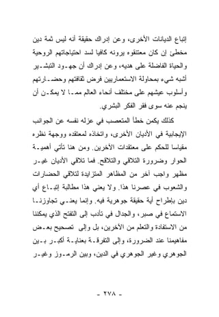 ‫ﺇﺘﺒﺎﻉ ﺍﻟﺩﻴﺎﻨﺎﺕ ﺍﻷﺨﺭﻯ، ﻭﻋﻥ ﺇﺩﺭﺍﻙ ﺤﻘﻴﻘﺔ ﺃﻨﻪ ﻟﻴﺱ ﺜﻤﺔ ﺩﻴﻥ‬
‫ﻤﺨﻁﺊ ﺇﻥ ﻜﺎﻥ ﻤﻌﺘﻨﻘﻭﻩ ﻴﺭﻭﻨﻪ ﻜﺎﻓﻴﺎ ﻟﺴﺩ ﺍﺤﺘﻴﺎﺠﺎﺘﻬﻡ ﺍﻟﺭﻭﺤﻴﺔ‬
                        ‫‪‬‬
‫ﻭﺍﻟﺤﻴﺎﺓ ﺍﻟﻔﺎﻀﻠﺔ ﻋﻠﻰ ﻫﺩﻴﻪ، ﻭﻋﻥ ﺇﺩﺭﺍﻙ ﺃﻥ ﺠﻬـﻭﺩ ﺍﻟﺘﺒﺸـﻴﺭ‬
‫ﺃﺸﺒﻪ ﺸﻲﺀ ﺒﻤﺤﺎﻭﻟﺔ ﺍﻻﺴﺘﻌﻤﺎﺭﻴﻴﻥ ﻓﺭﺽ ﺜﻘﺎﻓﺘﻬﻡ ﻭﺤﻀـﺎﺭﺘﻬﻡ‬
‫ﻭﺃﺴﻠﻭﺏ ﻋﻴﺸﻬﻡ ﻋﻠﻰ ﻤﺨﺘﻠﻑ ﺃﻨﺤﺎﺀ ﺍﻟﻌﺎﻟﻡ ﻤﻤـﺎ ﻻ ﻴﻤﻜـﻥ ﺃﻥ‬
                       ‫ﻴﻨﺠﻡ ﻋﻨﻪ ﺴﻭﻯ ﻓﻘﺭ ﺍﻟﻔﻜﺭ ﺍﻟﺒﺸﺭﻱ.‬
‫ﻜﺫﻟﻙ ﻴﻜﻤﻥ ﺨﻁﺄ ﺍﻟﻤﺘﻌﺼﺏ ﻓﻲ ﻋﺯﻟﻪ ﻨﻔﺴﻪ ﻋﻥ ﺍﻟﺠﻭﺍﻨﺏ‬
‫ﺍﻹﻴﺠﺎﺒﻴﺔ ﻓﻲ ﺍﻷﺩﻴﺎﻥ ﺍﻷﺨﺭﻯ، ﻭﺍﺘﺨﺎﺫﻩ ﻟﻤﻌﺘﻘﺩﻩ ﻭﻭﺠﻬﺔ ﻨﻅﺭﻩ‬
‫ﻤﻘﻴﺎﺴﺎ ﻟﻠﺤﻜﻡ ﻋﻠﻰ ﻤﻌﺘﻘﺩﺍﺕ ﺍﻵﺨﺭﻴﻥ. ﻭﻤﻥ ﻫﻨﺎ ﺘﺄﺘﻲ ﺃﻫﻤﻴـﺔ‬
                                               ‫‪‬‬
‫ﺍﻟﺤﻭﺍﺭ ﻭﻀﺭﻭﺭﺓ ﺍﻟﺘﻼﻗﻲ ﻭﺍﻟﺘﻼﻗﺢ. ﻓﻤﺎ ﺘﻼﻗﻲ ﺍﻷﺩﻴﺎﻥ ﻏﻴـﺭ‬
‫ﻤﻅﻬﺭ ﻭﺍﺠﺏ ﺁﺨﺭ ﻤﻥ ﺍﻟﻤﻅﺎﻫﺭ ﺍﻟﻤﺘﺯﺍﻴﺩﺓ ﻟﺘﻼﻗﻲ ﺍﻟﺤﻀﺎﺭﺍﺕ‬
‫ﻭﺍﻟﺸﻌﻭﺏ ﻓﻲ ﻋﺼﺭﻨﺎ ﻫﺫﺍ. ﻭﻻ ﻴﻌﻨﻲ ﻫﺫﺍ ﻤﻁﺎﻟﺒﺔ ﺇﺘﺒـﺎﻉ ﺃﻱ‬
‫ﺩﻴﻥ ﺒﺈﻁﺭﺍﺡ ﺃﻴﺔ ﺤﻘﻴﻘﺔ ﺠﻭﻫﺭﻴﺔ ﻓﻴﻪ. ﻭﺇﻨﻤﺎ ﻴﻌﻨـﻲ ﺘﺠﺎﻭﺯﻨـﺎ‬
‫ﺍﻻﺴﺘﻤﺎﻉ ﻓﻲ ﺼﺒﺭ، ﻭﺍﻟﺠﺩﺍل ﻓﻲ ﺘﺄﺩﺏ ﺇﻟﻰ ﺍﻟﺘﻔﺘﺢ ﺍﻟﺫﻱ ﻴﻤﻜﻨﻨﺎ‬
‫ﻤﻥ ﺍﻻﺴﺘﻔﺎﺩﺓ ﻭﺍﻟﺘﻌﻠﻡ ﻤﻥ ﺍﻵﺨﺭﻴﻥ، ﺒل ﻭﺇﻟﻰ ﺘﺼﺤﻴﺢ ﺒﻌـﺽ‬
‫ﻤﻔﺎﻫﻴﻤﻨﺎ ﻋﻨﺩ ﺍﻟﻀﺭﻭﺭﺓ، ﻭﺇﻟﻰ ﺍﻟﺘﻔﺭﻗـﺔ ﺒﻌﻨﺎﻴـﺔ ﺃﻜﺒـﺭ ﺒـﻴﻥ‬
‫ﺍﻟﺠﻭﻫﺭﻱ ﻭﻏﻴﺭ ﺍﻟﺠﻭﻫﺭﻱ ﻓﻲ ﺍﻟﺩﻴﻥ، ﻭﺒﻴﻥ ﺍﻟﺭﻤـﻭﺯ ﻭﻏﻴـﺭ‬




                      ‫- ٨٧٢ -‬
 