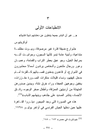 ‫٣‬
                 ‫ﺍﻻﻨﻁﺒﺎﻋﺎﺕ ﺍﻷﻭﻟﻰ‬
   ‫»... ﻏﻴﺭ ﺃﻥ ﺍﻟﺒﺸﺭ ﺠﻤﻴﻌﺎ ﻴﺘﺨﻠﻭﻥ ﻋﻥ ﺩﻫﺸﺘﻬﻡ ﺸﻴﺌﺎ ﻓﺸﻴ ًﺎ«‬
     ‫ﺌ‬      ‫ً‬                     ‫‪‬‬

‫ﻟﻭﻜﺭﻴﺘﻴﻭﺱ‬
‫»ﺸﻭﺍﺭﻉ ﻀﻴﻘﺔ ﻗﺫﺭﺓ ﻏﻴﺭ ﻤﺭﺼﻭﻓﺔ، ﻭﺒﻴـﻭﺕ ﻤﻅﻠﻤـﺔ‬
‫ﻤﺘﺩﺍﻋﻴﺔ، ﻭﺃﺒﻨﻴﺔ ﻋﺎﻤﺔ ﺘﺒﺩﻭ ﻜﺄﻨﻬﺎ ﺍﻟﺴﺠﻭﻥ، ﻭﺤﻭﺍﻨﻴـﺕ ﺃﺸـﺒﻪ‬
‫ﺒﻤﺭﺍﺒﻁ ﺍﻟﺨﻴل، ﻭﺠﻭ ﻋﺒﻕ ﺒﻌﻁﺭ ﺍﻟﺘﺭﺍﺏ ﻭﺍﻟﻘﻤﺎﻤﺔ، ﻭﻋﻤﻴـﺎﻥ‬
‫ﻭﻋﻭﺭ ﻭﺭﺠﺎل ﻤﻠﺘﺤﻭﻥ ﻭﺃﺸﺨﺎﺹ ﻴﺭﺘﺩﻭﻥ ﺃﺴﻤﺎﻻ ﻤﺤﺸﻭﺭﻭﻥ‬
        ‫ﹰ‬
‫ﻓﻲ ﺍﻟﺸﻭﺍﺭﻉ، ﺃﻭ ﻗﺎﻋﺩﻭﻥ ﻴﺩﺨﻨﻭﻥ ﻗﺼـﺒﺎﺘﻬﻡ ﻜـﺎﻟﻘﺭﺩﺓ ﺃﻤـﺎﻡ‬
‫ﻤﺩﺨل ﻜﻬﻔﻬﻡ، ﻭﻨﺴﺎﺀ ﻗﻠﻴﻼﺕ ﻤﻨﻜﺭﺍﺕ ﺍﻟﺼـﻭﺭﺓ ﻤﻘـﺯﺯﺍﺕ،‬
‫ﻴﺨﻔﻴﻥ ﻭﺠﻭﻫﻬﻥ ﺍﻟﻌﺠﻔﺎﺀ ﻭﺭﺍﺀ ﺨﺭﻕ ﻨﺘﻨﺔ، ﻭﻴﺒﺩﻴﻥ ﺼﺩﻭﺭﻫﻥ‬
‫ﺍﻟﻤﺘﻬﺩﻟﺔ ﻤﻥ ﺃﺭﺩﻴﺘﻬﻥ ﺍﻟﻤﻤﺯﻗﺔ، ﻭﺃﻁﻔﺎل ﺼﻔﺭ ﺍﻟﻭﺠﻭﻩ، ﺭﻗـﺎﻕ‬
  ‫ﺍﻷﺠﺴﺎﺩ، ﻴﻨﺘﺸﺭ ﺍﻟﺼﺩﻴﺩ ﻋﻠﻰ ﺠﻠﺩﻫﻡ، ﻭﻴﻨﻬﺸﻬﻡ ﺍﻟﺫﺒﺎﺏ«)33(.‬
‫ﻫﺫﻩ ﻫﻲ ﺍﻟﺼﻭﺭﺓ ﺍﻟﺘﻲ ﻭﺠﺩ ﺍﻟﻤﻴﺠﻭﺭ ﺩﻴﺘـﺭﻭﺍ ﺍﻟﻘـﺎﻫﺭﺓ‬
‫ﻋﻠﻴﻬﺎ ﺤﻴﻥ ﺩﺨﻠﻬﺎ ﺍﻟﺠﻴﺵ ﺍﻟﻔﺭﻨﺴﻲ ﻓﻲ ﺃﻭﺍﺨﺭ ﻴﻭﻟﻴـﻭ ٨٩٧١.‬

                                                           ‫)33(‬
                        ‫»ﺒﻭﻨﺎﺒﺭﺕ ﻓﻲ ﻤﺼﺭ« ٧٨١ – ٨٨١.‬

                         ‫- ٧٢ -‬
 