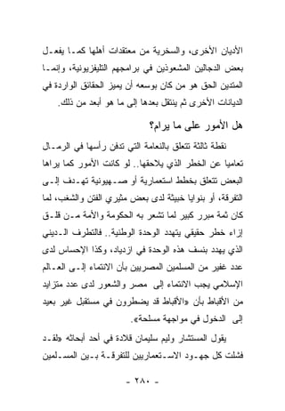 ‫ﺍﻷﺩﻴﺎﻥ ﺍﻷﺨﺭﻯ، ﻭﺍﻟﺴﺨﺭﻴﺔ ﻤﻥ ﻤﻌﺘﻘﺩﺍﺕ ﺃﻫﻠﻬﺎ ﻜﻤـﺎ ﻴﻔﻌـل‬
‫ﺒﻌﺽ ﺍﻟﺩﺠﺎﻟﻴﻥ ﺍﻟﻤﺸﻌﻭﺫﻴﻥ ﻓﻲ ﺒﺭﺍﻤﺠﻬﻡ ﺍﻟﺘﻠﻴﻔﺯﻴﻭﻨﻴﺔ، ﻭﺇﻨﻤـﺎ‬
‫ﺍﻟﻤﺘﺩﻴﻥ ﺍﻟﺤﻕ ﻫﻭ ﻤﻥ ﻜﺎﻥ ﺒﻭﺴﻌﻪ ﺃﻥ ﻴﻤﻴﺯ ﺍﻟﺤﻘﺎﺌﻕ ﺍﻟﻭﺍﺭﺩﺓ ﻓﻲ‬
    ‫ﺍﻟﺩﻴﺎﻨﺎﺕ ﺍﻷﺨﺭﻯ ﺜﻡ ﻴﻨﺘﻘل ﺒﻌﺩﻫﺎ ﺇﻟﻰ ﻤﺎ ﻫﻭ ﺃﺒﻌﺩ ﻤﻥ ﺫﻟﻙ.‬

                              ‫ﻫل ﺍﻷﻤﻭﺭ ﻋﻠﻰ ﻤﺎ ﻴﺭﺍﻡ؟‬
‫ﻨﻘﻁﺔ ﺜﺎﻟﺜﺔ ﺘﺘﻌﻠﻕ ﺒﺎﻟﻨﻌﺎﻤﺔ ﺍﻟﺘﻲ ﺘﺩﻓﻥ ﺭﺃﺴﻬﺎ ﻓﻲ ﺍﻟﺭﻤـﺎل‬
‫ﺘﻌﺎﻤﻴﺎ ﻋﻥ ﺍﻟﺨﻁﺭ ﺍﻟﺫﻱ ﻴﻼﺤﻘﻬﺎ.. ﻟﻭ ﻜﺎﻨﺕ ﺍﻷﻤﻭﺭ ﻜﻤﺎ ﻴﺭﺍﻫﺎ‬
                                                ‫‪‬‬
‫ﺍﻟﺒﻌﺽ ﺘﺘﻌﻠﻕ ﺒﺨﻁﻁ ﺍﺴﺘﻌﻤﺎﺭﻴﺔ ﺃﻭ ﺼـﻬﻴﻭﻨﻴﺔ ﺘﻬـﺩﻑ ﺇﻟـﻰ‬
‫ﺍﻟﺘﻔﺭﻗﺔ، ﺃﻭ ﺒﻨﻭﺍﻴﺎ ﺨﺒﻴﺜﺔ ﻟﺩﻯ ﺒﻌﺽ ﻤﺜﻴﺭﻱ ﺍﻟﻔﺘﻥ ﻭﺍﻟﺸﻐﺏ، ﻟﻤﺎ‬
‫ﻜﺎﻥ ﺜﻤﺔ ﻤﺒﺭﺭ ﻜﺒﻴﺭ ﻟﻤﺎ ﺘﺸﻌﺭ ﺒﻪ ﺍﻟﺤﻜﻭﻤﺔ ﻭﺍﻷﻤﺔ ﻤـﻥ ﻗﻠـﻕ‬
‫ﺇﺯﺍﺀ ﺨﻁﺭ ﺤﻘﻴﻘﻲ ﻴﺘﻬﺩﺩ ﺍﻟﻭﺤﺩﺓ ﺍﻟﻭﻁﻨﻴﺔ.. ﻓﺎﻟﺘﻁﺭﻑ ﺍﻟـﺩﻴﻨﻲ‬
‫ﺍﻟﺫﻱ ﻴﻬﺩﺩ ﺒﻨﺴﻑ ﻫﺫﻩ ﺍﻟﻭﺤﺩﺓ ﻓﻲ ﺍﺯﺩﻴﺎﺩ، ﻭﻜﺫﺍ ﺍﻹﺤﺴﺎﺱ ﻟﺩﻯ‬
‫ﻋﺩﺩ ﻏﻔﻴﺭ ﻤﻥ ﺍﻟﻤﺴﻠﻤﻴﻥ ﺍﻟﻤﺼﺭﻴﻴﻥ ﺒﺄﻥ ﺍﻻﻨﺘﻤﺎﺀ ﺇﻟـﻰ ﺍﻟﻌـﺎﻟﻡ‬
‫ﺍﻹﺴﻼﻤﻲ ﻴﺠﺏ ﺍﻻﻨﺘﻤﺎﺀ ﺇﻟﻰ ﻤﺼﺭ ﻭﺍﻟﺸﻌﻭﺭ ﻟﺩﻯ ﻋﺩﺩ ﻤﺘﺯﺍﻴﺩ‬
‫ﻤﻥ ﺍﻷﻗﺒﺎﻁ ﺒﺄﻥ »ﺍﻷﻗﺒﺎﻁ ﻗﺩ ﻴﻀﻁﺭﻭﻥ ﻓﻲ ﻤﺴﺘﻘﺒل ﻏﻴﺭ ﺒﻌﻴﺩ‬
                        ‫ﺇﻟﻰ ﺍﻟﺩﺨﻭل ﻓﻲ ﻤﻭﺍﺠﻬﺔ ﻤﺴﻠﺤﺔ«.‬
‫ﻴﻘﻭل ﺍﻟﻤﺴﺘﺸﺎﺭ ﻭﻟﻴﻡ ﺴﻠﻴﻤﺎﻥ ﻗﻼﺩﺓ ﻓﻲ ﺃﺤﺩ ﺃﺒﺤﺎﺜﻪ »ﻟﻘـﺩ‬
‫ﻓﺸﻠﺕ ﻜل ﺠﻬـﻭﺩ ﺍﻻﺴـﺘﻌﻤﺎﺭﻴﻴﻥ ﻟﻠﺘﻔﺭﻗـﺔ ﺒـﻴﻥ ﺍﻟﻤﺴـﻠﻤﻴﻥ‬

                       ‫- ٠٨٢ -‬
 