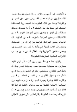 ‫ﻭﺍﻷﻗﺒﺎﻁ«. ﻏﻴﺭ ﺃﻨـﻲ ﺴـﺎﺌﻠﻪ، ﻭﻤـﺎﺫﺍ ﻋـﻥ ﺠﻬـﻭﺩ ﻏﻴـﺭ‬
‫ﺍﻻﺴﺘﻌﻤﺎﺭﻴﻴﻥ ﻤﻥ ﺃﺒﻨﺎﺀ ﻤﺼﺭ ﺃﻨﻔﺴﻬﻡ ﻓﻲ ﺴﺒﻴل ﺨﻠﻕ ﺍﻟﺘﻤﻴﻴـﺯ‬
‫ﻭﺍﻟﺘﻔﺭﻗﺔ؟ ﻭﻤﺎﺫﺍ ﻋﻥ ﻓﺸل ﺍﻟﺤﻜﻭﻤـﺎﺕ ﺍﻟﻤﺼـﺭﻴﺔ ﺍﻟﻤﺴـﺘﻘﻠﺔ‬
‫ﺍﻟﻤﺘﻌﺎﻗﺒﺔ ﻓﻲ ﺇﻴﺠﺎﺩ ﺤل ﻟﻬﺫﻩ ﺍﻟﻤﺸﻜﻠﺔ؟ ﺃﻡ ﺃﻨـﻪ ﻟﻴﺴـﺕ ﻫﻨـﺎﻙ‬
‫ﻤﺸﻜﻠﺔ، ﻭﺃﻥ ﺍﻷﻤﺭ ﻻ ﻴﺘﻌﺩﻯ ﺒﻌﺽ ﺍﻟﺤﻭﺍﺩﺙ ﺍﻟﻔﺭﺩﻴـﺔ ﻤـﻥ‬
‫ﺍﻻﻏﺘﻴﺎﻻﺕ، ﻭﺒﻌﺽ ﺍﻟﺤﻭﺍﺩﺙ ﺍﻟﻌﺎﺭﻀـﺔ ﻤـﻥ ﺍﻟﻤﻨﺎﻭﺸـﺎﺕ‬
‫ﺍﻟﺩﺍﻤﻴﺔ، ﻭﺒﻌﺽ ﺍﻟﺤﻭﺍﺩﺙ ﺍﻟﻤﺅﺴﻔﺔ ﻤﻥ ﺇﺤﺭﺍﻕ ﺩﻭﺭ ﺍﻟﻌﺒـﺎﺩﺓ،‬
‫ﻭﺒﻌﺽ ﺍﻟﻤﺯﺍﻴﺩﺍﺕ ﺍﻟﺩﻴﻨﻴﺔ ﺍﻟﺘﻲ ﻴﺄﺒﺎﻫـﺎ ﺍﻟﻀـﻤﻴﺭ ﺍﻟﻤﺼـﺭﻱ،‬
‫ﻭﺒﻌﺽ ﻤﻅﺎﻫﺭ ﺍﻻﻨﺘﻬﺎﺯﻴﺔ ﻭﺍﺴـﺘﻐﻼل ﺍﻟـﺩﻴﻥ ﻤـﻥ ﺠﺎﻨـﺏ‬
                    ‫ﺍﻷﺤﺯﺍﺏ ﺍﻟﺴﻴﺎﺴﻴﺔ ﺍﻟﻤﻌﺎﺭﻀﺔ ﻟﻠﺤﻜﻭﻤﺔ؟‬
‫ﻭﺃﻗﻭﻟﻬﺎ ﻫﻨﺎ ﺼﺭﺍﺤﺔ ﺩﻭﻥ ﻭﺩﻭﻥ ﺍﻟﺘﻭﺍﺀ: ﺃﻨﻲ ﺃﺭﻯ ﺍﻟﻘﺒﻁ‬
‫ﻤﺴﺌﻭﻟﻴﻥ ﻫﻨﺎ ﻤﺴﺌﻭﻟﻴﺔ ﺠﺴـﻴﻤﺔ ﻋﻤـﺎ ﻴﺤـﺩﺙ ﻟﻬـﻡ، ﻭﺫﻟـﻙ‬
‫ﺒﺎﻨﻁﻭﺍﺌﻬﻡ ﺍﻟﺘﻘﻠﻴﺩﻱ، ﻭﺴﻠﺒﻴﺘﻬﻡ ﻭﺤﺫﺭﻫﻡ ﺍﻟﻤﺸﻬﻭﺭﻴﻥ ﺒـﻪ ﻓـﻲ‬
‫ﺍﻟﻌﺎﻟﻡ ﻜﻠﻪ، ﻭﺍﺨﺘﻴﺎﺭ ﺍﻟﻜﺜﻴﺭﻴﻥ ﻤـﻥ ﺃﻓﻀـل ﺍﻟﻌﻨﺎﺼـﺭ ﻓـﻴﻬﻡ‬
‫ﻭﺃﻜﺜﺭﻫﺎ ﺜﻘﺎﻓﺔ ﻭﺨﺒﺭﺓ ﻭﻤﻬﺎﺭﺓ ﻟﻠﻬﺠـﺭﺓ ﻤـﻥ ﻭﻁـﻨﻬﻡ، ﺩﻭﻥ‬
‫ﺍﻟﻤﺠﺎﺒﻬﺔ ﺍﻹﻴﺠﺎﺒﻴﺔ ﺍﻟﻨﺸﻁﺔ ﻟﻤﺎ ﻴﺠﺭﻯ ﻓﻴﻪ، ﻭﺍﻻﺸﺘﺭﺍﻙ ﺍﺸﺘﺭﺍﻜﺎ‬
 ‫ﹰ‬
‫ﻓﻌﺎﻻ ﻤﻊ ﺍﻟﻤﺴﻠﻤﻴﻥ ﺍﻟﻤﺴﺘﻨﻴﺭﻴﻥ ﻓﻲ ﺇﻴﺠﺎﺩ ﻤﺨـﺭﺝ ﻤـﻥ ﻫـﺫﻩ‬
                                               ‫ﹰ‬
‫ﺍﻟﻭﺭﻁﺔ، ﻭﻤﺴﺎﻋﺩﺓ ﺍﻟﺤﻜﻭﻤﺔ ﺒﺎﻗﺘﺭﺍﺤﺎﺘﻬﻡ ﻋﻠﻰ ﺘﻌﺯﻴﺯ ﺍﻟﺘﻌﺎﻴﺵ‬


                      ‫- ١٨٢ -‬
 