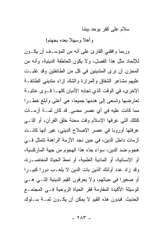 ‫ﺴﻼﻡ ﻋﻠﻰ ﻜﻔﺭ ﻴﻭﺤﺩ ﺒﻴﻨﻨﺎ‬
          ‫ﻭﺃﻫﻼ ﻭﺴﻬﻼ ﺒﻌﺩﻩ ﺒﺠﻬﻨﻡ!‬
‫ﻭﺭﺒﻤﺎ ﻭﺍﻓﻘﻨﻲ ﺍﻟﻘﺎﺭﺉ ﻋﻠﻰ ﺃﻨﻪ ﻤﻥ ﺍﻟﻤﺅﺴـﻑ ﺃﻥ ﻴﻜـﻭﻥ‬
‫ﻟﻺﻟﺤﺎﺩ ﻤﺜل ﻫﺫﺍ ﺍﻟﻔﺼل، ﻭﻻ ﻴﻜﻭﻥ ﻟﻠﻌﺎﻁﻔﺔ ﺍﻟﺩﻴﻨﻴﺔ، ﻭﺃﻨﻪ ﻤﻥ‬
‫ﺍﻟﻤﺤﺯﻥ ﺃﻥ ﻨﺭﻯ ﺍﻟﻤﺘﺩﻴﻨﻴﻥ ﻓﻲ ﻜل ﻤﻥ ﺍﻟﻁﺎﺌﻔﺘﻴﻥ ﻭﻗﺩ ﻏﻠﺒـﺕ‬
‫ﻋﻠﻴﻬﻡ ﻤﺸﺎﻋﺭ ﺍﻟﺸﻘﺎﻕ ﻭﺍﻟﻤﺭﺍﺭﺓ ﻭﺍﻟﺸﻙ ﺇﺯﺍﺀ ﻤﺘﺩﻴﻨﻲ ﺍﻟﻁﺎﺌﻔـﺔ‬
‫ﺍﻷﺨﺭﻯ، ﻓﻲ ﺍﻟﻭﻗﺕ ﺍﻟﺫﻱ ﺘﺠﺎﺒﻪ ﺍﻷﺩﻴﺎﻥ ﻜﻠﻬـﺎ ﻗـﻭﻯ ﻋﺎﺘﻴـﺔ‬
‫ﺘﻌﺎﺭﻀﻬﺎ ﻭﺘﺴﻌﻰ ﺇﻟﻰ ﻫﺩﻤﻬﺎ ﺠﻤﻴﻌﺎ، ﻫﻲ ﺃﻋﺘﻰ ﻭﺃﺒﻠﻎ ﺨﻁـﺭﺍ‬
 ‫‪‬‬                    ‫‪‬‬
‫ﻤﻤﺎ ﻜﺎﻨﺕ ﻋﻠﻴﻪ ﻓﻲ ﺃﻱ ﻋﺼﺭ ﻤﻀﻰ. ﻗﺩ ﻜﺎﻥ ﺜﻤـﺔ ﺃﺯﻤـﺎﺕ‬
‫ﻜﺘﻠﻙ ﺍﻟﺘﻲ ﻋﺭﻓﻬﺎ ﺍﻹﺴﻼﻡ ﻭﻗﺕ ﻤﺤﻨﺔ ﺨﻠﻕ ﺍﻟﻘﺭﺁﻥ، ﺃﻭ ﺍﻟﺘـﻲ‬
‫ﻋﺭﻓﺘﻬﺎ ﺃﻭﺭﻭﺒﺎ ﻓﻲ ﻋﺼﺭ ﺍﻹﺼﻼﺡ ﺍﻟﺩﻴﻨﻲ، ﻏﻴﺭ ﺃﻨﻬﺎ ﻜﺎﻨـﺕ‬
‫ﺃﺯﻤﺎﺕ ﺩﺍﺨل ﺍﻟﺩﻴﻥ، ﻓﻲ ﺤﻴﻥ ﻨﺠﺩ ﺍﻷﺯﻤﺔ ﺍﻟﺭﺍﻫﻨﺔ ﺘﺘﻤﺜل ﻓـﻲ‬
‫ﻫﺠﻭﻡ ﻀﺩ ﺍﻟﺩﻴﻥ، ﺴﻭﺍﺀ ﺠﺎﺀ ﻫﺫﺍ ﺍﻟﻬﺠﻭﻡ ﻤﻥ ﺠﻬﺔ ﺍﻟﻤﺎﺭﻜﺴﻴﺔ،‬
‫ﺃﻭ ﺍﻹﻨﺴﺎﻨﻴﺔ، ﺃﻭ ﺍﻟﻤﺎﺩﻴﺔ ﺍﻟﻌﻠﻤﻴﺔ، ﺃﻭ ﻨﻤﻁ ﺍﻟﺤﻴﺎﺓ ﺍﻟﻤﻌﺎﺼـﺭﺓ،‬
‫ﻭﻗﺩ ﺯﺍﺩ ﻋﺩﺩ ﺃﻭﻟﺌﻙ ﺍﻟﺫﻴﻥ ﺒﺎﺕ ﺍﻟﺩﻴﻥ ﻻ ﻴﻠﻌـﺏ ﺩﻭﺭﺍ ﻜﺒﻴـﺭﺍ‬
 ‫‪‬‬      ‫‪‬‬
‫ﺃﻭ ﺼﻐﻴﺭﺍ ﻓﻲ ﺤﻴﺎﺘﻬﻡ، ﻭﻻ ﻴﻌﺭﻓﻭﻥ ﺍﻟﻘﻴﻡ ﺍﻟﺩﻴﻨﻴﺔ ﺍﻟﺘـﻲ ﻫـﻲ‬
                                              ‫‪‬‬
‫ﺍﻟﻭﺴﻴﻠﺔ ﺍﻷﻜﻴﺩﺓ ﺍﻟﻤﻘﺎﻭﻤﺔ ﻓﻘﺭ ﺍﻟﺤﻴﺎﺓ ﺍﻟﺭﻭﺤﻴﺔ ﻓـﻲ ﺍﻟﻤﺠﺘﻤـﻊ‬
‫ﺍﻟﺤﺩﻴﺙ. ﻓﺒﺩﻭﻥ ﻫﺫﻩ ﺍﻟﻘﻴﻡ ﻻ ﻴﻤﻜﻥ ﺃﻥ ﻴﻜـﻭﻥ ﺜﻤـﺔ ﺴـﻠﻭﻙ‬


                       ‫- ٣٨٢ -‬
 