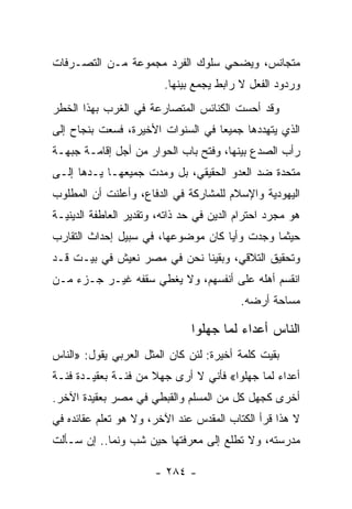 ‫ﻤﺘﺠﺎﻨﺱ، ﻭﻴﻀﺤﻲ ﺴﻠﻭﻙ ﺍﻟﻔﺭﺩ ﻤﺠﻤﻭﻋﺔ ﻤـﻥ ﺍﻟﺘﺼـﺭﻓﺎﺕ‬
                         ‫ﻭﺭﺩﻭﺩ ﺍﻟﻔﻌل ﻻ ﺭﺍﺒﻁ ﻴﺠﻤﻊ ﺒﻴﻨﻬﺎ.‬
‫ﻭﻗﺩ ﺃﺤﺴﺕ ﺍﻟﻜﻨﺎﺌﺱ ﺍﻟﻤﺘﺼﺎﺭﻋﺔ ﻓﻲ ﺍﻟﻐﺭﺏ ﺒﻬﺫﺍ ﺍﻟﺨﻁﺭ‬
‫ﺍﻟﺫﻱ ﻴﺘﻬﺩﺩﻫﺎ ﺠﻤﻴﻌﺎ ﻓﻲ ﺍﻟﺴﻨﻭﺍﺕ ﺍﻷﺨﻴﺭﺓ، ﻓﺴﻌﺕ ﺒﻨﺠﺎﺡ ﺇﻟﻰ‬
                                   ‫‪‬‬
‫ﺭﺃﺏ ﺍﻟﺼﺩﻉ ﺒﻴﻨﻬﺎ، ﻭﻓﺘﺢ ﺒﺎﺏ ﺍﻟﺤﻭﺍﺭ ﻤﻥ ﺃﺠل ﺇﻗﺎﻤـﺔ ﺠﺒﻬـﺔ‬
‫ﻤﺘﺤﺩﺓ ﻀﺩ ﺍﻟﻌﺩﻭ ﺍﻟﺤﻘﻴﻘﻲ، ﺒل ﻭﻤﺩﺕ ﺠﻤﻴﻌﻬـﺎ ﻴـﺩﻫﺎ ﺇﻟـﻰ‬
‫ﺍﻟﻴﻬﻭﺩﻴﺔ ﻭﺍﻹﺴﻼﻡ ﻟﻠﻤﺸﺎﺭﻜﺔ ﻓﻲ ﺍﻟﺩﻓﺎﻉ، ﻭﺃﻋﻠﻨﺕ ﺃﻥ ﺍﻟﻤﻁﻠﻭﺏ‬
‫ﻫﻭ ﻤﺠﺭﺩ ﺍﺤﺘﺭﺍﻡ ﺍﻟﺩﻴﻥ ﻓﻲ ﺤﺩ ﺫﺍﺘﻪ، ﻭﺘﻘﺩﻴﺭ ﺍﻟﻌﺎﻁﻔﺔ ﺍﻟﺩﻴﻨﻴـﺔ‬
‫ﺤﻴﺜﻤﺎ ﻭﺠﺩﺕ ﻭﺃﻴﺎ ﻜﺎﻥ ﻤﻭﻀﻭﻋﻬﺎ، ﻓﻲ ﺴﺒﻴل ﺇﺤﺩﺍﺙ ﺍﻟﺘﻘﺎﺭﺏ‬
                                    ‫‪‬‬
‫ﻭﺘﺤﻘﻴﻕ ﺍﻟﺘﻼﻗﻲ، ﻭﺒﻘﻴﻨﺎ ﻨﺤﻥ ﻓﻲ ﻤﺼﺭ ﻨﻌﻴﺵ ﻓﻲ ﺒﻴـﺕ ﻗـﺩ‬
‫ﺍﻨﻘﺴﻡ ﺃﻫﻠﻪ ﻋﻠﻰ ﺃﻨﻔﺴﻬﻡ، ﻭﻻ ﻴﻐﻁﻲ ﺴﻘﻔﻪ ﻏﻴـﺭ ﺠـﺯﺀ ﻤـﻥ‬
                                          ‫ﻤﺴﺎﺤﺔ ﺃﺭﻀﻪ.‬

                               ‫ﺍﻟﻨﺎﺱ ﺃﻋﺩﺍﺀ ﻟﻤﺎ ﺠﻬﻠﻭﺍ‬
‫ﺒﻘﻴﺕ ﻜﻠﻤﺔ ﺃﺨﻴﺭﺓ: ﻟﺌﻥ ﻜﺎﻥ ﺍﻟﻤﺜل ﺍﻟﻌﺭﺒﻲ ﻴﻘﻭل: »ﺍﻟﻨﺎﺱ‬
‫ﺃﻋﺩﺍﺀ ﻟﻤﺎ ﺠﻬﻠﻭﺍ« ﻓﺄﻨﻲ ﻻ ﺃﺭﻯ ﺠﻬﻼ ﻤﻥ ﻓﺌـﺔ ﺒﻌﻘﻴـﺩﺓ ﻓﺌـﺔ‬
                     ‫ﹰ‬
‫ﺃﺨﺭﻯ ﻜﺠﻬل ﻜل ﻤﻥ ﺍﻟﻤﺴﻠﻡ ﻭﺍﻟﻘﺒﻁﻲ ﻓﻲ ﻤﺼﺭ ﺒﻌﻘﻴﺩﺓ ﺍﻵﺨﺭ.‬
‫ﻻ ﻫﺫﺍ ﻗﺭﺃ ﺍﻟﻜﺘﺎﺏ ﺍﻟﻤﻘﺩﺱ ﻋﻨﺩ ﺍﻵﺨﺭ، ﻭﻻ ﻫﻭ ﺘﻌﻠﻡ ﻋﻘﺎﺌﺩﻩ ﻓﻲ‬
‫ﻤﺩﺭﺴﺘﻪ، ﻭﻻ ﺘﻁﻠﻊ ﺇﻟﻰ ﻤﻌﺭﻓﺘﻬﺎ ﺤﻴﻥ ﺸﺏ ﻭﻨﻤﺎ.. ﺇﻥ ﺴـﺄﻟﺕ‬

                       ‫- ٤٨٢ -‬
 