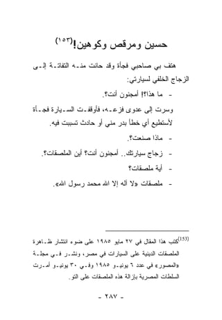 ‫)٣٥١(‬
              ‫ﺤﺴﻴﻥ ﻭﻤﺭﻗﺹ ﻭﻜﻭﻫﻴﻥ!‬
‫ﻫﺘﻑ ﺒﻲ ﺼﺎﺤﺒﻲ ﻓﺠﺄﺓ ﻭﻗﺩ ﺤﺎﻨﺕ ﻤﻨـﻪ ﺍﻟﺘﻔﺎﺘـﺔ ﺇﻟـﻰ‬
                                   ‫ﺍﻟﺯﺠﺎﺝ ﺍﻟﺨﻠﻔﻲ ﻟﺴﻴﺎﺭﺘﻲ:‬
                         ‫- ﻤﺎ ﻫﺫﺍ؟! ﺃﻤﺠﻨﻭﻥ ﺃﻨﺕ؟.‬
‫ﻭﺴﺭﺕ ﺇﻟﻰ ﻋﺩﻭﻯ ﻓﺯﻋـﻪ، ﻓﺄﻭﻗﻔـﺕ ﺍﻟﺴـﻴﺎﺭﺓ ﻓﺠـﺄﺓ‬
     ‫ﻷﺴﺘﻁﻴﻊ ﺃﻱ ﺨﻁﺄ ﺒﺩﺭ ﻤﻨﻲ ﺃﻭ ﺤﺎﺩﺙ ﺘﺴﺒﺒﺕ ﻓﻴﻪ.‬
                                   ‫- ﻤﺎﺫﺍ ﺼﻨﻌﺕ؟.‬
  ‫- ﺯﺠﺎﺝ ﺴﻴﺎﺭﺘﻙ.. ﺃﻤﺠﻨﻭﻥ ﺃﻨﺕ؟ ﺃﻴﻥ ﺍﻟﻤﻠﺼﻘﺎﺕ؟.‬
                                    ‫- ﺃﻴﺔ ﻤﻠﺼﻘﺎﺕ؟‬
       ‫- ﻤﻠﺼﻘﺎﺕ »ﻻ ﺁﻟﻪ ﺇﻻ ﺍﷲ ﻤﺤﻤﺩ ﺭﺴﻭل ﺍﷲ«.‬




                                                        ‫)351(‬
‫ﻜﺘﺏ ﻫﺫﺍ ﺍﻟﻤﻘﺎل ﻓﻲ ٧٢ ﻤﺎﻴﻭ ٥٨٩١ ﻋﻠﻰ ﻀﻭﺀ ﺍﻨﺘﺸﺎﺭ ﻅـﺎﻫﺭﺓ‬
‫ﺍﻟﻤﻠﺼﻘﺎﺕ ﺍﻟﺩﻴﻨﻴﺔ ﻋﻠﻰ ﺍﻟﺴﻴﺎﺭﺍﺕ ﻓﻲ ﻤﺼﺭ، ﻭﻨﺸـﺭ ﻓـﻲ ﻤﺠﻠـﺔ‬
‫»ﺍﻟﻤﺼﻭﺭ« ﻓﻲ ﻋﺩﺩ ٦ ﻴﻭﻨﻴـﻭ ٥٨٩١ ﻭﻓـﻲ ٠٣ ﻴﻭﻨﻴـﻭ ﺃﻤـﺭﺕ‬
            ‫ﺍﻟﺴﻠﻁﺎﺕ ﺍﻟﻤﺼﺭﻴﺔ ﺒﺈﺯﺍﻟﺔ ﻫﺫﻩ ﺍﻟﻤﻠﺼﻘﺎﺕ ﻋﻠﻰ ﺍﻟﺘﻭ.‬

                       ‫- ٧٨٢ -‬
 