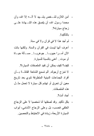 ‫- ﺃﻤﻥ ﺍﻟﻼﺯﻡ ﻟﺸـﺨﺹ ﻴﺸـﻬﺩ ﻻ ﺁﻟـﻪ ﺇﻻ ﺍﷲ، ﻭﺃﻥ‬
‫ﻤﺤﻤﺩﺍ ﺭﺴﻭل ﺍﷲ، ﺃﻥ ﻴﻠﺼﻕ ﻫﺫﻩ ﺍﻟﺸـﻬﺎﺩﺓ ﻋﻠـﻰ‬
                                    ‫‪‬‬
                               ‫ﺯﺠﺎﺝ ﺴﻴﺎﺭﺘﻪ؟.‬
                                      ‫- ﺒﺎﻟﺘﺄﻜﻴﺩ!.‬
             ‫- ﻟﻡ ﺃﺠﺩ ﻫﺫﺍ ﻻ ﻓﻲ ﻗﺭﺁﻥ ﻭﻻ ﻓﻲ ﺴﻨﺔ.‬
‫- ﺃﻋﺭﻑ ﺃﻨﻬﺎ ﻟﻴﺴﺕ ﻓﻲ ﺍﻟﻘﺭﺁﻥ ﻭﺍﻟﺴﻨﺔ. ﻭﻟﻜﻨﻬﺎ ﺒﺎﺘﺕ‬
‫ﺍﻵﻥ ﺃﻤ ـﺭﺍ ﺤﻴﻭﻴ ـﺎ.. ﺠﻭﻫﺭﻴ ـﺎ.. ﻤﺴ ـﺄﻟﺔ ﺤﻴ ـﺎﺓ‬
  ‫ـ‬       ‫ـ‬         ‫‪‬‬          ‫‪‬‬     ‫‪‬‬
                ‫ﺃﻭ ﻤﻭﺕ.. ﺃﻋﻨﻲ ﺒﺎﻟﻨﺴﺒﺔ ﻟﻠﺴﻴﺎﺭﺓ.‬
    ‫- ﻜﻴﻑ؟ ﻜﻴﻑ ﻴﻤﻜﻥ ﺃﻥ ﺘﻔﻴﺩ ﺍﻟﻤﻠﺼﻘﺎﺕ ﺍﻟﺴﻴﺎﺭﺓ؟.‬
‫- ﻻ ﺘﻤﺯﺡ ﺃﺭﺠﻭﻙ. ﺃﻟﻡ ﺘﺴﻤﻊ ﺍﻟﺸﺎﺌﻌﺔ ﺍﻟﻘﺎﺌﻠـﺔ ﺒـﺄﻥ‬
‫ﺃﻓﺭﺍﺩ ﺍﻟﺠﻤﺎﻋﺎﺕ ﺍﻟﺩﻴﻨﻴﺔ ﺍﻟﻤﺘﻁﺭﻓﺔ ﺘﻨﻭﻱ ﺒﻌﺩ ﺘﺎﺭﻴﺦ‬
‫ﻤﻌﻴﻥ ﺃﻥ ﺘﺤﺭﻕ ﺃﻭ ﺘﻬﺸﻡ ﻜل ﺴﻴﺎﺭﺓ ﻻ ﺘﺤﻤل ﻤﺜـل‬
                                ‫ﻫﺫﻩ ﺍﻟﻤﻠﺼﻘﺎﺕ.‬
                                    ‫- ﺃﺠﺎﺩ ﺃﻨﺕ؟.‬
‫- ﺒﻜل ﺘﺄﻜﻴﺩ. ﻭﻗﺩ ﻟﺼﻘﺘﻬﺎ ﺃﻨﺎ ﺸﺨﺼﻴﺎ ﻻ ﻋﻠﻰ ﺍﻟﺯﺠﺎﺝ‬
              ‫‪‬‬
‫ﺍﻟﺨﻠﻔﻲ ﻓﺤﺴﺏ، ﺒل ﻭﻋﻠﻰ ﺍﻟﺯﺠﺎﺝ ﺍﻷﻤﺎﻤﻲ، ﺃﺒﻭﺍﺏ‬
  ‫ﺍﻟﺴﻴﺎﺭﺓ ﺍﻷﺭﺒﻌﺔ، ﺯﻴﺎﺩﺓ ﻓﻲ ﺍﻻﺤﺘﻴﺎﻁ ﻭﺍﻟﺘﺤﺼﻴﻥ.‬


                       ‫- ٨٨٢ -‬
 
