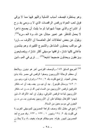 ‫ﻭﻫﻭ ﻴﺴﺘﻁﺭﺩ ﻓﻴﺼﻑ ﺃﺴﺒﺎﺏ ﺍﻟﺘﺴﻠﻴﺔ ﻭﺍﻟﻠﻬﻭ ﻓﻴﻬﺎ ﻤﻤﺎ ﻻ ﻴﺭﻗﻰ‬
‫ﻓﻭﻕ ﻟﻌﺏ ﺍﻟﺤﻭﺍﺓ ﻭﺭﻗﺹ ﺍﻟﺭﺍﻗﺼﺎﺕ ﺍﻟﺫﻱ ﻻ ﻴـﻭﺤﻲ ﺒﻔـﺭﺡ‬
‫ﺃﻭ ﺍﻨﺸﺭﺍﺡ ﻭﺍﻟﺫﻱ »ﻴﺒﺩﺃ ﺸﻬﻭﺍﻨﻴﺎ ﺜﻡ ﻤﺎ ﻴﻠﺒﺙ ﺃﻥ ﻴﺼﺒﺢ ﺩﺍﻋﺭﺍ‬
 ‫‪‬‬                        ‫‪‬‬
‫ﻻ ﻴﺤﻤل ﻟﻠﻨﺎﻅﺭ ﻏﻴﺭ ﺘﻌﺒﻴﺭ ﻤﺒﺘﺫل ﻋﻥ ﻨﺸـﻭﺓ ﺍﻟﺤـﺱ«)43(.‬
‫ﻭﻴﻘﻭل ﻋﻥ ﺒﻌﺽ ﺍﺤﺘﻔﺎﻻﺕ ﺃﻫل ﺍﻟﻌﺎﺼﻤﺔ ﺃﻥ ﺍﻷﻟﻭﻑ ﺴـﺎﺭﻭﺍ‬
‫ﻓﻲ ﻤﻭﺍﻜﺏ ﻴﺤﻤﻠﻭﻥ ﺍﻟﻤﺸﺎﻋل ﻭﺍﻟﺸﻤﻭﻉ ﺍﻟﻜﺒﻴﺭﺓ، ﻭﻫﻡ ﻴﻨﺸﺩﻭﻥ‬
‫»ﺃﻏﺎﻨﻲ ﻜﻠﻬﺎ ﻨﺸﺎﺯ، ﺘﺭﺍﻓﻘﻬﺎ ﻤﻭﺴﻴﻘﻰ ﺃﻜﺜﺭ ﻨﺸﺎﺯﺍ، ﻭﻴﺘﺼﺎﻴﺤﻭﻥ‬
            ‫‪‬‬
‫... ﺘﺭﻯ ﻓﻲ ﺍﻟﻤﻴـﺎﺩﻴﻥ‬   ‫)53(‬
                              ‫ﻭﻴﺯﻋﻘﻭﻥ ﻭﻴﺤﺩﺜﻭﻥ ﻀﺠﻴﺠﺎ ﺸﻨﻴﻌﺎ‬
                               ‫‪‬‬     ‫‪‬‬


                                                               ‫)43(‬
‫ﺍﻟﻤﺭﺠﻊ ﺍﻟﺴﺎﺒﻕ ٩٨١، ﻭﺍﻟﻭﺼﻑ ﺍﻟﻔﺭﻨﺴﻲ ﺁﺨﺭ ﻫﻭ ﺩﻴﻨﻭﻥ. ﻭﻴﻼﺤﻅ‬
‫ﺃﻥ ﻤﻌﻅﻡ ﺍﻟﺭﺤﺎﻟﺔ ﺍﻷﻭﺭﻭﺒﻴﻭﻥ ﻭﺼﻔﻭﺍ ﺍﻟﺭﻗﺹ ﻓﻲ ﻤﺼﺭ ﺒﺄﻨﻪ ﺒﺫﺉ‬
‫ﻴﺨﺩﺵ ﺍﻟﺤﻴﺎﺀ. )ﺭﺍﺠﻊ ﻜﻠﻭﺕ ﺒﻙ ٢ : ٨٢١، ﻭﺇﺩﻭﺍﺭﺩ ﻟﻴﻥ، ﻭﻨﻴﺒـﻭﺭ‬
‫١: ٢٤١ ﻭﻭﺴﺎﺌل ﻓﻠﻭﺒﻴﺭ( . ﺒﻴﺩ ﺃﻥ ﻨﻴﺒـﻭﺭ ﻴﻀـﻴﻑ ﺃﻥ ﺍﺴـﺘﻨﻜﺎﺭ‬
‫ﺍﻟﺸﺭﻗﻴﻴﻥ ﻟﺭﻗﺹ ﺍﻷﻭﺭﻭﺒﻴﻴﻥ ﻤﻥ ﺍﻟﻨﺴﺎﺀ ﻟﻴﺱ ﺃﻗـل ﻤـﻥ ﺍﺴـﺘﻨﻜﺎﺭ‬
‫ﺍﻷﻭﺭﻭﺒﻴﻴﻥ ﻟﺒﺫﺍﺀﺓ ﺍﻟﺭﻗﺹ ﺍﻟﺸﺭﻗﻲ، ﻭﻴﻘﻭل ﺇﻥ ﺃﺤﺩ ﺍﻷﺘﺭﺍﻙ ﺍﻟـﺫﻴﻥ‬
‫ﺸﻬﺩﻭﺍ ﺍﻟﻜﺭﻨﻔﺎل ﺒﺈﻴﻁﺎﻟﻴﺎ ﻅﻥ ﺃﻥ ﺍﻷﻭﺭﻭﺒﻴﻴﻥ ﻴﺼﺎﺒﻭﻥ ﺒﻤـﺱ ﻤـﻥ‬
                              ‫ﺍﻟﺠﻨﻭﻥ ﻓﻲ ﻤﻭﺴﻡ ﻤﻌﻴﻥ ﻤﻥ ﺍﻟﺴﻨﺔ!.‬
                                                               ‫)53(‬
‫ﺭﺍﺠﻊ ﻓﻲ ﻤﻘﺎﺒل ﺫﻟﻙ ﻭﺼﻑ ﻜﺭﺍﻫﺔ ﺍﻟﻤﺼﺭﻴﻴﻥ ﻟﻠﻤﻭﺴﻴﻘﻰ ﺍﻟﻐﺭﺒﻴـﺔ‬
‫ﻓﻲ ﻜﻠﻭﺕ ﺒﻙ ٢: ٤٢١ ﻭﻨﻴﺒﻭﺭ ١ : ٢٣١ – ٣٣١. ﻭﻗﺩ ﺼﺭﺡ ﺃﺤﺩ‬
‫ﺍﻟﻤﺼﺭﻴﻴﻥ ﻟﻨﻴﺒﻭﺭ ﺒﻘﻭﻟﻪ: »ﻤﻭﺴﻴﻘﺎﻜﻡ ﻫﻭﺠﺎﺀ ﺒﻐﻴﻀـﺔ، ﻭﻻ ﻴﻤﻜـﻥ‬
‫=‬
                          ‫- ٨٢ -‬
 