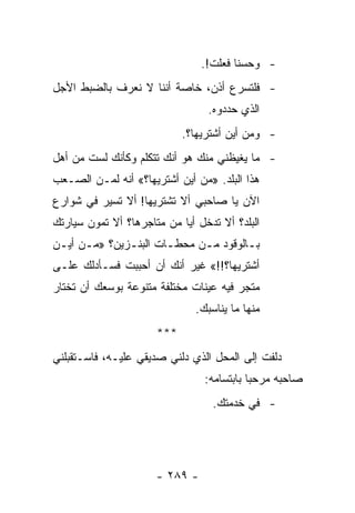 ‫- ﻭﺤﺴﻨﺎ ﻓﻌﻠﺕ!.‬
                                        ‫ﹰ‬
‫- ﻓﻠﺘﺴﺭﻉ ﺃﺫﻥ، ﺨﺎﺼﺔ ﺃﻨﻨﺎ ﻻ ﻨﻌﺭﻑ ﺒﺎﻟﻀﺒﻁ ﺍﻷﺠل‬
                                 ‫ﺍﻟﺫﻱ ﺤﺩﺩﻭﻩ.‬
                            ‫- ﻭﻤﻥ ﺃﻴﻥ ﺃﺸﺘﺭﻴﻬﺎ؟.‬
‫- ﻤﺎ ﻴﻐﻴﻅﻨﻲ ﻤﻨﻙ ﻫﻭ ﺃﻨﻙ ﺘﺘﻜﻠﻡ ﻭﻜﺄﻨﻙ ﻟﺴﺕ ﻤﻥ ﺃﻫل‬
‫ﻫﺫﺍ ﺍﻟﺒﻠﺩ. »ﻤﻥ ﺃﻴﻥ ﺃﺸﺘﺭﻴﻬﺎ؟« ﺃﻨﻪ ﻟﻤـﻥ ﺍﻟﺼـﻌﺏ‬
‫ﺍﻵﻥ ﻴﺎ ﺼﺎﺤﺒﻲ ﺃﻻ ﺘﺸﺘﺭﻴﻬﺎ! ﺃﻻ ﺘﺴﻴﺭ ﻓﻲ ﺸﻭﺍﺭﻉ‬
‫ﺍﻟﺒﻠﺩ؟ ﺃﻻ ﺘﺩﺨل ﺃﻴﺎ ﻤﻥ ﻤﺘﺎﺠﺭﻫﺎ؟ ﺃﻻ ﺘﻤﻭﻥ ﺴﻴﺎﺭﺘﻙ‬
          ‫ﹸ‬                 ‫‪‬‬
‫ﺒـﺎﻟﻭﻗﻭﺩ ﻤـﻥ ﻤﺤﻁـﺎﺕ ﺍﻟﺒﻨـﺯﻴﻥ؟ »ﻤـﻥ ﺃﻴـﻥ‬
 ‫ـ ـ‬          ‫ـ‬       ‫ـ‬     ‫ـ‬        ‫ـ‬
‫ﺃﺸﺘﺭﻴﻬﺎ؟!!« ﻏﻴﺭ ﺃﻨﻙ ﺃﻥ ﺃﺤﺒﺒﺕ ﻓﺴـﺄﺩﻟﻙ ﻋﻠـﻰ‬
‫ﻤﺘﺠﺭ ﻓﻴﻪ ﻋﻴﻨﺎﺕ ﻤﺨﺘﻠﻔﺔ ﻤﺘﻨﻭﻋﺔ ﺒﻭﺴﻌﻙ ﺃﻥ ﺘﺨﺘﺎﺭ‬
                               ‫ﻤﻨﻬﺎ ﻤﺎ ﻴﻨﺎﺴﺒﻙ.‬
                      ‫***‬
‫ﺩﻟﻔﺕ ﺇﻟﻰ ﺍﻟﻤﺤل ﺍﻟﺫﻱ ﺩﻟﻨﻲ ﺼﺩﻴﻘﻲ ﻋﻠﻴـﻪ، ﻓﺎﺴـﺘﻘﺒﻠﻨﻲ‬
                                 ‫ﺼﺎﺤﺒﻪ ﻤﺭﺤﺒﺎ ﺒﺎﺒﺘﺴﺎﻤﻪ:‬
                                            ‫‪‬‬
                                   ‫- ﻓﻲ ﺨﺩﻤﺘﻙ.‬




                      ‫- ٩٨٢ -‬
 