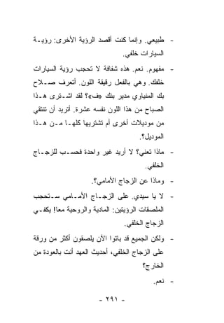 ‫- ﻁﺒﻴﻌﻲ. ﻭﺇﻨﻤﺎ ﻜﻨﺕ ﺃﻗﺼﺩ ﺍﻟﺭﺅﻴﺔ ﺍﻷﺨﺭﻯ: ﺭﺅﻴـﺔ‬
                               ‫ﺍﻟﺴﻴﺎﺭﺍﺕ ﺨﻠﻔﻲ.‬
‫- ﻤﻔﻬﻭﻡ. ﻨﻌﻡ. ﻫﺫﻩ ﺸﻔﺎﻓﺔ ﻻ ﺘﺤﺠﺏ ﺭﺅﻴﺔ ﺍﻟﺴﻴﺎﺭﺍﺕ‬
‫ﺨﻠﻔﻙ. ﻭﻫﻲ ﺒﺎﻟﻔﻌل ﺭﻗﻴﻘﺔ ﺍﻟﻠﻭﻥ. ﺃﺘﻌﺭﻑ ﺼـﻼﺡ‬
‫ﺒﻙ ﺍﻟﻤﻨﻴﺎﻭﻱ ﻤﺩﻴﺭ ﺒﻨﻙ »ﻑ«؟ ﻟﻘﺩ ﺍﺸـﺘﺭﻯ ﻫـﺫﺍ‬
‫ﺍﻟﺼﺒﺎﺡ ﻤﻥ ﻫﺫﺍ ﺍﻟﻠﻭﻥ ﻨﻔﺴﻪ ﻋﺸﺭﺓ. ﺃﺘﺭﻴﺩ ﺃﻥ ﺘﻨﺘﻘﻲ‬
‫ﻤﻥ ﻤﻭﺩﻴﻼﺕ ﺃﺨﺭﻯ ﺃﻡ ﺘﺸﺘﺭﻴﻬﺎ ﻜﻠﻬـﺎ ﻤـﻥ ﻫـﺫﺍ‬
                                     ‫ﺍﻟﻤﻭﺩﻴل؟.‬
‫- ﻤﺎﺫﺍ ﺘﻌﻨﻲ؟ ﻻ ﺃﺭﻴﺩ ﻏﻴﺭ ﻭﺍﺤﺩﺓ ﻓﺤﺴـﺏ ﻟﻠﺯﺠـﺎﺝ‬
                                       ‫ﺍﻟﺨﻠﻔﻲ.‬
                    ‫- ﻭﻤﺎﺫﺍ ﻋﻥ ﺍﻟﺯﺠﺎﺝ ﺍﻷﻤﺎﻤﻲ؟.‬
‫- ﻻ ﻴﺎ ﺴﻴﺩﻱ. ﻋﻠﻰ ﺍﻟﺯﺠـﺎﺝ ﺍﻷﻤـﺎﻤﻲ ﺴـﺘﺤﺠﺏ‬
‫ﺍﻟﻤﻠﺼﻘﺎﺕ ﺍﻟﺭﺅﻴﺘﻴﻥ: ﺍﻟﻤﺎﺩﻴﺔ ﻭﺍﻟﺭﻭﺤﻴﺔ ﻤﻌﺎ! ﻴﻜﻔـﻲ‬
        ‫‪‬‬
                                ‫ﺍﻟﺯﺠﺎﺝ ﺍﻟﺨﻠﻔﻲ.‬
‫- ﻭﻟﻜﻥ ﺍﻟﺠﻤﻴﻊ ﻗﺩ ﺒﺎﺘﻭﺍ ﺍﻵﻥ ﻴﻠﺼﻘﻭﻥ ﺃﻜﺜﺭ ﻤﻥ ﻭﺭﻗﺔ‬
‫ﻋﻠﻰ ﺍﻟﺯﺠﺎﺝ ﺍﻟﺨﻠﻔﻲ، ﺃﺤﺩﻴﺙ ﺍﻟﻌﻬﺩ ﺃﻨﺕ ﺒﺎﻟﻌﻭﺩﺓ ﻤﻥ‬
                                      ‫ﺍﻟﺨﺎﺭﺝ؟‬
                                          ‫- ﻨﻌﻡ.‬

                       ‫- ١٩٢ -‬
 