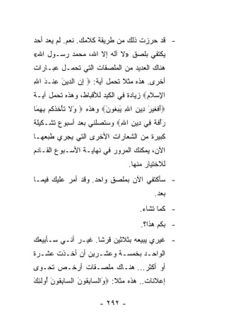 ‫- ﻗﺩ ﺤﺭﺯﺕ ﺫﻟﻙ ﻤﻥ ﻁﺭﻴﻘﺔ ﻜﻼﻤﻙ. ﻨﻌﻡ. ﻟﻡ ﻴﻌﺩ ﺃﺤﺩ‬
‫ﻴﻜﺘﻔﻲ ﺒﻠﺼﻕ »ﻻ ﺁﻟﻪ ﺇﻻ ﺍﷲ، ﻤﺤﻤﺩ ﺭﺴـﻭل ﺍﷲ«‬
‫ﻫﻨﺎﻙ ﺍﻟﻌﺩﻴﺩ ﻤﻥ ﺍﻟﻤﻠﺼﻘﺎﺕ ﺍﻟﺘﻲ ﺘﺤﻤـل ﻋﺒـﺎﺭﺍﺕ‬
‫ﺃﺨﺭﻯ. ﻫﺫﻩ ﻤﺜﻼ ﺘﺤﻤل ﺁﻴﺔ: ‪ ‬ﺇﻥ ﺍﻟ ‪‬ﻴﻥ ﻋﻨﹾـﺩ ﺍﷲ‬
‫ِ‪ ‬ﺩ َ ِ َ ِ‬                   ‫ﹰ‬
‫ﺍﻹﺴﻼﻡ‪ ‬ﺯﻴﺎﺩﺓ ﻓﻲ ﺍﻟﻜﻴﺩ ﻟﻸﻗﺒﺎﻁ، ﻭﻫﺫﻩ ﺘﺤﻤل ﺁﻴـﺔ‬
                                       ‫ِ ‪ ‬ﹶ‪‬‬
‫‪‬ﺃﻓﻐﻴ َ ِﻴﻥ ﺍﷲ ﻴﺒ ﹸﻭﻥ‪ ‬ﻭﻫﺫﻩ ‪َ ‬ﻻ ﺘﺄﺨﺫﻜﻡ ﺒﻬ َﺎ‬
 ‫ﻭ ﹶ ﹶ ْ ﹸ ﹾ ﹸ ‪ِ ِ ‬ﻤ‬   ‫َ ﹶ ﹶ ‪ ‬ﺭ ﺩ ِ ِ َ ‪‬ﻐ َ‬
‫ﺭﺃﻓﺔ ِﻲ ِﻴﻥ ﺍﷲ‪ ‬ﻭﺴﺘﺼﻠﻨﻲ ﺒﻌﺩ ﺃﺴﺒﻭﻉ ﺘﺸـﻜﻴﻠﺔ‬
                           ‫َْ ﹶ ﹲ ﻓ ﺩ ِ ِ‬
‫ﻜﺒﻴﺭﺓ ﻤﻥ ﺍﻟﺸﻌﺎﺭﺍﺕ ﺍﻷﺨﺭﻯ ﺍﻟﺘﻲ ﻴﺠﺭﻱ ﻁﺒﻌﻬـﺎ‬
‫ﺍﻵﻥ، ﻴﻤﻜﻨﻙ ﺍﻟﻤﺭﻭﺭ ﻓﻲ ﻨﻬﺎﻴـﺔ ﺍﻷﺴـﺒﻭﻉ ﺍﻟﻘـﺎﺩﻡ‬
                                    ‫ﻟﻼﺨﺘﻴﺎﺭ ﻤﻨﻬﺎ.‬
‫- ﺴﺄﻜﺘﻔﻲ ﺍﻵﻥ ﺒﻤﻠﺼﻕ ﻭﺍﺤﺩ. ﻭﻗﺩ ﺃﻤﺭ ﻋﻠﻴﻙ ﻓﻴﻤـﺎ‬
                                             ‫ﺒﻌﺩ.‬
                                        ‫- ﻜﻤﺎ ﺘﺸﺎﺀ.‬
                                        ‫- ﺒﻜﻡ ﻫﺫﺍ؟.‬
‫- ﻏﻴﺭﻱ ﻴﺒﻴﻌﻪ ﺒﺜﻼﺜﻴﻥ ﻗﺭﺸﺎ. ﻏﻴـﺭ ﺃﻨـﻲ ﺴـﺄﺒﻴﻌﻙ‬
                    ‫ﹰ‬
‫ﺍﻟﻭﺍﺤـﺩ ﺒﺨﻤﺴـﺔ ﻭﻋﺸـﺭﻴﻥ ﺃﻥ ﺃﺨـﺫﺕ ﻋﺸـﺭﺓ‬
  ‫ـ‬     ‫ـ‬         ‫ـ‬     ‫ـ‬      ‫ـ‬
‫ﺃﻭ ﺃﻜﺜﺭ... ﻫﻨـﺎﻙ ﻤﻠﺼـﻘﺎﺕ ﺃﺭﺨـﺹ ﺘﺤـﻭﻯ‬
‫ﺇﻋﻼﻨﺎﺕ.. ﻫﺫﻩ ﻤﺜﻼ: ‪َ ‬ﺍﻟ ‪‬ﺎﺒ ﹸﻭﻥ ﺍﻟ ‪‬ﺎﺒ ﹸﻭﻥ ُﻭﻟ ِ َ‬
‫ﹰ ﻭ ﺴ ِﻘ َ ﺴ ِﻘ َ ﺃ ﹶﺌﻙ‬

                         ‫- ٢٩٢ -‬
 