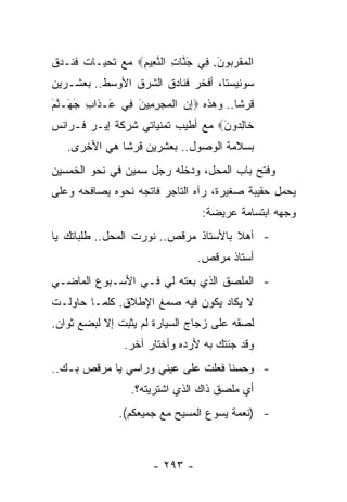 ‫ﺍﻟﻤﻘﺭ ‪‬ﻭﻥ. ِﻲ ﺠ ﱠﺎﺕ ﺍﻟﻨ ِﻴﻡ‪ ‬ﻤﻊ ﺘﺤﻴـﺎﺕ ﻓﻨـﺩﻕ‬
                 ‫ﹾ ‪ ‬ﹶ ‪‬ﺒ َ ﻓ َﻨ ِ ﱠﻌ ِ‬
‫ﺴﻭﻨﻴﺴﺘﺎ، ﺃﻓﺨﺭ ﻓﻨﺎﺩﻕ ﺍﻟﺸﺭﻕ ﺍﻷﻭﺴﻁ.. ﺒﻌﺸـﺭﻴﻥ‬
‫ﻗﺭﺸﺎ.. ﻭﻫﺫﻩ ‪‬ﺇﻥ ﺍﻟﻤﺠﺭ ِﻴﻥ ِﻲ َـ ﹶﺍﺏ ﺠ َـﻨﻡ‬
‫ِ ‪ ‬ﹾ ‪ِ  ‬ﻤ َ ﻓ ﻋ ﺫ ِ َﻬ ﱠ َ‬          ‫ﹰ‬
‫ﹶﺎﻟ ‪‬ﻭﻥ‪ ‬ﻤﻊ ﺃﻁﻴﺏ ﺘﻤﻨﻴﺎﺘﻲ ﺸﺭﻜﺔ ﺇﻴـﺭ ﻓـﺭﺍﻨﺱ‬
                                  ‫ﺨ ِﺩ َ‬
   ‫ﺒﺴﻼﻤﺔ ﺍﻟﻭﺼﻭل.. ﺒﻌﺸﺭﻴﻥ ﻗﺭﺸﺎ ﻫﻲ ﺍﻷﺨﺭﻯ.‬
              ‫ﹰ‬
‫ﻭﻓﺘﺢ ﺒﺎﺏ ﺍﻟﻤﺤل، ﻭﺩﺨﻠﻪ ﺭﺠل ﺴﻤﻴﻥ ﻓﻲ ﻨﺤﻭ ﺍﻟﺨﻤﺴﻴﻥ‬
‫ﻴﺤﻤل ﺤﻘﻴﺒﺔ ﺼﻐﻴﺭﺓ، ﺭﺁﻩ ﺍﻟﺘﺎﺠﺭ ﻓﺎﺘﺠﻪ ﻨﺤﻭﻩ ﻴﺼﺎﻓﺤﻪ ﻭﻋﻠﻰ‬
                                ‫ﻭﺠﻬﻪ ﺍﺒﺘﺴﺎﻤﺔ ﻋﺭﻴﻀﺔ:‬
‫- ﺃﻫﻼ ﺒﺎﻷﺴﺘﺎﺫ ﻤﺭﻗﺹ.. ﻨﻭﺭﺕ ﺍﻟﻤﺤل.. ﻁﻠﺒﺎﺘﻙ ﻴﺎ‬
                                      ‫ﹰ‬
                                ‫ﺃﺴﺘﺎﺫ ﻤﺭﻗﺹ.‬
‫- ﺍﻟﻤﻠﺼﻕ ﺍﻟﺫﻱ ﺒﻌﺘﻪ ﻟﻲ ﻓـﻲ ﺍﻷﺴـﺒﻭﻉ ﺍﻟﻤﺎﻀـﻲ‬
‫ﻻ ﻴﻜﺎﺩ ﻴﻜﻭﻥ ﻓﻴﻪ ﺼﻤﻎ ﺍﻹﻁﻼﻕ. ﻜﻠﻤـﺎ ﺤﺎﻭﻟـﺕ‬
‫ﻟﺼﻘﻪ ﻋﻠﻰ ﺯﺠﺎﺝ ﺍﻟﺴﻴﺎﺭﺓ ﻟﻡ ﻴﺜﺒﺕ ﺇﻻ ﻟﺒﻀﻊ ﺜﻭﺍﻥ.‬
               ‫ﻭﻗﺩ ﺠﺌﺘﻙ ﺒﻪ ﻷﺭﺩﻩ ﻭﺃﺨﺘﺎﺭ ﺁﺨﺭ.‬
‫- ﻭﺤﺴﻨﺎ ﻓﻌﻠﺕ ﻋﻠﻰ ﻋﻴﻨﻲ ﻭﺭﺍﺴﻲ ﻴﺎ ﻤﺭﻗﺹ ﺒـﻙ..‬
                                   ‫ﹰ‬
                 ‫ﺃﻱ ﻤﻠﺼﻕ ﺫﺍﻙ ﺍﻟﺫﻱ ﺍﺸﺘﺭﻴﺘﻪ؟.‬
              ‫- )ﻨﻌﻤﺔ ﻴﺴﻭﻉ ﺍﻟﻤﺴﻴﺢ ﻤﻊ ﺠﻤﻴﻌﻜﻡ(.‬



                      ‫- ٣٩٢ -‬
 