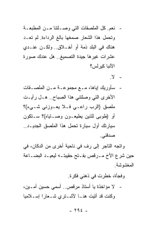 ‫- ﻨﻌﻡ. ﻜل ﺍﻟﻤﻠﺼﻘﺎﺕ ﺍﻟﺘﻲ ﻭﺼـﻠﺘﻨﺎ ﻤـﻥ ﺍﻟﻤﻁﺒﻌـﺔ‬
‫ﻭﺘﺤﻤل ﻫﺫﺍ ﺍﻟﺸﻌﺎﺭ ﺼﻤﻐﻬﺎ ﺒﺎﻟﻎ ﺍﻟﺭﺩﺍﺀﺓ. ﻟﻡ ﺘﻌـﺩ‬
‫ﻫﻨﺎﻙ ﻓﻲ ﺍﻟﺒﻠﺩ ﺫﻤﺔ ﺃﻭ ﺃﺨـﻼﻕ.. ﻭﻟﻜـﻥ ﻋﻨـﺩﻱ‬
‫ﻋﺸﺭﺍﺕ ﻏﻴﺭﻫﺎ ﺠﻴﺩﺓ ﺍﻟﺘﺼﻤﻴﻎ.. ﻫل ﻋﻨﺩﻙ ﺼﻭﺭﺓ‬
                                ‫ﺍﻷﻨﺒﺎ ﻜﻴﺭﻟﺱ؟‬
                                         ‫- ﻻ.‬
‫- ﺴﺄﻭﺭﻴﻙ ﺇﻴﺎﻫﺎ، ﻤـﻊ ﻤﺠﻤﻭﻋـﺔ ﻤـﻥ ﺍﻟﻤﻠﺼـﻘﺎﺕ‬
‫ﺍﻷﺨﺭﻯ ﺍﻟﺘﻲ ﻭﺼﻠﺘﻨﻲ ﻫﺫﺍ ﺍﻟﺼﺒﺎﺡ.. ﻫـل ﺭﺃﻴـﺕ‬
‫ﻤﻠﺼﻕ )ﺍﻟﺭﺏ ﺭﺍﻋـﻲ ﻓـﻼ ﻴﻌـﻭﺯﻨﻲ ﺸـﻲﺀ(؟‬
‫ﺃﻭ )ﻁﻭﺒﻰ ﻟﻠﺫﻴﻥ ﻴﻁﻴﻌـﻭﻥ ﻭﺼـﺎﻴﺎﻩ(؟ ﺴـﺘﻜﻭﻥ‬
‫ﺴﻴﺎﺭﺘﻙ ﺃﻭل ﺴﻴﺎﺭﺓ ﺘﺤﻤل ﻫﺫﺍ ﺍﻟﻤﻠﺼﻕ ﺍﻟﺠﺩﻴـﺩ..‬
                                    ‫ﺼﺩﻗﻨﻲ.‬
‫ﻭﺍﺘﺠﻪ ﺍﻟﺘﺎﺠﺭ ﺇﻟﻰ ﺭﻑ ﻓﻲ ﻨﺎﺤﻴﺔ ﺃﺨﺭﻯ ﻤﻥ ﺍﻟﺩﻜﺎﻥ، ﻓﻲ‬
‫ﺤﻴﻥ ﺸﺭﻉ ﺍﻷﺥ ﻤـﺭﻗﺹ ﺒﻔـﺘﺢ ﺤﻘﻴﺒﺘـﻪ ﻟﻴﻌﻴـﺩ ﺍﻟﺒﻀـﺎﻋﺔ‬
                                           ‫ﺍﻟﻤﻐﺸﻭﺸﺔ.‬
                     ‫ﻭﻓﺠﺄﺓ، ﺨﻁﺭﺕ ﻓﻲ ﺫﻫﻨﻲ ﻓﻜﺭﺓ.‬
‫- ﻻ ﻤﺅﺍﺨﺫﺓ ﻴﺎ ﺃﺴﺘﺎﺫ ﻤﺭﻗﺹ.. ﺃﺴﻤﻲ ﺤﺴﻴﻥ ﺃﻤـﻴﻥ،‬
‫ﻭﻜﻨﺕ ﻗﺩ ﺃﺘﻴﺕ ﻫﻨـﺎ ﻷﺸـﺘﺭﻱ ﺸـﻌﺎﺭﺍ ﺇﺴـﻼﻤﻴﺎ‬
 ‫‪‬‬       ‫‪‬‬

                      ‫- ٤٩٢ -‬
 