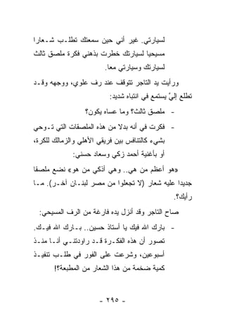 ‫ﻟﺴﻴﺎﺭﺘﻲ. ﻏﻴﺭ ﺃﻨﻲ ﺤﻴﻥ ﺴﻤﻌﺘﻙ ﺘﻁﻠـﺏ ﺸـﻌﺎﺭﺍ‬
 ‫‪‬‬
‫ﻤﺴﻴﺤﻴﺎ ﻟﺴﻴﺎﺭﺘﻙ ﺨﻁﺭﺕ ﺒﺫﻫﻨﻲ ﻓﻜﺭﺓ ﻤﻠﺼﻕ ﺜﺎﻟﺙ‬
                                   ‫‪‬‬
                        ‫ﻟﺴﻴﺎﺭﺘﻙ ﻭﺴﻴﺎﺭﺘﻲ ﻤﻌﺎ.‬
                          ‫‪‬‬
‫ﻭﺭﺃﻴﺕ ﻴﺩ ﺍﻟﺘﺎﺠﺭ ﺘﺘﻭﻗﻑ ﻋﻨﺩ ﺭﻑ ﻋﻠﻭﻱ، ﻭﻭﺠﻬﻪ ﻭﻗـﺩ‬
                          ‫ﺘﻁﻠﻊ ﺇﻟﻲ ﻴﺴﺘﻤﻊ ﻓﻲ ﺍﻨﺘﺒﺎﻩ ﺸﺩﻴﺩ:‬
                                                ‫ﱠ‬
                 ‫- ﻤﻠﺼﻕ ﺜﺎﻟﺙ؟ ﻭﻤﺎ ﻋﺴﺎﻩ ﻴﻜﻭﻥ؟‬
‫- ﻓﻜﺭﺕ ﻓﻲ ﺃﻨﻪ ﺒﺩﻻ ﻤﻥ ﻫﺫﻩ ﺍﻟﻤﻠﺼﻘﺎﺕ ﺍﻟﺘﻲ ﺘـﻭﺤﻲ‬
                           ‫ﹰ‬
‫ﺒﺸﻲﺀ ﻜﺎﻟﺘﻨﺎﻓﺱ ﺒﻴﻥ ﻓﺭﻴﻘﻲ ﺍﻷﻫﻠﻲ ﻭﺍﻟﺯﻤﺎﻟﻙ ﻟﻠﻜﺭﺓ،‬
             ‫ﺃﻭ ﺒﺄﻏﻨﻴﺔ ﺃﺤﻤﺩ ﺯﻜﻲ ﻭﺴﻌﺎﺩ ﺤﺴﻨﻲ:‬
‫»ﻫﻭ ﺃﻋﻅﻡ ﻤﻥ ﻫﻲ.. ﻭﻫﻲ ﺃﺫﻜﻲ ﻤﻥ ﻫﻭ« ﻨﻀﻊ ﻤﻠﺼﻘﺎ‬
 ‫ﹰ‬
‫ﺠﺩﻴﺩﺍ ﻋﻠﻴﻪ ﺸﻌﺎﺭ )ﻻ ﺘﺠﻌﻠﻭﺍ ﻤﻥ ﻤﺼﺭ ﻟﺒﻨـﺎﻥ ﺁﺨـﺭ(. ﻤـﺎ‬
                                              ‫‪‬‬
                                                 ‫ﺭﺃﻴﻙ؟.‬
 ‫ﺼﺎﺡ ﺍﻟﺘﺎﺠﺭ ﻭﻗﺩ ﺃﻨﺯل ﻴﺩﻩ ﻓﺎﺭﻏﺔ ﻤﻥ ﺍﻟﺭﻑ ﺍﻟﻤﺴﻴﺤﻲ:‬
‫- ﺒﺎﺭﻙ ﺍﷲ ﻓﻴﻙ ﻴﺎ ﺃﺴﺘﺎﺫ ﺤﺴﻴﻥ.. ﺒـﺎﺭﻙ ﺍﷲ ﻓﻴـﻙ.‬
‫ﺘﺼﻭﺭ ﺃﻥ ﻫﺫﻩ ﺍﻟﻔﻜـﺭﺓ ﻗـﺩ ﺭﺍﻭﺩﺘﻨـﻲ ﺃﻨـﺎ ﻤﻨـﺫ‬
‫ﺃﺴﺒﻭﻋﻴﻥ، ﻭﺸﺭﻋﺕ ﻋﻠﻰ ﺍﻟﻔﻭﺭ ﻓﻲ ﻁﻠـﺏ ﺘﻨﻔﻴـﺫ‬
       ‫ﻜﻤﻴﺔ ﻀﺨﻤﺔ ﻤﻥ ﻫﺫﺍ ﺍﻟﺸﻌﺎﺭ ﻤﻥ ﺍﻟﻤﻁﺒﻌﺔ؟!‬


                      ‫- ٥٩٢ -‬
 