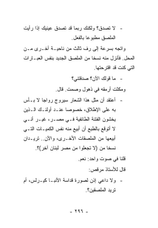 ‫- ﻻ ﺘﺼﺩﻕ؟ ﻭﻟﻜﻨﻙ ﺭﺒﻤﺎ ﻗﺩ ﺘﺼﺩﻕ ﻋﻴﻨﻴﻙ ﺇﺫﺍ ﺭﺃﻴﺕ‬
                       ‫ﺍﻟﻤﻠﺼﻕ ﻤﻁﺒﻭﻋﺎ ﺒﺎﻟﻔﻌل.‬
                                ‫‪‬‬
‫ﻭﺍﺘﺠﻪ ﺒﺴﺭﻋﺔ ﺇﻟﻰ ﺭﻑ ﺜﺎﻟﺙ ﻤﻥ ﻨﺎﺤﻴـﺔ ﺃﺨـﺭﻯ ﻤـﻥ‬
‫ﺍﻟﻤﺤل. ﻓﺄﻨﺯل ﻤﻨﻪ ﻨﺴﺨﺎ ﻤﻥ ﺍﻟﻤﻠﺼﻕ ﺍﻟﺠﺩﻴﺩ ﺒﻨﻔﺱ ﺍﻟﻌﺒـﺎﺭﺍﺕ‬
                                 ‫ﹰ‬
                                  ‫ﺍﻟﺘﻲ ﻜﻨﺕ ﻗﺩ ﺍﻗﺘﺭﺤﺘﻬﺎ.‬
                       ‫- ﻤﺎ ﻗﻭﻟﻙ ﺍﻵﻥ؟ ﺼﺩﻗﺘﻨﻲ؟‬
               ‫ﻭﻤﻜﺜﺕ ﺃﺭﻤﻘﻪ ﻓﻲ ﺫﻫﻭل ﻭﺼﻤﺕ. ﻗﺎل.‬
‫- ﺃﻋﺘﻘﺩ ﺃﻥ ﻤﺜل ﻫﺫﺍ ﺍﻟﺸﻌﺎﺭ ﺴﻴﺭﻭﺝ ﺭﻭﺍﺠﺎ ﻻ ﺒـﺄﺱ‬
        ‫‪‬‬
‫ﺒﻪ ﻋﻠﻰ ﺍﻹﻁﻼﻕ، ﺨﺼﻭﺼﺎ ﻋﻨـﺩ ﺃﻭﻟﺌـﻙ ﺍﻟـﺫﻴﻥ‬
                    ‫‪‬‬
‫ﻴﺨﺸﻭﻥ ﺍﻟﻔﺘﻨﺔ ﺍﻟﻁﺎﺌﻔﻴﺔ ﻓـﻲ ﻤﺼـﺭ، ﻏﻴـﺭ ﺃﻨـﻲ‬
‫ﻻ ﺃﺘﻭﻗﻊ ﺒﺎﻟﻁﺒﻊ ﺃﻥ ﺃﺒﻴﻊ ﻤﻨﻪ ﻨﻔﺱ ﺍﻟﻜﻤﻴـﺎﺕ ﺍﻟﺘـﻲ‬
‫ﺃﺒﻴﻌﻬﺎ ﻤﻥ ﺍﻟﻤﻠﺼﻘﺎﺕ ﺍﻷﺨـﺭﻯ، ﻭﺍﻵﻥ.. ﺘﺭﻴـﺩﺍﻥ‬
     ‫ﻨﺴﺨﺎ ﻤﻥ )ﻻ ﺘﺠﻌﻠﻭﺍ ﻤﻥ ﻤﺼﺭ ﻟﺒﻨﺎﻥ ﺁﺨﺭ(؟.‬
                                       ‫ﹰ‬
                          ‫ﻗﻠﻨﺎ ﻓﻲ ﺼﻭﺕ ﻭﺍﺤﺩ: ﻨﻌﻡ.‬
                                ‫ﻗﺎل ﻟﻸﺴﺘﺎﺫ ﻤﺭﻗﺹ:‬
‫- ﻭﻻ ﺩﺍﻋﻲ ﺇﺫﻥ ﻟﺼﻭﺭﺓ ﻗﺩﺍﺴﺔ ﺍﻷﻨﺒـﺎ ﻜﻴـﺭﻟﺱ، ﺃﻡ‬
                              ‫ﺘﺭﻴﺩ ﺍﻟﻤﻠﺼﻘﻴﻥ؟.‬


                      ‫- ٦٩٢ -‬
 