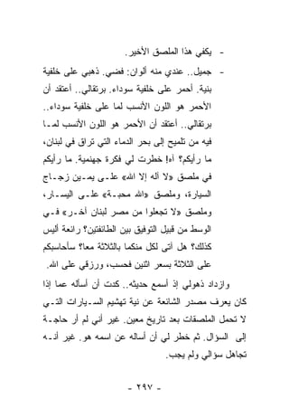 ‫- ﻴﻜﻔﻲ ﻫﺫﺍ ﺍﻟﻤﻠﺼﻕ ﺍﻷﺨﻴﺭ.‬
‫- ﺠﻤﻴل.. ﻋﻨﺩﻱ ﻤﻨﻪ ﺃﻟﻭﺍﻥ: ﻓﻀﻲ. ﺫﻫﺒﻲ ﻋﻠﻰ ﺨﻠﻔﻴﺔ‬
‫ﺒﻨﻴﺔ. ﺃﺤﻤﺭ ﻋﻠﻰ ﺨﻠﻔﻴﺔ ﺴﻭﺩﺍﺀ. ﺒﺭﺘﻘﺎﻟﻲ.. ﺃﻋﺘﻘﺩ ﺃﻥ‬
‫ﺍﻷﺤﻤﺭ ﻫﻭ ﺍﻟﻠﻭﻥ ﺍﻷﻨﺴﺏ ﻟﻤﺎ ﻋﻠﻰ ﺨﻠﻔﻴﺔ ﺴﻭﺩﺍﺀ..‬
‫ﺒﺭﺘﻘﺎﻟﻲ.. ﺃﻋﺘﻘﺩ ﺃﻥ ﺍﻷﺤﻤﺭ ﻫﻭ ﺍﻟﻠﻭﻥ ﺍﻷﻨﺴﺏ ﻟﻤـﺎ‬
‫ﻓﻴﻪ ﻤﻥ ﺘﻠﻤﻴﺢ ﺇﻟﻰ ﺒﺤﺭ ﺍﻟﺩﻤﺎﺀ ﺍﻟﺘﻲ ﺘﺭﺍﻕ ﻓﻲ ﻟﺒﻨﺎﻥ،‬
‫ﻤﺎ ﺭﺃﻴﻜﻡ؟ ﺁﻩ! ﺨﻁﺭﺕ ﻟﻲ ﻓﻜﺭﺓ ﺠﻬﻨﻤﻴﺔ. ﻤﺎ ﺭﺃﻴﻜﻡ‬
‫ﻓﻲ ﻤﻠﺼﻕ »ﻻ ﺁﻟﻪ ﺇﻻ ﺍﷲ« ﻋﻠـﻰ ﻴﻤـﻴﻥ ﺯﺠـﺎﺝ‬
‫ﺍﻟﺴﻴﺎﺭﺓ، ﻭﻤﻠﺼﻕ »ﺍﷲ ﻤﺤﺒـﺔ« ﻋﻠـﻰ ﺍﻟﻴﺴـﺎﺭ،‬
‫ﻭﻤﻠﺼﻕ »ﻻ ﺘﺠﻌﻠﻭﺍ ﻤﻥ ﻤﺼﺭ ﻟﺒﻨﺎﻥ ﺁﺨـﺭ« ﻓـﻲ‬
‫ﺍﻟﻭﺴﻁ ﻤﻥ ﻗﺒﻴل ﺍﻟﺘﻭﻓﻴﻕ ﺒﻴﻥ ﺍﻟﻁﺎﺌﻔﺘﻴﻥ؟ ﺭﺍﺌﻌﺔ ﺃﻟﻴﺱ‬
‫ﻜﺫﻟﻙ؟ ﻫل ﺁﺘﻰ ﻟﻜل ﻤﻨﻜﻤﺎ ﺒﺎﻟﺜﻼﺜﺔ ﻤﻌﺎ؟ ﺴﺄﺤﺎﺴﺒﻜﻡ‬
           ‫‪‬‬
‫ﻋﻠﻰ ﺍﻟﺜﻼﺜﺔ ﺒﺴﻌﺭ ﺍﺜﻨﻴﻥ ﻓﺤﺴﺏ، ﻭﺭﺯﻗﻲ ﻋﻠﻰ ﺍﷲ.‬
‫ﻭﺍﺯﺩﺍﺩ ﺫﻫﻭﻟﻲ ﺇﺫ ﺃﺴﻤﻊ ﺤﺩﻴﺜﻪ.. ﻜﺩﺕ ﺃﻥ ﺃﺴﺄﻟﻪ ﻋﻤﺎ ﺇﺫﺍ‬
‫ﻜﺎﻥ ﻴﻌﺭﻑ ﻤﺼﺩﺭ ﺍﻟﺸﺎﺌﻌﺔ ﻋﻥ ﻨﻴﺔ ﺘﻬﺸﻴﻡ ﺍﻟﺴـﻴﺎﺭﺍﺕ ﺍﻟﺘـﻲ‬
‫ﻻ ﺘﺤﻤل ﺍﻟﻤﻠﺼﻘﺎﺕ ﺒﻌﺩ ﺘﺎﺭﻴﺦ ﻤﻌﻴﻥ. ﻏﻴﺭ ﺃﻨﻲ ﻟﻡ ﺃﺭ ﺤﺎﺠـﺔ‬
‫ﺇﻟﻰ ﺍﻟﺴﺅﺍل. ﺜﻡ ﺨﻁﺭ ﻟﻲ ﺃﻥ ﺃﺴﺎﻟﻪ ﻋﻥ ﺍﺴﻤﻪ ﻫﻭ. ﻏﻴﺭ ﺃﻨـﻪ‬
                                  ‫ﺘﺠﺎﻫل ﺴﺅﺍﻟﻲ ﻭﻟﻡ ﻴﺠﺏ.‬


                       ‫- ٧٩٢ -‬
 